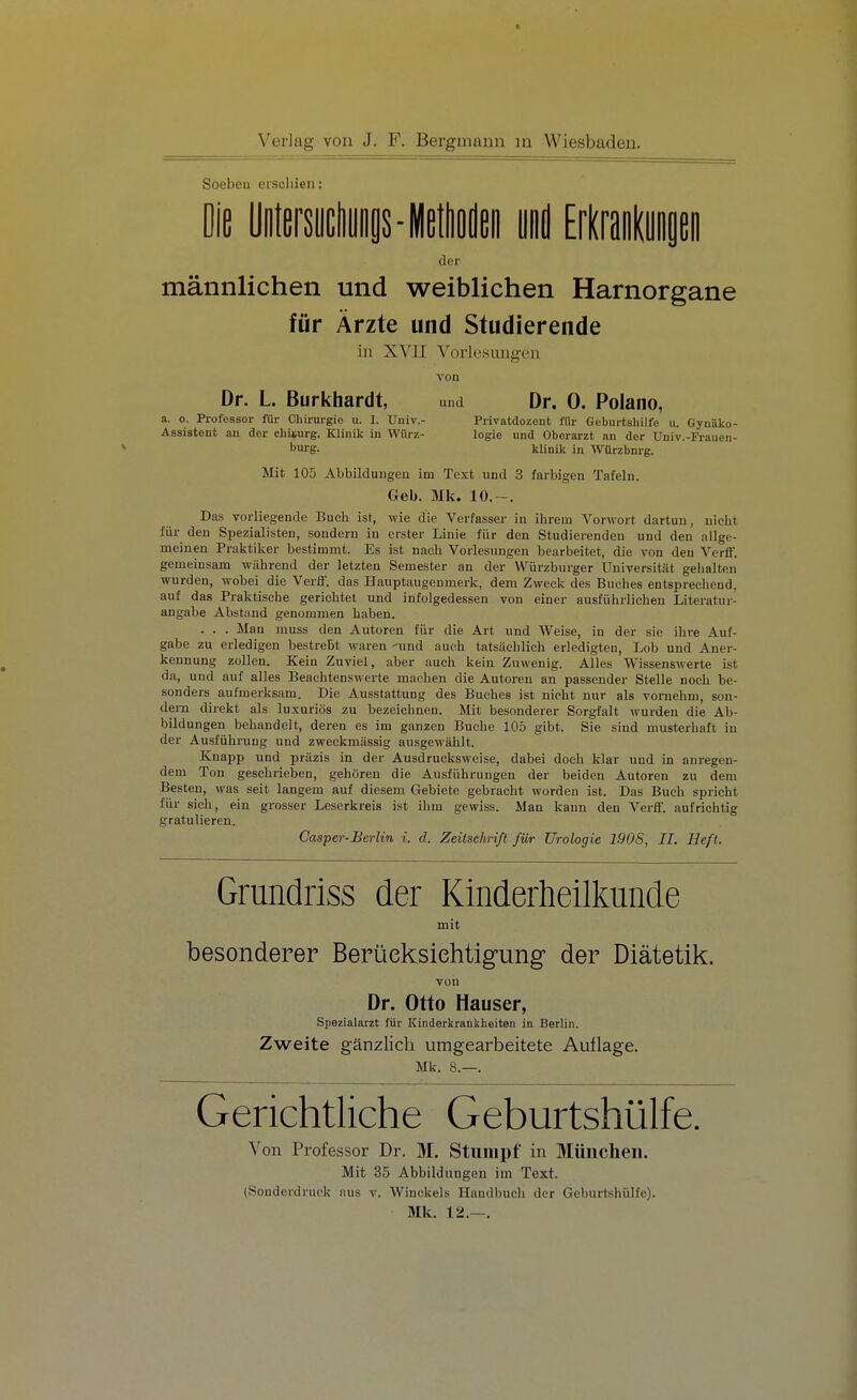 I: Verlag von J. F. Bergmann m Wiesbaden. Soeben erschien: Die Uiifersudiunis-Meiden und Erkrankungen der männlichen und weiblichen Harnorgane für Ärzte und Studierende in XVII Vorlesungen von Dr. L Burkhardt, und Dr. 0. Polano, a. o. Professor für Chirurgie u. I. Univ.- Privatdozent für Geburtshilfe u. GynUko- Assistent an der chisurg. Klinik in Würz- logie und Oberarzt an der Univ.-Frauen- bui-g. klinik in Würzbnrg. Mit 105 Abbildungen im Text und 3 farbigen Tafeln. Geb. Mk. 10.-. Das vorliegende Buch ist, wie die Verfasser in ihrem Vorwort dartuu, nicht für den Spezialisten, soudern in erster Linie für den Studierenden und den allge- meinen Praktiker bestimmt. Es ist nach Vorlesungen bearbeitet, die von den Verff. gemeinsam während der letzten Semester an der Würzburger Universität gehalten wurden, wobei die Verff. das Hauptaugenmerk, dem Zweck des Buches entsprechend, auf das Praktische gerichtet und infolgedessen von einer ausführliehen Literatur- angabe Abstand genommen haben. . . . Man muss den Autoren für die Art und Weise, in der sie ihre Auf- gabe zu erledigen bestrebt waren 'und auch tatsächlich erledigten, Lob und Aner- kennung zollen. Kein Zuviel, aber auch kein Zuwenig. Alles Wissenswerte ist da, und auf alles Beachtenswerte machen die Autoren an passender Stelle noch be- sonders aufmerksam. Die Ausstattung des Buches ist nicht nur als vornehm, son- dern direkt als luxuriös zu bezeichnen. Mit besonderer Sorgfalt wurden die Ab- bildungen behandelt, deren es im ganzen Buche 105 gibt. Sie sind musterhaft in der Ausführung und zweckmässig ausgewählt. Knapp und präzis in der Ausdrueksweise, dabei doch klar und in anregen- dem Ton geschrieben, gehören die Ausführungen der beiden Autoren zu dem Besten, was seit langem auf diesem Gebiete gebracht worden ist. Das Buch spricht für sich, ein grosser Leserkreis ist ihm gewiss. Man kann den Verff. aufrichtig gratulieren. Casper-Berlin i. d. Zeitschrift für Urologie 190S, II. Heft. Grundriss der Kinderheilkunde mit besonderer Berücksichtigung' der Diätetik. von Dr. Otto Hauser, Spezialarzt für Kinderkrankheiten in Berlin. Zweite g-änzlich umgearbeitete Auflage. Mk. 8.—. Gerichtliche Geburtshülfe. Von Professor Dr. M. Stumpf in München. Mit 35 Abbildungen im Text. (Sonderdruck aus v. Winckels Handbuch der Geburtshülfe). Mk. 12.—.