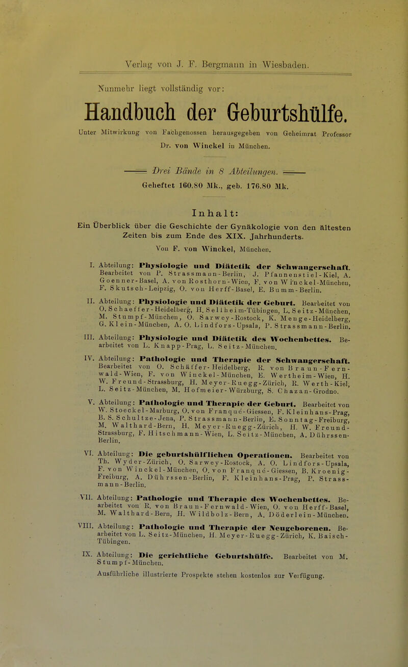 Nunmehr liegt vollständig vor: Handbucli der GeburtsMlfe. Unter Mitwirkung von Fa'cligenossen herausgegeben von Geheimrat Professor Dr. von VVinckel iu München. = Drei Bände in 8 Abteilungen. ^=r Geheftet 160.80 31k., geb. 176.80 Mk. Inhalt: Ein Überblick über die Geschichte der Gynäkologie von den ältesten Zeiten bis zum Ende des XIX. Jahrhunderts. Von F. von Winckel, München. I. Abteilung: Physiologie nud Diätetik der Sichwangerschaft. Bearbeitet von P. Strassmann-Berlin, J. Pfannenst i el- Kiel, A. Goenner-Basel, A. von Ro sth o r n-Wien, F. von W i'n ekel-München, F. S kutsch-Leipzig, 0. von Her ff-Basel, E. Bu mm-Berlin. II. Abteilung: Physiologie nud Diätetik der Geburt. Bearbeitet von 0. Schaefter - Heidelberg, H. S e 11 h e i m-Tübingen, L. S e it z - München, M. Stumpf-München, 0. Sarwey-Eostoek, JC. M e u g e - Heidelberg, G. KI ein-München, A. 0. L i n df o r s - Upsala, P. S tra s s m an n - Berlin. III. Abteilung: Physiologie und Diätetik des Wochenbettes. Be- arbeitet von L. Knapp-Prag, L. S e i t z - München. IV. Abteilung: Pathologie und Therapie der Schwangerschaft. Bearbeitet von 0. S ch ä ff e r-Heidelberg, K. v on B r a u n - F e r n- wald-Wien, F. von W i n c k e 1 - München, E. W e r t h e i m - Wien, H. W. Freund-Strassburg, H. M e y er-K u e gg - Zürich, E. Werth-Kiel, L. Seitz-München, M. Ho fmeier-Würzburg, S. C h az an-Grodno. V. Abteilung: Pathologie und Therapie der Geburt. Bearbeitet von W. Stoeckel-Marburg, 0. von Franque-Giessen, F. Kleinhans-Prag, B. S. Schnitze-Jena, P. S tr as s ma n n - Berlin, E. S o n n t a g-Freiburg, M. Walthard-Bern, H. M e y e r-K u e g g ■ Zürich, H. W. Freund- Strassburg, F. Hitschmann-Wien, L. Seitz-München, A.Dührssen- Berlin. VI. Abteilung: Die geburtshUiriichen Operationen. Bearbeitet von Th. Wy der-Zürich, O. Sarwey-Eostock, A. O. L i n d fo r s - Upsala, F. von W i n ck e 1 - München, O. von Franque-Giessen, B. Kroenig- Freiburg, A. Düh rssen-Berlin, F. Kl ein h an s-Prag, P. Strass- m ann-Berlin. VII. Abteilung: Pathologie und Therapie des Wochenbettes. Be- arbeitet von E. von B r a u n - F e r n w a 1 d - Wien, O. von Herff-Basel, M. Walthard-Bern, H. W i 1 d b o 1 z - Bern , A. D ö d er 1 ei u - München. VIII. Abteilung: Pathologie und Therapie der IVeugeborenen. Be- arbeitet von L. öeitz-Müuclien, H, Meyer-Kuegg-Zürich, K. Baisch- Tübingen. IX. Abteilung: Die gerichtliche Geburtshttlfc. Bearbeitet von M. Stumpf - München. Ausführliche illustrierte Prospekte stehen kostenlos zur Verfügung.