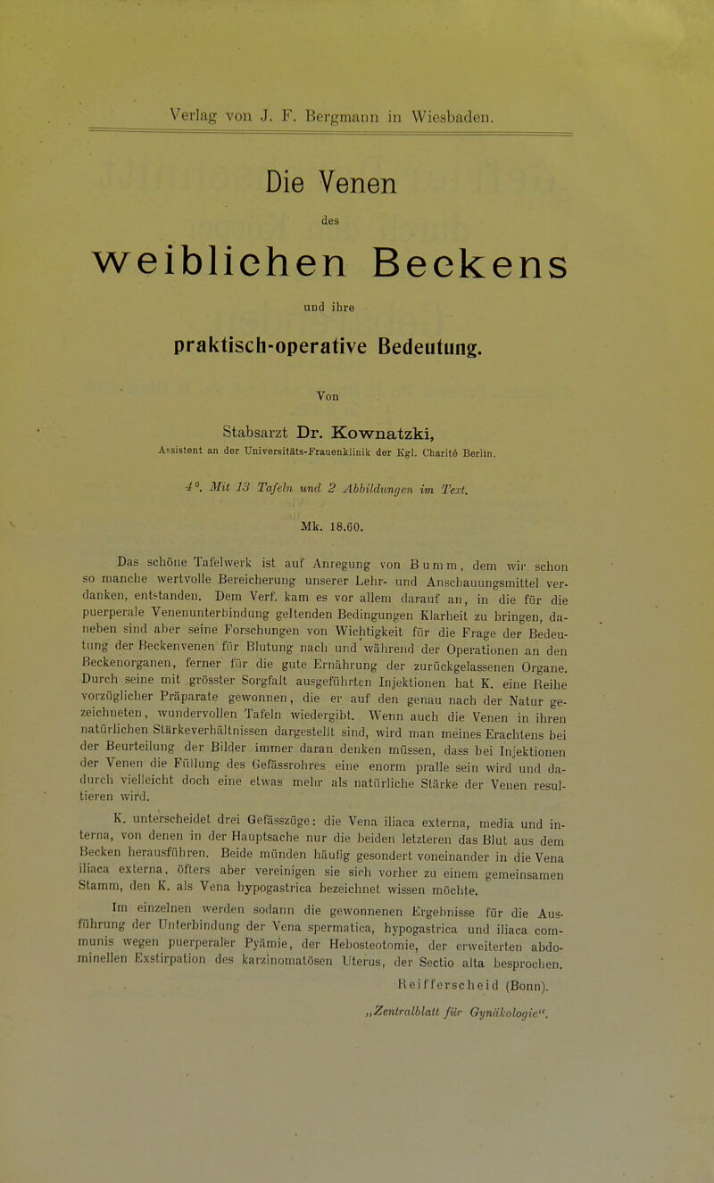 Die Venen des weibliehen Beekens und ihre praktisch-Operative Bedeutung. Von Stabsarzt Dr. Kownatzki, Assistent an der Universitäts-Fraaenklinik der Kgl. Charit© Berlin. 4«. Mit 13 Tafeln und 2 Abbildimcjen im Text. Mk. 18.60. Das schöne Tafel werk ist auf Anregung von Bumm, dem wir sclion so manclie wertvolle Bereicherung unserer Lehr- und Anschauungsmittel ver- danken, entstanden. Dem Verf. kam es vor allem darauf an, in die für die puerperale Venenunterbindung geltenden Bedingungen Klarheit zu bringen, da- neben sind aber seine Forschungen von Wichtigkeit für die Frage der Bedeu- tung der Beckenveneu für Blutung nach und'während der Operationen an den ßeckenorganen, ferner für die gute Ernährung der zurückgelassenen Organe. Durch seine mit grösster Sorgfalt ausgeführten Injektionen hat K. eine Reihe vorzüglicher Präparate gewonnen, die er auf den genau nach der Natur ge- zeichneten , wundervollen Tafeln wiedergibt. Wenn auch die Venen in ihren natörhchen Stärkeverhältnissen dargestellt sind, wird man meines Erachtens bei der Beurteilung der Bilder immer daran denken müssen, dass bei Injektionen der Venen die Füllung des Gefässrohres eine enorm pralle sein wird und da- durch vielleicht doch eine etwas mehr als natürliche Stärke der Venen resul- tieren wird. K. unterscheidet drei Gefässzüge: die Vena iliaca externa, media und in- terna, von denen in der Hauptsache nur die beiden letzteren das Blut aus dem Becken herausführen. Beide münden häufig gesondert voneinander in die Vena iliaca externa, öfters aber vereinigen sie sich vorher zu einem gemeinsamen Stamm, den K. als Vena hypogastrica bezeichnet wissen möchte. Im einzelnen werden sodann die gewonnenen Ergebnisse für die Aus- führung der Unterbindung der Vena spermatica, hypogastrica und iliaca com- munis wegen puerperaler Pyämie, der Hebosteotnmie, der erweiterten abdo- minellen Exstirpation des karzlnornatösen Uterus, der Sectio alta besprochen. Reifferscheid (Bonn). „Zentralblatt für Oynäkologie.