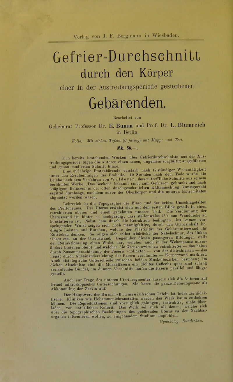 Gefrier-Durehsehnitt durch den Körper einer in der Austreibungsperiode gestorbenen Gebärenden. Bearbeitet von Geheimrat Professor Dr. E. Bunim und Prof. Dr. L. Bliimreicb in Berlin. Folio. Mit sieben Tafeln (6 farbig) mit Mappe und Text. Mk. 56.—. Den bereits bestehenden Werken über Gefrierdurchschnitte aus der Aus- treibungsperiode fügen die Autoren einen neuen, ungemein sorgfältig ausgeführten und genau studierten Schnitt hinzu. Eine 39jährige Erstgebärende verstarb nach 17 stündiger Wehentätigkeit unter den Erscheinungen der,Embolie. 10 Stunden nach dem Tode wurde die Leiche nach dem Verfahren von W a 1 d ey er, dessen treffliche Schnitte aus seinem berühmten Werke „Das Becken bekannt sind, zum Gefrieren gebracht und nach ßtägigem Belassen in der öfter durchgeschaufelten Kältemischung kunstgerecht sagittal durchsägt, nachdem zuvor der Oberkörper und die unteren Extremitäten abgesetzt worden waren. Lehrreich ist die Topographie der Blase und der beiden Umschlagsfalten des Peritoneums. Der Uterus erweist sich auf den ersten Blick geteilt in einen retrahierten oberen und einen gedehnten unteren Teil. Die Verdünnung der Uteruswand ist hinten so hochgradig, dass stellenweise IV2 mm Wanddicke zu konstatieren ist. Nebst dem durch die Retraktion bedingten, ins Lumen vor- springenden Wulst zeigen sich noch mannigfaltige, durch den Uterusinhalt be- dingte Leisten und Furchen, welche der Plastizität der Gebärmutterwaud ihr Entstehen danken. So zeigen sich selbst Abdrücke der Nabelschnur, des linken Ohres etc. an der irteruswaud. Gegenüber diesen passageren Bildungen stellt der Retraktionsring einen Wulst dar, welcher auch in der Wehenpause unver- ändert besteben bleibt und welcher die Grenze zwischen retrahierter — das heisst durch Zusammenschiebung der Fasern verdickter — von der distrahierten — das heisst durch Auseinanderziebung der Fasern verdünnter — Körperwand markiert. Auch histologische Unterschiede zwischen beiden Muskelbezirken bestehen; im dicken Abschnitte sind die Muskelfasern ein dichtes Geflecht quer und schräg verlaufender Bündel, im dünnen Abschnitte laufen die Fasern parallel und längs- gestellt. Auch zur Frage des unteren Uterinsegmentes äussern sich die Autoren auf Grund mikroskopischer Untersuchungen. Sie fassen die ganze Dehnungszone als Abkömmling der Zervix auf. Der Hauptwert der B u m m - B1 u m r e i c h sehen Tafeln ist indes der didak- tische. Kliniken wie Hebammenlehranstalten werden das Werk kaum entbehren können. Die Reproduktionen sind vorzüglich gelungen, instruktiv, nicht über- laden, von natürlichem Kolorit. Das Werk sei auch all denen, welche sich über die topographischen Beziehungen des gebärenden Uterus zu den Nachbar- organen informieren wollen, zu eingehendem Studium empfohlen. Gynäkolog. Bundschau.