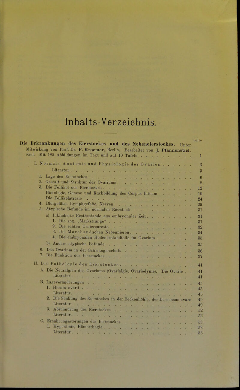 Inhalts-Verzeiehnis. Die Erkrankungen des Eierstockes und des Nebeneierstockes. Unter Mitwirkung von Prof. Dr. P. Kroemer, Berlin. Bearbeitet von J. Pfannenstiel, Kiel. Mit 185 Abbildungen im Text und auf 10 Tafeln 1 I. Normale Anatomie und Physiologie der Ovarien 3 Literatur g 1. Lage des Eierstockes 6 2. Gestalt und Struktur des Ovariums 8 3. Die Follikel des Eierstockes 12 Histologie, Genese und Rückbildung des Corpus luteum 19 Die FoUikelatresie 24 4. Blutgefäße, Lymphgefäße, Nerven 29 5. Atypische Befunde im normalen Eierstock 31 a) Inkludierte Restbestände aus embryonaler Zeit 31 1. Die sog. „Markstränge 31 2. Die echten Urnierenreste . 32 3. Die Marc band sehen Nebennieren 34 4. Die embryonalen Hodenbestandteile im Ovarium 35 b) Andere atypische Befunde 35 6. Das Ovarium in der Schwangerschaft 36 7. Die Funktion des Eierstockes 37 n. Die Pathologie des Eierstockes 41 A. Die Neuralgien des Ovariums (Ovarialgie, Ovariodynie). Die Ovarie . . 41 Literatur 41 B. Lageveränderungen 45 1. Hernia ovarii 45 Literatur 45 2. Die Senkung des Eierstockes in der Beckenhöhle, der Descensus ovarii 49 Literatur 49 3. Abschnürung des Eierstockes 52 Literatur 52 C. Ernährungsstörungen des Eierstockes 53 1. Hyperämie, Hämorrhagie 53 Literatur . 53