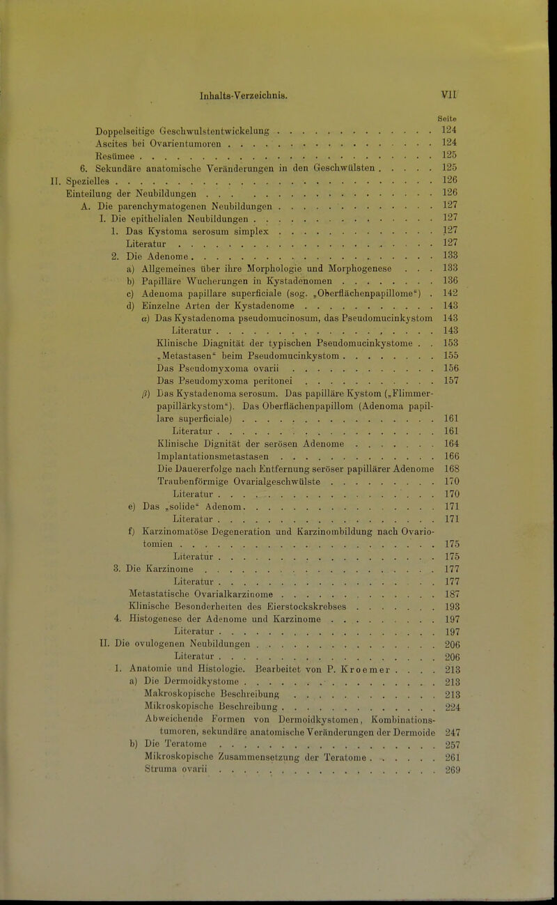 Seite Doppelseitige Geschwulstentwickelung 124 Ascites bei Ovarientumoren 124 Resümee 125 6. Sekundäre anatomische Veränderungen in den Geschwülsten 125 II. Spezielles 126 Einteilung der Neubildungen 126 A. Die parenchymatogenen Neubildungen 127 I. Die epithelialen Neubildungen 127 1. Das Kystoma serosum simplex 127 Literatur 127 2. Die Adenome 133 a) Allgemeines über ihre Morphologie und Morphogenese . . . 133 b) Papilläre Wucherungen iu Kystadenomen 136 c) Adeuoma papilläre superficiale (sog. „Oberflächenpapülome) . 142 d) Einzelne Arten der Kystadenome 143 a) Das Kystadenoma pseudomucinosum, das Pseudomucinkystom 148 Literatur , . . . . 143 Klinische Diagnität der typischen Pseudomucinkystome . . 153 „Metastasen beim Pseudomucinkystom 155 Das Pseudomyxoma ovarii 156 Das Pseudomyxoma peritonei 157 ß) Das Kystadenoma serosum. Das papilläre Kystom („Flimmer- papillärkystom). Das Oberfiächenpapillom (Adenoma papil- läre superficiale) 161 Literatur 161 Klinische Dignität der serösen Adenome ....... 164 Implantationsmetastasen 166 Die Dauererfolge nach Entfernung seröser papillärer Adenome 168 Traubenförmige Ovarialgeschwülste 170 Literatur 170 e) Das „solide Adenom 171 Literatur 171 f) Karzinomatöse Degeneration und Karzinombildung nach Ovario- tomien 175 Literatur 175 3. Die Karzinome 177 Literatur 177 Metastatische Ovarialkarzinome 18 Klinische Besonderheiten des Eierstockskrebses 193 4. Histogenese der Adenome und Karzinome 197 Literatur 197 II. Die ovulogenen Neubildungen . 206 Literatur 206 1. Anatomie und Histologie. Bearbeitet von P. Kroemer . . . . 213 a) Die Dermoidkystome 213 Makroskopische Beschreibung 213 Mikroskopische Beschreibung 224 Abweichende Formen von Dermoidkystomen, Kombinations- tumoren, sekundäre anatomische Veränderungen der Dermoide 24 b) Die Teratome 257 Mikroskopische Zusammensetzung der Teratome 261 Struma ovarii 269