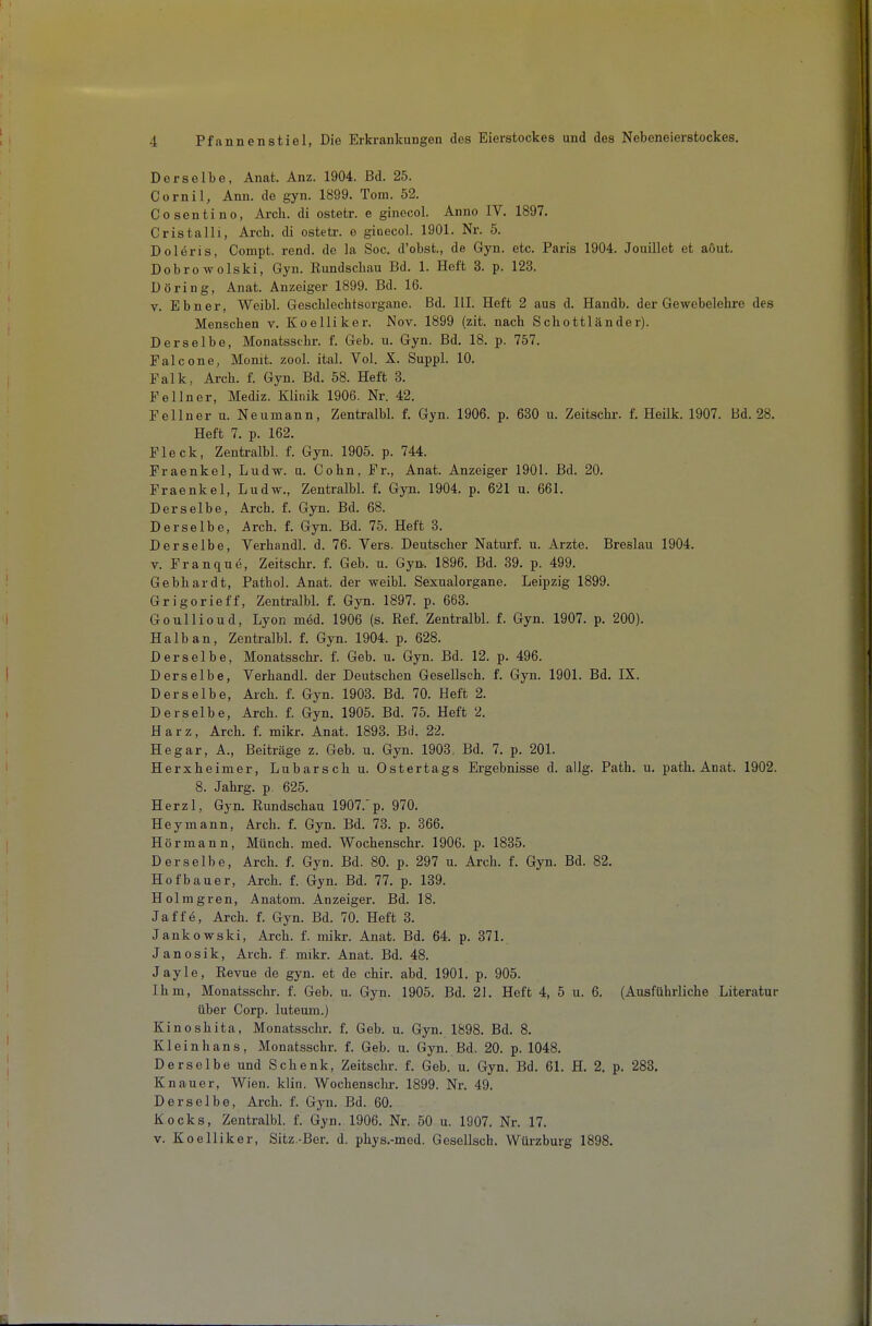 Derselbe, Anat. Anz. 1904. Bd. 25. Cornil, Ann. de gyn. 1899. Tom. 52. Cosentino, Arch. di ostetr. e ginecol. Anno IV. 1897. Cristalli, Arcb. di ostetr. e ginecol. 1901. Nr. 5. Doleris, Compt. rend. de la Soc. d'obst., de Gyn. etc. Paris 1904. Jouillet et aout. Dobrowolski, Gyn. Rundscbau Bd. 1. Heft 3. p. 123. Döring, Anat. Anzeiger 1899. Bd. 16. V. Ebner, Weibl. Geschlechtsorgane. Bd. III. Heft 2 aus d. Handb. der Gewebelehre des Menschen v. Koelliker. Nov. 1899 (zit. nach Schottländer). Derselbe, Monatsschr. f. Geb. u. Gyn. Bd. 18. p. 757. Falcone, Monit. zool. ital. Vol. X. Suppl. 10. Falk, Arch. f. Gyn. Bd. 58. Heft 3. Fellner, Mediz. Klinik 1906. Nr. 42. Fellner u. Neumann, Zentralbl. f. Gyn. 1906. p. 630 u. Zeitschr. f. Heilk. 1907. Bd. 28. Heft 7. p. 162. Fleck, Zentralbl. f. Gyn. 1905. p. 744. Fraenkel, Ludw. u. Cohn, Fr., Anat. Anzeiger 1901. Bd. 20. Fraenkel, Ludw., Zentralbl. f. Gyn. 1904. p. 621 u. 661. Derselbe, Arch. f. Gyn. Bd. 68. Derselbe, Arch. f. Gyn. Bd. 75. Heft 3. Derselbe, Verhandl. d. 76. Vers. Deutscher Naturf. u. Arzte. Breslau 1904. V. Franque, Zeitschr. f. Geb. u. Gyn. 1896. Bd. 39. p. 499. Gebhardt, Patbol. Anat. der weibl. Sexualorgane. Leipzig 1899. Grigorieff, Zentralbl. f. Gyn. 1897. p. 663. Goullioud, Lyon m6d. 1906 (s. Ref. Zentralbl. f. Gyn. 1907. p. 200). Halb an, Zentralbl. f. Gyn. 1904. p. 628. Derselbe, Monatsschr. f. Geb. u. Gyn. Bd. 12. p. 496. Derselbe, Verhandl. der Deutschen Gesellsch. f. Gyn. 1901. Bd. IX. Derselbe, Arch. f. Gyn. 1903. Bd. 70. Heft 2. Derselbe, Arch. f. Gyn. 1905. Bd. 75. Heft 2. Harz, Arch. f. mikr. Anat. 1893. Bd. 22. Hegar, A., Beiträge z. Geb. u. Gyn. 1903. Bd. 7. p. 201. Herxheimer, Lubarsch u. Ostertags Ergebnisse d. allg. Path. u. path. Anat. 1902. 8. Jahrg. p 625. Herzl, Gyn. Rundschau 1907.'p. 970. Heymann, Arch. f. Gyn. Bd. 73. p. 366, Hörmann, Münch, med. Wochenschr. 1906. p. 1835. Derselbe, Arch. f. Gyn. Bd. 80. p. 297 u. Arch. f. Gyn. Bd. 82. Hofbauer, Arch. f. Gyn. Bd. 77. p. 139. Holmgren, Anatom. Anzeiger. Bd. 18. Jaffe, Arch. f. Gyn. Bd. 70. Heft 3. Jankowski, Arch. f. mikr. Anat. Bd. 64. p. 371. Janosik, Arch. f. mikr. Anat. Bd. 48. Jayle, Revue de gyn. et de chir. abd. 1901. p. 905. Ihm, Monatsschr. f. Geb. u. Gyn. 1905. Bd. 21. Heft 4, 5 u. 6. (Ausführliche Literatur über Corp. luteum.) Kinoshita, Monatsschr. f. Geb. u. Gyn. 1898. Bd. 8. Kle in bans, Monatsschr. f. Geb. u. Gyn. Bd. 20. p. 1048. Derselbe und Schenk, Zeitschr. f. Geb. u. Gyn. Bd. 61. H. 2, p. 288. Knauer, Wien. klin. Wochenschr. 1899. Nr. 49. Derselbe, Arch. f. Gyn. Bd. 60. Kocks, Zentralbl. f. Gyn, 1906. Nr. 50 u. 1907. Nr. 17. V. Koelliker, Sitz.-Ber, d. phys,-med. Gesellsch. Würzburg 1898,