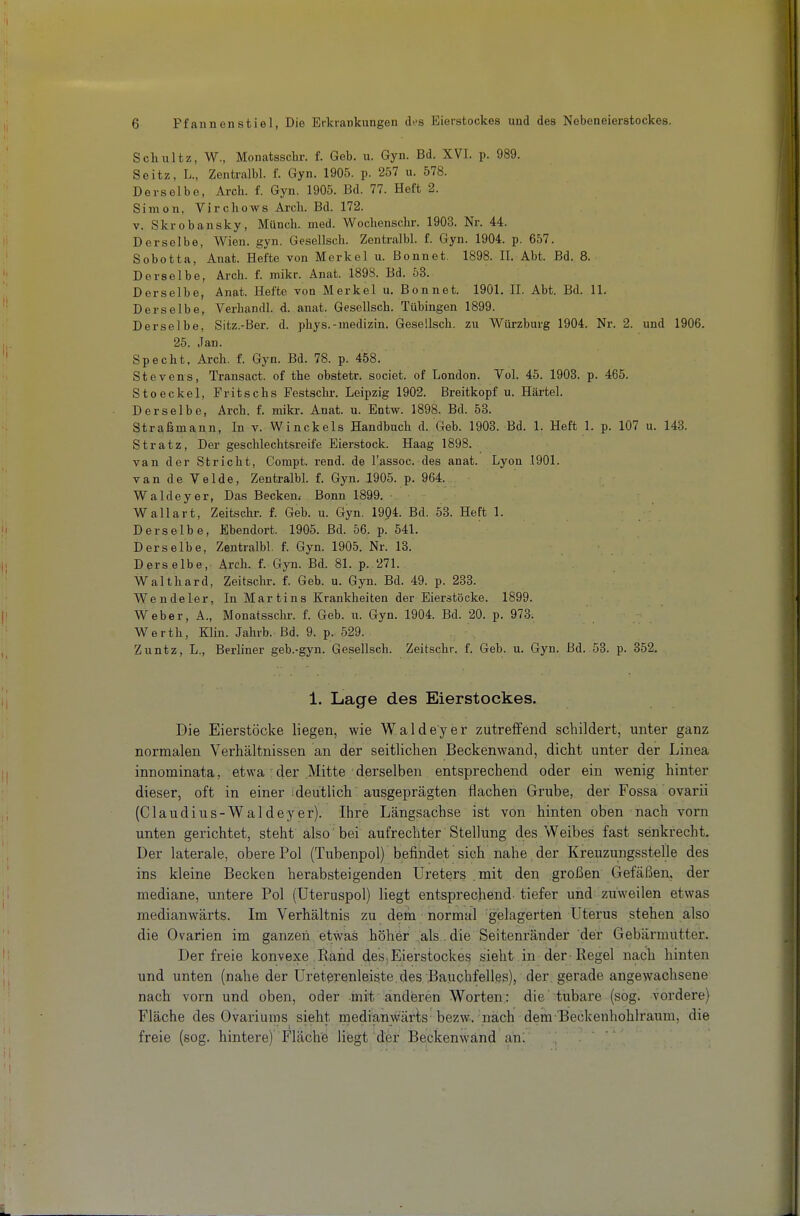 Schultz, W., Monatsschr. f. Geb. u. Gyn. Bd. XVI. p. 989. Seitz, L., Zentralbl. f. Gyn. 1905. p. 257 u. 578. Derselbe, Arch. f. Gyn. 1905. Bd. 77. Heft 2. Simon, Virchows Arcli. Bd. 172. V. Skrobansky, Münch, med. Wochenschi-. 1903. Nr. 44. Derselbe, Wien. gyn. Gesellsch. Zentralbl. f. Gyn. 1904. p. 657. Sohotta, Anat. Hefte von Merkel u. Bonnet. 1898. II. Abt. Bd. 8. Derselbe, Arch. f. mikr. Anat. 1898. Bd. 53. Derselbe, Anat. Hefte von Merkel u. Bonnet. 1901. II. Abt. Bd. 11. Derselbe, Verhandl. d. anat. Gesellsch. Tübingen 1899. Derselbe, Sitz.-Ber. d. phys.-medizin. Gesellsch. zu Würzburg 1904. Nr. 2. und 1906. 25. Jan. Specht, Arch. f. Gyn. Bd. 78. p. 458. Stevens, Transact. of the obstetr. societ. of London. Vol. 45. 1903. p. 465. Stoeckel, Fritschs Pestschr. Leipzig 1902. Breitkopf u. Härtel. Derselbe, Arch. f. miki-. Anat. u. Entw. 1898. Bd. 53. Straßmann, In v. Winckels Handbuch d. Geb. 1903. Bd. 1. Heft 1. p. 107 u. 143. Stratz, Der geschlechtsreife Eierstock. Haag 1898. van der Stricht, Compt. rend. de l'assoc. des anat. Lyon 1901. van de Velde, Zentralbl. f. Gyn, 1905. p. 964. Waldeyer, Das Becken^ Bonn 1899. Wallart, Zeitschr. f. Geb. u. Gyn. 1904. Bd. 53. Heft 1. Derselbe, Ebendort. 1905. Bd. 56. p. 541. Derselbe, Zentralbl. f. Gyn. 1905. Nr. 13. Derselbe, Arch. f. Gyn. Bd. 81. p. 271. Waithard, Zeitschr. f. Geb. u. Gyn. Bd. 49. p. 233. Wendeler, In Martins Krankheiten der Eierstöcke. 1899. Weber, A., Monatsschr. f. Geb. u. Gyn. 1904. Bd. 20. p. 973. Werth, Klin. Jahrb. Bd. 9. p. 529. Zuntz, L., Berliner geb.-gyn. Gesellsch. Zeitschr. f. Geb. u. Gyn. Bd. 53. p. 352. 1. Lage des Eierstockes. Die Eierstöcke liegen, wie Waldeyer zutreffend schildert, unter ganz normalen Verhältnissen an der seitlichen Beckenwand, dicht unter der Linea innominata, etwa der Mitte derselben entsprechend oder ein wenig hinter dieser, oft in einer deutlich ausgeprägten flachen Grube, der Fossa ovarii (Claudius-Waldeyer). Ihre Längsachse ist von hinten oben nach vorn unten gerichtet, steht also' bei aufrechter Stellung des Weibes fast senkrecht. Der laterale, obere Pol (Tubenpol) befindet sich nahe , der Kreuzungsstelle des ins kleine Becken herabsteigenden Ureters .mit den großen Gefäßen, der mediane, untere Pol (Uteruspol) liegt entsprechend- tiefer und zuweilen etwas medianwärts. Im Verhältnis zu dem normal gislagerten Uterus stehen also die Ovarien im ganzen etwas höher als . die Seitenränder der Gebärmutter. Der freie konvexe Hand des,Eierstockes sieht in der-Regel nach hinten und unten (nahe der üretei-enleiste. des Bauchfelles), der. gerade angewachsene nach vorn und oben, oder mit anderen Worten: die'tubare (sog. vordere) Fläche des Ovariüms sieht medianwärts bezw. nach dem T3eckeuhohlraum, die freie (sog. hintere) Fläche liegt der Beckenwand an: