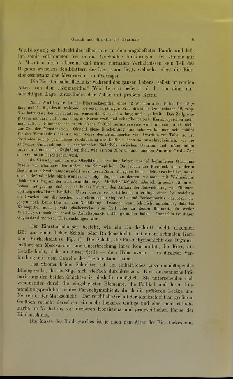 Waldeyer); es bedeckt denselben nur an dem angehefteten Eande und läßt ihn somit vollkommen frei in die Bauchhöhle hineinragen. Ich stimme mit A. Martin darin überein, daß unter normalen Verhältnissen kein Teil des Organes zwischen den Blättern des Lig. latum liegt, vielmehr pflegt die Eier- stockssubstanz das Mesovarium zu überragen. Die Eierstocksoberlläche ist während des ganzen Lebens, selbst im senilen Alter, von dem Keimepithel (Waldeyer) bedeckt, d. h. von einer ein- schichtigen Lage kurzzylindrischer Zellen mit großem Kerne. Nach Waldeyer ist das Eierstocksepithel eines 32 Wochen alten Fötus 15—18 lang und 5—6 ^ breit, während bei einer 60jährigen Frau dieselben Dimensionen 12, resp. 6 betrugen; bei der letzteren waren die Kerne 6 ^tt lang und 4 [a. breit. Das Zellproto- plasma ist zart und feinkörnig, die Kerne groß und scharfkonturiert, Kernkörperchen sieht man selten. Flimmerhaare trägt dieses Epithel normalerweise wohl niemals, auch nicht zur Zeit der Menstruation. Obwohl diese Erscheinung uns sehr willkommen sein müßte für das Verständnis der Art und Weise des Eitransportes vom Ovarium zur Tube, so ist doch eine solche periodische Veränderung des Epithels eben so unwahrscheinlich, wie die zeitweise Umwandlung des peritonealen Endothels zwischen Ovarium und Infundibulum tubae in flimmerndes Zylinderepithel, wie es von Moran und anderen Autoren für die Zeit der Ovulation beschrieben wird. de Sinety sah an der Oberfläche eines im übrigen normal befundenen Ovariums Inseln von Flimmerzellen unter dem Keimepithel. Da jedoch der Eierstock der anderen Seite in eine Zyste umgewandelt war, deren Natur übrigens leider nicht erwähnt ist, so ist dieser Befund nicht ohne weiteres als physiologisch zu deuten, vielmehr mit Wahrschein- lichkeit als Beginn der Geschwulstbildung. Ähnliche Befunde habe ich in sechs Fällen er- hoben und gezeigt, daß es sich in der Tat um den Anfang der Entwickelung von Flimmer- epithelgeschwülsten handelt. Unter diesen sechs Fällen ist allerdings einer, bei welchem die Ovarien nur die Zeichen der chronischen Oophoritis und Perioophoritis darboten, da- gegen noch keine Beweise von Neubildung. Dennoch kann ich nicht annehmen, daß das Keimepithel auch physiologischerweise zum Teil oder zu Zeiten flimmert, da weder Waldeyer noch ich sonstige Anhaltspunkte dafür gefunden haben. Immerhin ist dieser Gegenstand weiterer Untersuchungen wert. Der Eierstockskörper besteht, wie ein Durchschnitt leicht erkennen läßt, aus einer dicken Schale oder Rindenschicht und einem schmalen Kern oder Markschicht (s. Fig. 1). Die Schale, die Parenchymschicht des Organes, erfährt am Mesovarium eine Unterbrechung ihrer Kontinuität; der Kern, die Gefäßschicht, steht an dieser Stelle — dem Hilus ovarii — in direkter Ver- bindung mit dem Gewebe des Ligamentum latum. Das Stroma beider Schichten ist ein einheitliches zusammenhängendes Bindegewebe, dessen Züge sich vielfach durchkreuzen. Eine anatomische Prä- parierung der beiden Schichten ist deshalb unmöglich. Sie unterscheiden sich voneinander durch die eingelagerten Elemente, die Follikel und deren Um- wandlungsprodukte in der Parenchymschicht, durch die größeren Gefäße und Nerven in der Markschicht. Der reichliche Gehalt der Markschicht an größeren Gefäßen verleiht derselben ein mehr lockeres Gefüge und eine mehr rötliche Farbe im Verhältnis zur derberen Konsistenz und grauweißlichen Farbe der Rindenschicht. Die Masse des Bindegewebes ist je nach dem Alter des Eierstockes eine