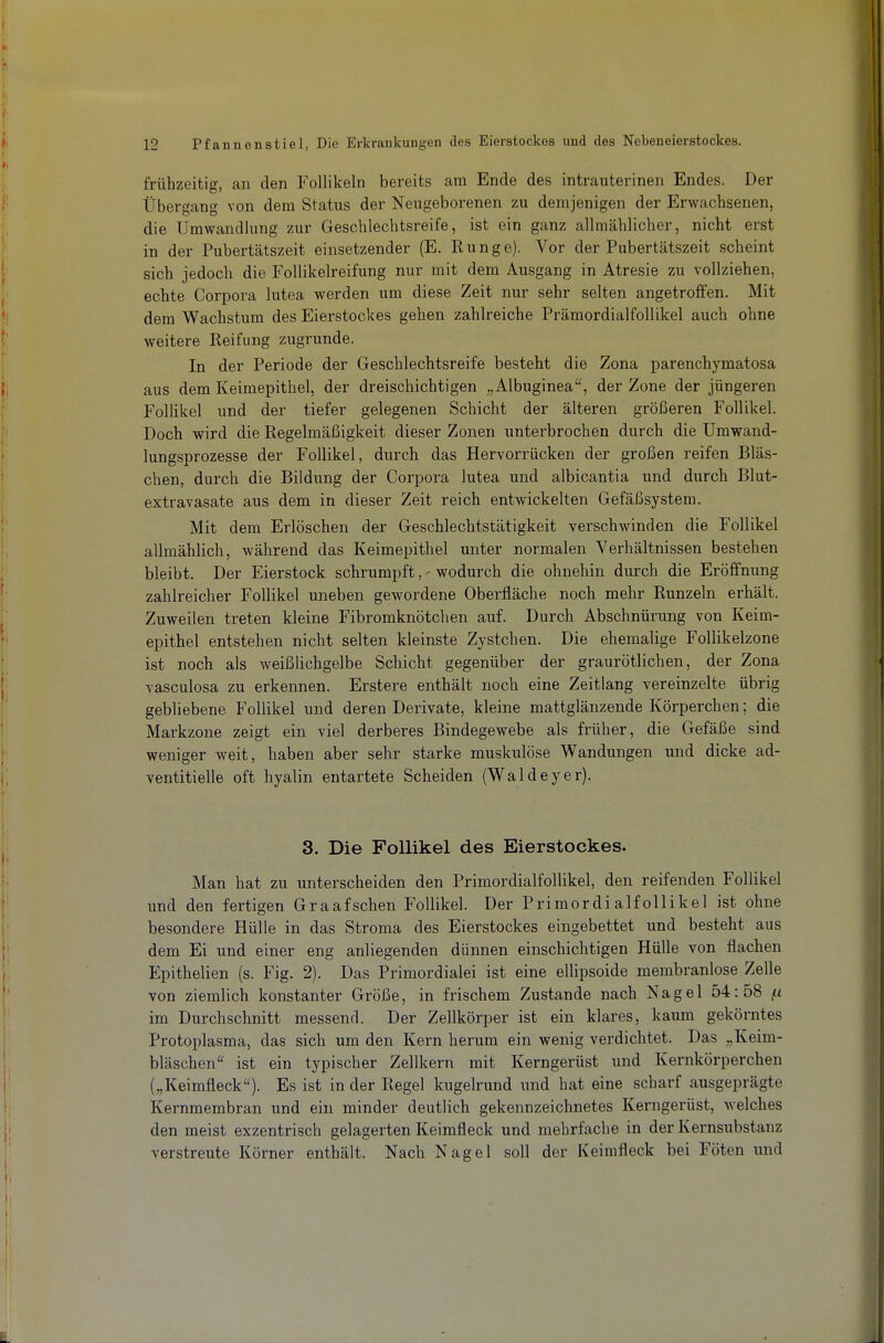 frühzeitig, an den Follikeln bereits am Ende des intrauterinen Endes. Der Übergang von dem Status der Neugeborenen zu demjenigen der Erwachsenen, die Umwandlung zur Geschlechtsreife, ist ein ganz allmählicher, nicht erst in der Pubertätszeit einsetzender (E. Runge). Vor der Pubertätszeit scheint sich jedoch die Follikelreifung nur mit dem Ausgang in Atresie zu vollziehen, echte Corpora lutea werden um diese Zeit nur sehr selten angetroffen. Mit dem Wachstum des Eierstockes gehen zahlreiche Prämordialfollikel auch ohne weitere Reifung zugrunde. In der Periode der Geschlechtsreife besteht die Zona parenchymatosa aus dem Keimepithel, der dreischichtigen „Albuginea, der Zone der jüngeren Follikel und der tiefer gelegenen Schicht der älteren größeren Follikel. Doch wird die Regelmäßigkeit dieser Zonen unterbrochen durch die Umwand- lungsprozesse der Follikel, durch das Hervorrücken der großen reifen Bläs- chen, durch die Bildung der Corpora lutea und albicantia und durch Blut- extravasate aus dem in dieser Zeit reich entwickelten Gefäßsystem. Mit dem Erlöschen der Geschlechtstätigkeit verschwinden die Follikel allmählich, während das Keimepithel unter normalen Verhältnissen bestehen bleibt. Der Eierstock schrumpftwodurch die ohnehin durch die Eröffnung zahlreicher Follikel uneben gewordene Oberfläche noch mehr Runzeln erhält. Zuweilen treten kleine Fibromknötchen auf. Durch Abschnürung von Keim- epithel entstehen nicht selten kleinste Zystchen. Die ehemalige Follikelzone ist noch als weißlichgelbe Schicht gegenüber der graurötlichen, der Zona vasculosa zu erkennen. Erstere enthält noch eine Zeitlang vereinzelte übrig gebliebene Follikel und deren Derivate, kleine mattglänzende Körperchen; die Markzone zeigt ein viel derberes Bindegewebe als früher, die Gefäße sind weniger weit, haben aber sehr starke muskulöse Wandungen und dicke ad- ventitielle oft hyalin entartete Scheiden (Waldeyer). 3. Die Follikel des Eierstockes. Man hat zu unterscheiden den Primordialfollikel, den reifenden Follikel und den fertigen Graafschen Follikel. Der Primordialfollikel ist ohne besondere Hülle in das Stroma des Eierstockes eingebettet und besteht aus dem Ei und einer eng anliegenden dünnen einschichtigen Hülle von flachen Epithelien (s. Fig. 2). Das Primordialei ist eine ellipsoide membranlose Zelle von ziemlich konstanter Größe, in frischem Zustande nach Nagel 54:58 fi im Durchschnitt messend. Der Zellkörper ist ein klares, kaum gekörntes Protoplasma, das sich um den Kern herum ein wenig verdichtet. Das „Keim- bläschen ist ein typischer Zellkern mit Kerngerüst und Kernkörperchen („Keimfleck). Es ist in der Regel kugelrund und hat eine scharf ausgeprägte Kernmembran und ein minder deutlich gekennzeichnetes Kerngerüst, welches den meist exzentrisch gelagerten Keimfleck und mehrfache in der Kernsubstanz verstreute Körner enthält. Nach Nagel soll der Keimfleck bei Föten und