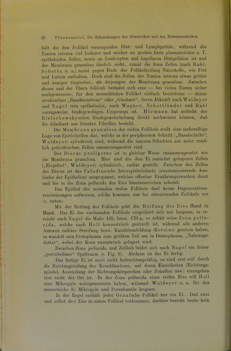 hält die den Follikel versorgenden Blut- und Lymphgefäße, während die Tunica interna viel lockerer und reicher an großen fixen plasmareichen z. T. epitheloiden Zellen, sowie an Leukozyten und kapillaren Blutgefäßen ist und der Membrana granulosa ähnlich sieht, zumal die fixen Zellen (nach Rabl, Sobotta u. a.) meist gegen Ende der Follikelreifung Nährstoffe, wie Fett und Lutein enthalten. Doch sind die Zellen der Tunica interna etwas größer und weniger tingierbar, als diejenigen der Membrana granulosa. Zwischen dieser und der Theca folliculi befindet sich eine — bei vielen Tieren sicher nachgewiesene, für den menschlichen Follikel vielfach bestrittene — dünne strukturlose Basalmembran oder Glashaut, deren Abkunft nachWaldeyer und Nagel rein epithelialen, nach Wagner, Schottländer und Rabl vorzugsweise bindegewebigen Ursprungs ist. Hör mann hat mittelst der Bielschowskysehen Bindegewebsfärbung direkt nachweisen können, daß die Glashaut aus feinsten Fibrillen besteht. Die Membrana granulosa des reifen Follikels stellt eine mehrreihige Lage von Epithelzellen dar, welche in der periphersten Schicht Basalschicht, Waldeyer) zylindrisch sind, während die inneren Schichten aus mehr rund- lich polyedrischen Zellen zusammengesetzt sind. Der Discus proligerus ist in gleicher Weise zusammengesetzt wie die Membrana granulosa. Hier sind die dem Ei zunächst gelegenen Zellen („Eiepithel, Waldeyer) zylindrisch, radiär gestellt. Zwischen den Zellen des Discus ist das Paladinosche Interepithelialnetz (anastomosierende Aus- läufer der Epithelien) ausgespannt, welches offenbar Ernährungszwecken dient und bis in die Zona pellucida des Eies hineinzureichen scheint. Das Epithel des normalen reifen Follikels darf keine Degenerations- erscheinungen aufweisen, solche kommen nur bei atresierenden Follikeln vor (s. unten). Mit der Reifung des Follikels geht die Reifung des Eies Hand in Hand. Das Ei des wachsenden Follikels vergrößert sich nur langsam, es er- reicht nach Nagel die Maße 165, bezw. 170 |t<, es erhält seine Zona pellu- cida, welche nach Holl konzentrisch gestreift ist, während alle anderen Autoren radiäre Streifung bezw. Kanälchenbildung (Retzius) gesehen haben, es wandelt sein Protoplasma zum größten Teil um in Deutoplasma, „Nahrungs- dotter, wobei der Kern exzentrisch gelagert wird. Zwischen Zona pellucida und Zellleib bildet sich nach Nagel ein feiner „perivitelliner Spaltraum (s. Fig. 6). Alsdann ist das Ei fertig. Das fertige Ei ist noch nicht befruchtungsfähig, es wird erst reif durch die Richtungsteilung des Keimbläschens, auf deren Einzelheiten (Richtungs- spindel, Ausstoßung der Richtungskörperchen oder Polzellen usw.) einzugehen hier nicht der Ort ist. In der Zona pellucida eines reifen Eies will Holl eine Mikropyle wahrgenommen haben', während Waldeyer u. a. für das menschliche Ei Mikropyle und Porenkanäle leugnen. In der Regel enthält jeder Graafsche Follikel nur ein Ei. Daß zwei und selbst drei Eier in einem Follikel vorkommen, darüber besteht heute kein