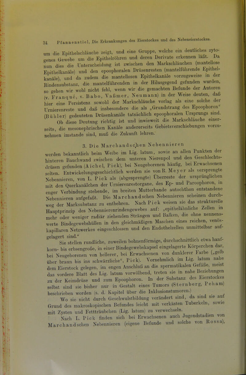 um die Epithelschläucbe zeigt, und eine Gruppe, welche ein deutliches zyto- genes Gewebe um die Epithelröhren und deren Derivate erkennen laßt Da nun dies die Unterscheidung ist zwischen den Markschläuchen (mantellose Epithelkanäle) und den epoophoralen Drüsenresten (mantelführende Epithel- kanäle) und da zudem die mantellosen Epithelkanäle vorzugsweise m der Rindensubstanz, die mantelfülirenden in der Hilusgegend gefunden wurden, so gehen wir wohl nicht fehl, wenn wir die gemachten Befunde der Autoren (V Franque, v. Babo, Vaßmer, Neumann) in der Weise deuten, daß hier eine Persistenz sowohl der Markschläuche vorlag als eine solche der Urnierenreste und daß insbesondere die als „Grundstrang des Epoophoron' (Bühler) gedeuteten Drüsenkanäle tatsächlich epoophoralen Ursprungs sind. Ob diese Deutung richtig ist und inwieweit die Markschläucbe einer- seits, die mesonephrischen Kanäle andererseits Gebietsverschiebungen vorzu- nehmen imstande sind, muß die Zukunft lehren. 3. Die Marchandsc'.hen Nebennieren werden bekanntlich beim Weibe im Lig. latum, sowie an allen Punkten der hinteren Bauchwand zwischen dem unteren Nierenpol und den Geschlechts- drüsen gefunden (Aichel, Pick), bei Neugeborenen häufig, bei Erwachsenen selten Entwickelungsgeschichtlich werden sie vonR. Meyer als versprengte Nebennieren, von L. Pick als (abgesprengte) Überreste der ursprünglichen mit den Querkanälchen der Urnierenrestorgane, des Ep- und Paroophoron m enger Verbindung stehende, im breiten Mutterbande autochthon entstandene Nebennieren aufgefaßt. Die Marchandschen Nebennieren scheinen durch- weg der Marksubstanz zu entbehren. Nach Pick weisen sie das strukturelle Hauptprinzip des Nebennierenrindengewebes auf: „epithelähnliche Zellen m mehr oder weniger radiär ziehenden Strängen und Balken, die ohne nennens- werte Bindegewebshüllen in den gleichmäßigen Maschen eines reichen venos- kapillaren Netzwerkes eingeschlossen und den Endothelzellen unmittelbar auf- gelagert sind. ■ ^ , Sie stellen rundliche, zuweilen bohnenförmige, durchschnittlich etwa hant- korn- bis erbsengroße, in einer Bindegewebskapsel eingelagerte Körperchen dar, bei Neugeborenen von hellerer, bei Erwachsenen von dunklerer Farbe („gelb über braun bis ins schwärzliche, Pick). Vornehmlich im Lig latum nahe dem Eierstock gelegen, im engen Anschluß an die spermatikalen Gefäße meist das vordere Blatt des Lig. latum vorwölbend, treten sie in nahe Beziehungen zu der Keimdrüse und zum Epoophoron. In der Substanz des Eierstockes selbst sind sie bisher nur in Gestalt eines Tumors (Sternberg, P eh am) beschrieben worden (s. d. Kapitel über die Inklusionstumoren.) Wo sie nicht durch Geschwulstbildung verändert sind, da sind sie aut Grund des makroskopischen Befundes leicht mit verkästen Tuberkeln, sowie mit Zysten und Fettträubchen (Lig. latum) zu verwechseln. ' Nach L Pick finden sich bei Erwachsenen auch Jugendstadien von Marc-handschen Nebennieren (eigene Befunde und solche von Rossa),