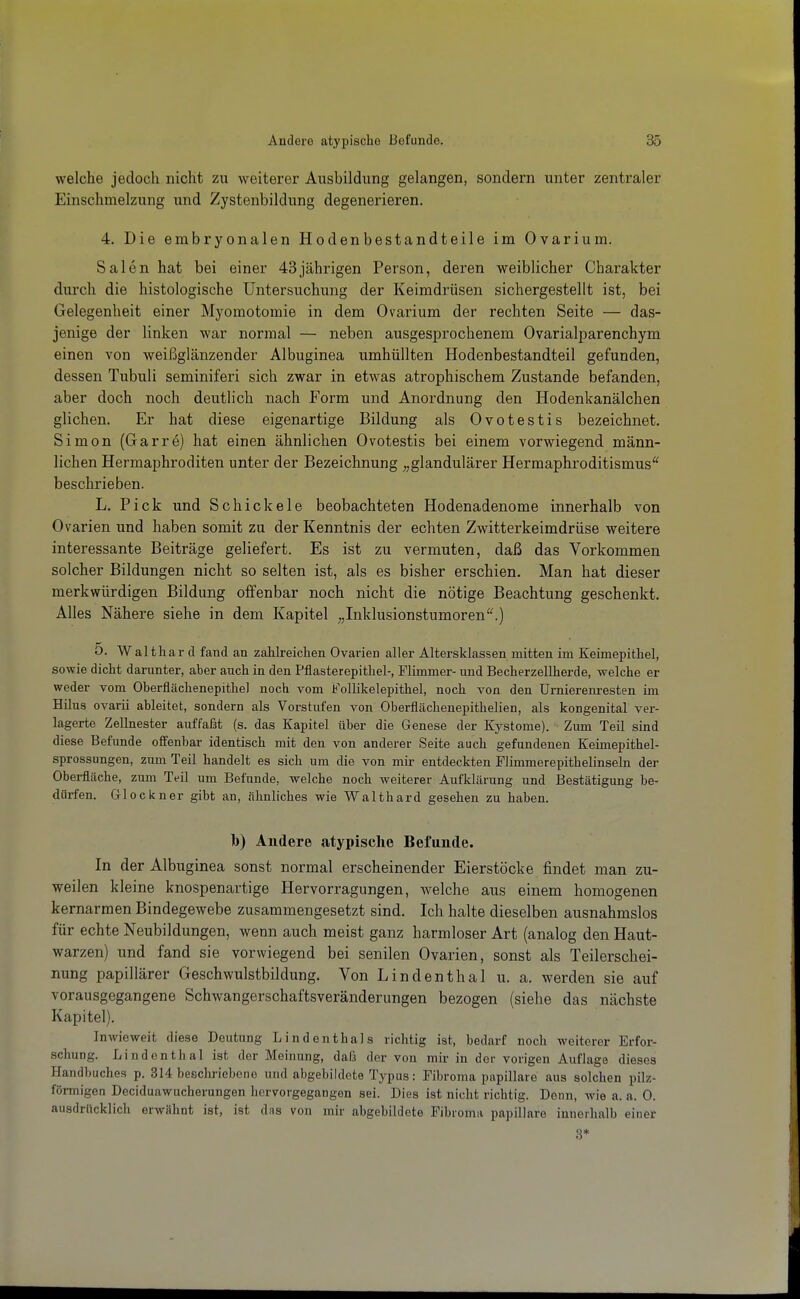 welche jedoch nicht zu weiterer Ausbildung gelangen, sondern unter zentraler Einschmelzung und Zystenbildung degenerieren. 4. Die embryonalen Hodenbestandteile im Ovarium. Sälen hat bei einer 43jährigen Person, deren weiblicher Charakter durch die histologische Untersuchung der Keimdrüsen sichergestellt ist, bei Gelegenheit einer Myomotomie in dem Ovarium der rechten Seite — das- jenige der linken war normal — neben ausgesprochenem Ovarialparenchym einen von weißglänzender Albuginea umhüllten Hodenbestandteil gefunden, dessen Tubuli seminiferi sich zwar in etwas atrophischem Zustande befanden, aber doch noch deutlich nach Form und Anordnung den Hodenkanälchen glichen. Er hat diese eigenartige Bildung als Ovotestis bezeichnet. Simon (Garre) hat einen ähnlichen Ovotestis bei einem vorwiegend männ- lichen Hermaphroditen unter der Bezeichnung ^^glandulärer Hermaphroditismus'^ beschrieben. L. Pick und Schickele beobachteten Hodenadenome innerhalb von Ovarien und haben somit zu der Kenntnis der echten Zwitterkeimdrüse weitere interessante Beiträge geliefert. Es ist zu vermuten, daß das Vorkommen solcher Bildungen nicht so selten ist, als es bisher erschien. Man hat dieser merkwürdigen Bildung offenbar noch nicht die nötige Beachtung geschenkt. Alles Nähere siehe in dem Kapitel „Inklusionstumoren''.) 5. Walthar d fand an zahlreichen Ovarien aller Altersklassen mitten im Keimepithel, sowie dicht darunter, aber auch in den Pflasterepithel-, Flimmer- und Becherzellherde, welche er weder vom Oberflächenepithel noch vom Follikelepithel, noch von den Urnierenresten im Hüus ovarii ableitet, sondern als Vorstufen von Oberflächenepithelien, als kongenital vei'- lagerte Zellnester auffaßt (s. das Kapitel über die Genese der Kystome). Zum Teil sind diese Befunde offenbar identisch mit den von anderer Seite auch gefundenen Keimepithel- sprossungen, zum Teil handelt es sich um die von mir entdeckten Flimmerepithelinseln der Oberfläche, zum Teil um Befunde, welche noch weiterer Aufklärung und Bestätigung be- dürfen. Glockner gibt an, ähnliches wie Waithard gesehen zu haben. b) Andere atypische Befunde. In der Albuginea sonst normal erscheinender Eierstöcke findet man zu- weilen kleine knospenartige Hervorragungen, welche aus einem homogenen kernarmen Bindegewebe zusammengesetzt sind. Ich halte dieselben ausnahmslos für echte Neubildungen, wenn auch meist ganz harmloser Art (analog den Haut- warzen) und fand sie vorwiegend bei senilen Ovarien, sonst als Teilerschei- nung papillärer Geschwulstbildung. Von Lindenthal u. a. werden sie auf vorausgegangene Schwangerschaftsveränderungen bezogen (siehe das nächste Kapitel). Inwieweit diese Deutung Lindenthals richtig ist, bedarf noch weiterer Erfor- schung. Lindenthal ist der Meinung, dafä der von mir in der vorigen Auflage dieses Handbuches p. 314 beschriebene und abgebildete Typus: Fibroma papilläre aus solchen pilz- förmigen Deciduawucherungen hervorgegangen sei. Dies ist nicht richtig. Denn, wie a. a. 0. ausdrücklich erwHhnt ist, ist das von mir abgebildete Fibroma papilläre innerhalb einer 3*