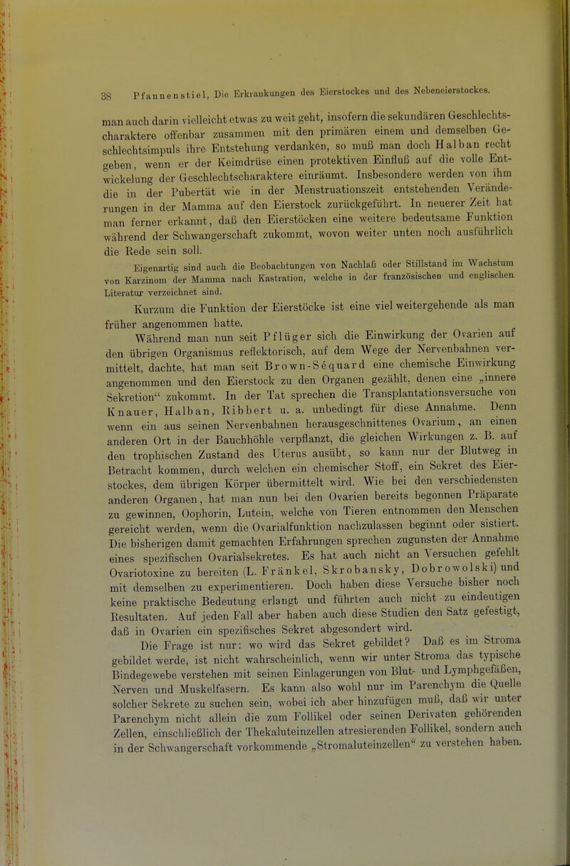 man auch darin vielleicht etwas zu weit geht, insofern die sekundären Geschlechts- charaktere offenbar zusammen mit den primären einem und demselben Ge- schlechtsimpuls ihre Entstehung verdanken, so muß man doch Halb an recht c^eben, wenn er der Keimdrüse einen protektiven Einfluß auf die volle Ent- wickel'ung der Geschlechtscharaktere einräumt. Insbesondere werden von ihm die in der Pubertät wie in der Menstruationszeit entstehenden Verände- rungen in der Mamma auf den Eierstock zurückgeführt. In neuerer Zeit hat man ferner erkannt, daß den Eierstöcken eine weitere bedeutsame Funktion während der Schwangerschaft zukommt, wovon weiter unten noch ausführlich die Rede sein soll. Eigenartig sind auch die Beobaclitungen von Nachlais oder Stillstand im Waclistum von Karzinom der Mamma nach Kastration, welche in der französischen und englischen Literatur verzeichnet sind. Kurzum die Funktion der Eierstöcke ist eine viel weitergehende als man früher angenommen hatte. Während man nun seit Pflüg er sich die Einwirkung der Ovarien auf den übrigen Organismus reflektorisch, auf dem Wege der Nervenbahnen ver- mittelt, dachte, hat man seit Bjown-Sequard eine chemische Einwirkung angenommen und den Eierstock zu den Organen gezählt, denen eine „innere Sekretion zukommt. In der Tat sprechen die Transplantationsversuche von Knauer, Halban, Ribbert u. a. unbedingt für diese Annahme. Denn wenn ein aus seinen Nervenbahnen herausgeschnittenes Ovarium, an einen anderen Ort in der Bauchhöhle verpflanzt, die gleichen Wirkungen z. B. auf den trophischen Zustand des Uterus ausübt, so kann nur der Blutweg in Betracht kommen, durch welchen ein chemischer Stoff, ein Sekret des Eier- stockes, dem übrigen Körper übermittelt wird. Wie bei den verschiedensten anderen Orga.nen, hat man nun bei den Ovarien bereits begonnen Präparate zu gewinnen, Oophorin, Lutein, welche von Tieren entnommen den Menschen gereicht werden, wenn die Ovarialfunktion nachzulassen beginnt oder sistiert. Die bisherigen damit gemachten Erfahrungen sprechen zugunsten der Annahme eines spezifischen Ovarialsekretes. Es hat auch nicht an Versuchen gefehlt Ovariotoxine zu bereiten (L. Fränkel, Skrobansky, Dohrowolski) und mit demselben zu experimentieren. Doch haben diese Versuche bisher noch keine praktische Bedeutung erlangt und führten auch nicht zu eindeutigen Resultaten. Auf jeden Fall aber haben auch diese Studien den Satz gefestigt, daß in Ovarien ein spezifisches Sekret abgesondert wird. Die Frage ist nur: wo wird das Sekret gebildet? Daß es im Stroma gebildet werde, ist nicht wahrscheinlich, wenn wir unter Stroma das typische Bindegewebe verstehen mit seinen Einlagerungen von Blut- und Lymphgefäßen, Nerven und Muskelfasern. Es kann also wohl nur im Parenchym die Quelle solcher Sekrete zu suchen sein, wobei ich aber hinzufügen muß, daß wir unter Parenchym nicht allein die zum Follikel oder seinen Derivaten gehörenden Zellen, einschließlich der Thekaluteinzellen atresierenden Follikel, sondern auch in der Schwangerschaft vorkommende „Stromaluteinzellen zu verstehen haben.