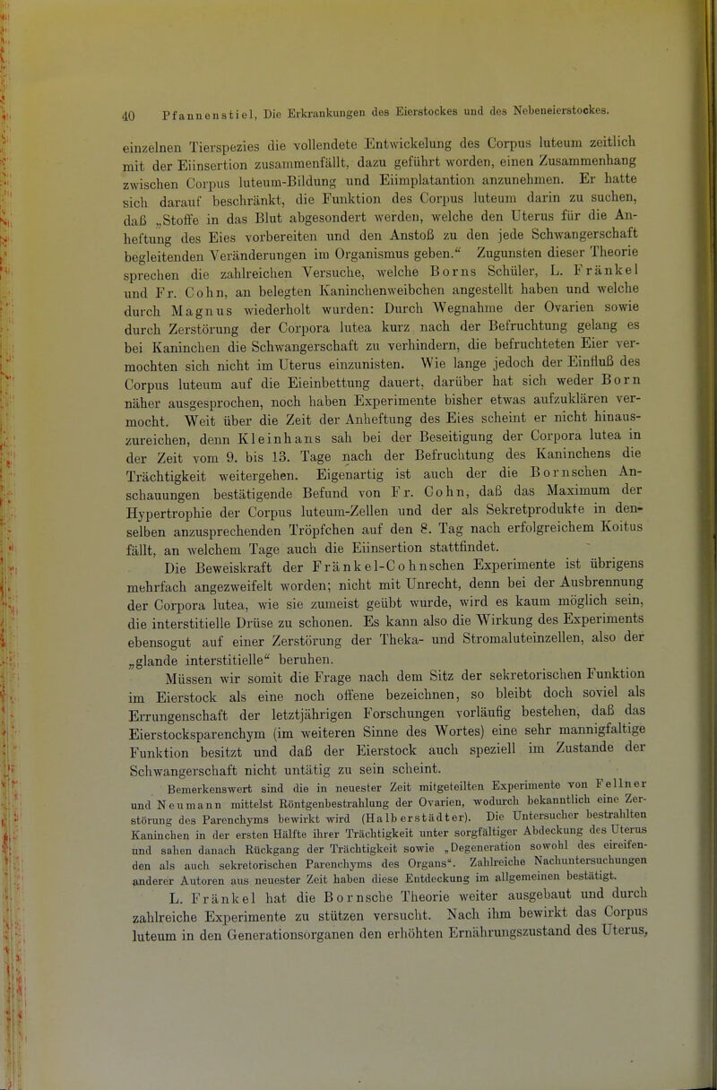 einzelnen Tierspezies die vollendete Entwickelung des Corpus luteum zeitlich mit der Eiinsertion zusammenfällt, dazu geführt worden, einen Zusammenhang zwischen Corpus luteum-Bildung und Eiimplatantion anzunehmen. Er hatte sich darauf beschränkt, die Funktion des Corpus luteum darin zu suchen, daß „Stoffe in das Blut abgesondert werden, welche den Uterus für die An- heftung des Eies vorbereiten und den Anstoß zu den jede Schwangerschaft begleitenden Veränderungen im Organismus geben. Zugunsten dieser Theorie sprechen die zahlreichen Versuche, welche Borns Schüler, L. Frankel und Fr. Cohn, an belegten Kaninchenweibchen angestellt haben und welche durch Magnus wiederholt wurden: Durch Wegnahme der Ovarien sowie durch Zerstörung der Corpora lutea kurz nach der Befruchtung gelang es bei Kaninchen die Schwangerschaft zu verhindern, die befruchteten Eier ver- mochten sich nicht im Uterus einzunisten. Wie lange jedoch der Einfluß des Corpus luteum auf die Eieinbettung dauert, darüber hat sich weder Born näher ausgesprochen, noch haben Experimente bisher etwas aufzuklären ver- mocht. Weit über die Zeit der Anheftung des Eies scheint er nicht hinaus- zureichen, denn Kleinhans sah bei der Beseitigung der Corpora lutea in der Zeit vom 9. bis .13. Tage nach der Befruchtung des Kaninchens die Trächtigkeit weitergehen. Eigenartig ist auch der die Bornschen An- schauungen bestätigende Befund von Fr. Cohn, daß das Maximum der Hypertrophie der Corpus luteum-Zellen und der als Sekretprodukte in den- selben anzusprechenden Tröpfchen auf den 8. Tag nach erfolgreichem Koitus fällt, an welchem Tage auch die Eiinsertion stattfindet. Die Beweiskraft der Fränkel-Cohuschen Experimente ist übrigens mehrfach angezweifelt worden; nicht mit Unrecht, denn bei der Ausbrennung der Corpora lutea, wie sie zumeist geübt wurde, wird es kaum möglich sein, die interstitielle Drüse zu schonen. Es kann also die Wirkung des Experiments ebensogut auf einer Zerstörung der Theka- und Stromaluteinzellen, also der „glande interstitielle beruhen. Müssen wir somit die Frage nach dem Sitz der sekretorischen Funktion im Eierstock als eine noch offene bezeichnen, so bleibt doch soviel als Errungenschaft der letztjährigen Forschungen vorläufig bestehen, daß das Eierstocksparenchym (im weiteren Sinne des Wortes) eine sehr mannigfaltige Funktion besitzt und daß der Eierstock auch speziell im Zustande der Schwangerschaft nicht untätig zu sein scheint. Bemerkenswert sind die in neuester Zeit mitgeteilten Experimente von Fellner und Neumann mittelst Röntgenbestrahlung der Ovarien, wodm-cli bekanntlich eine Zer- störung des Parenchyms bewirkt wird (Halb crstädter). Die Untersucher bestrahlten Kaninchen in der ersten Hälfte ihrer Trächtigkeit unter sorgfältiger Abdeckung des Uterus und sahen danach Rückgang der Trächtigkeit sowie , Degcneratiou sowohl des eireifen- den als auch sekretorischen Parenchyms des Organs^ Zahlreiche Nachuntersuchungen anderer Autoren aus neuester Zeit haben diese Entdeckung im allgemeinen bestätigt. L. Frankel hat die Bornsche Theorie weiter ausgebaut und durch zahlreiche Experimente zu stützen versucht. Nach ihm bewirkt das Corpus luteum in den Generationsorganen den erhöhten Ernährungszustand des Uterus,