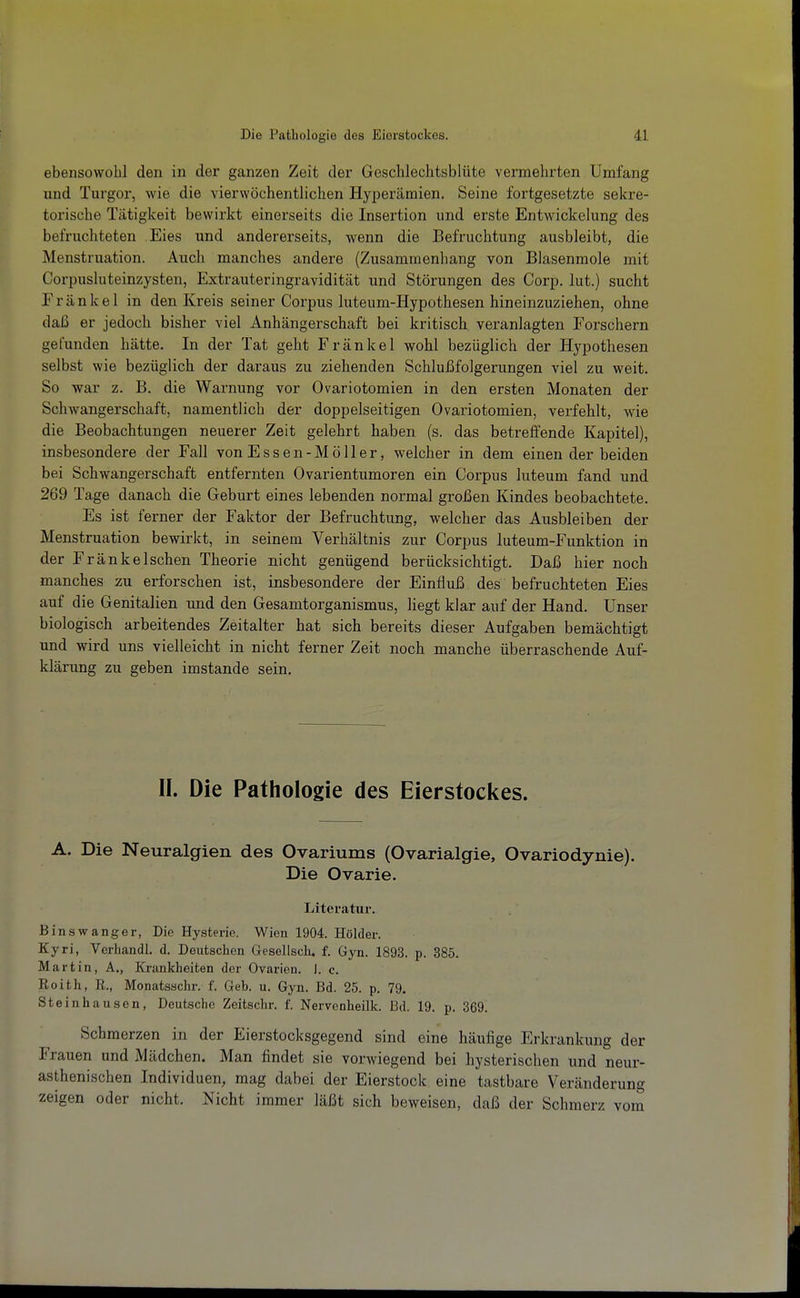 ebensowohl den in der ganzen Zeit der Geschlechtsblüte vermehrten Umfang und Turgor, wie die vierwöchentlichen Hyperämien. Seine fortgesetzte sekre- torische Tätigkeit bewirkt einerseits die Insertion und erste Entwickelung des befruchteten Eies und andererseits, wenn die Befruchtung ausbleibt, die Menstruation. Auch manches andere (Zusammenhang von Blasenraole mit Corpusluteinzysten, Extrauteringravidität und Störungen des Corp. lut.) sucht Frankel in den Kreis seiner Corpus luteum-Hypothesen hineinzuziehen, ohne daß er jedoch bisher viel Anhängerschaft bei kritisch veranlagten Forschern gefunden hätte. In der Tat geht Frankel wohl bezüglich der Hypothesen selbst wie bezüglich der daraus zu ziehenden Schlußfolgerungen viel zu weit. So war z. B. die Warnung vor Ovariotomien in den ersten Monaten der Schwangerschaft, namentlich der doppelseitigen Ovariotomien, verfehlt, wie die Beobachtungen neuerer Zeit gelehrt haben (s. das betreffende Kapitel), insbesondere der Fall von Essen-Möller, welcher in dem einen der beiden bei Schwangerschaft entfernten Ovarientumoren ein Corpus luteum fand und 269 Tage danach die Geburt eines lebenden normal großen Kindes beobachtete. Es ist ferner der Faktor der Befruchtung, welcher das Ausbleiben der Menstruation bewirkt, in seinem Verhältnis zur Corpus luteum-Funktion in der Fränkeischen Theorie nicht genügend berücksichtigt. Daß hier noch manches zu erforschen ist, insbesondere der Einfluß des befruchteten Eies auf die Genitalien und den Gesamtorganismus, liegt klar auf der Hand. Unser biologisch arbeitendes Zeitalter hat sich bereits dieser Aufgaben bemächtigt und wird uns vielleicht in nicht ferner Zeit noch manche überraschende Auf- klärung zu geben imstande sein. II. Die Pathologie des Eierstockes. A. Die Neuralgien des Ovariums (Ovarialgie, Ovariodynie). Die Ovarie. Literatur. Binswanger, Die Hysterie. Wien 1904. Holder. Kyri, Verhandl. d. Deutschen Gesellscli. f. Gyn. 1893. p. 385. Martin, A., Krankheiten der Ovarien, i. c. Reith, R., Monatsachr. f. Geb. u. Gyn. Bd. 25. p. 79. Steinhausen, Deutsche Zeitschr. f. Nervenheilk. Bd. 19. p. 369. Schmerzen in der Eierstocksgegend sind eine häufige Erkrankung der Frauen und Mädchen. Man findet sie vorwiegend bei hysterischen und neur- asthenischen Individuen, mag dabei der Eierstock eine tastbare Veränderung zeigen oder nicht. Nicht immer läßt sich beweisen, daß der Schmerz vom