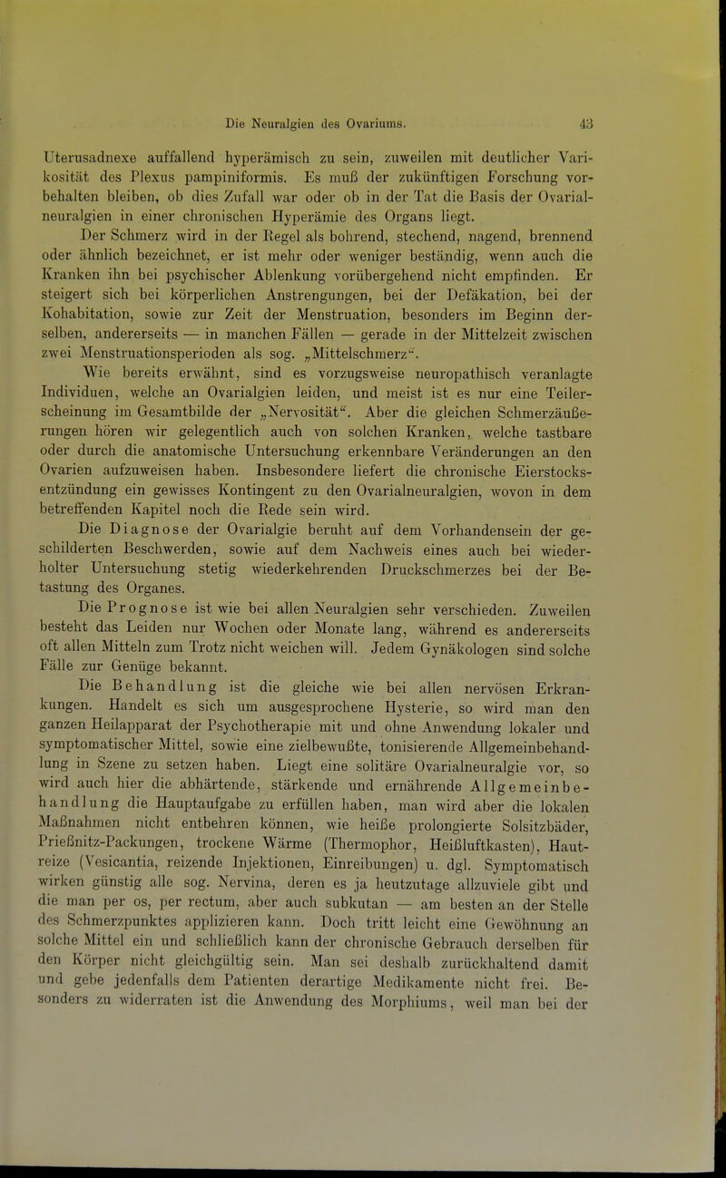 Uterusadnexe auffallend hyperämisch zu sein, zuweilen mit deutlicher Vari- kosität des Plexus pampiniformis. Es muß der zukünftigen Forschung vor^ behalten bleiben, ob dies Zufall war oder ob in der Tat die Basis der Ovarial- neuralgien in einer chronischen Hyperämie des Organs liegt. Der Schmerz wird in der Regel als bohrend, stechend, nagend, brennend oder ähnlich bezeichnet, er ist mehr oder weniger beständig, wenn auch die Kranken ihn bei psychischer Ablenkung vorübergehend nicht empfinden. Er steigert sich bei körperlichen Anstrengungen, bei der Defäkation, bei der Kohabitation, sowie zur Zeit der Menstruation, besonders im Beginn der- selben, andererseits — in manchen Fällen — gerade in der Mittelzeit zwischen zwei Menstruationsperioden als sog. „Mittelschmerz'^ Wie bereits erwähnt, sind es vorzugsweise neuropathisch veranlagte Individuen, welche an Ovarialgien leiden, und meist ist es nur eine Teiler- scheinung im Gesamtbilde der „Nervosität'^ Aber die gleichen Schmerzäuße- rungen hören wir gelegentlich auch von solchen Kranken, welche tastbare oder durch die anatomische Untersuchung erkennbare Veränderungen an den Ovarien aufzuweisen haben. Insbesondere liefert die chronische Eierstocks- entzündung ein gewisses Kontingent zu den Ovarialneuralgien, wovon in dem betreifenden Kapitel noch die Rede sein wird. Die Diagnose der Ovarialgie beruht auf dem Vorhandensein der ge- schilderten Beschwerden, sowie auf dem Nachweis eines auch bei wieder- holter Untersuchung stetig wiederkehrenden Druckschmerzes bei der Be- tastung des Organes. Die Prognose ist wie bei allen Neuralgien sehr verschieden. Zuweilen besteht das Leiden nur Wochen oder Monate lang, während es andererseits oft allen Mitteln zum Trotz nicht weichen will. Jedem Gynäkologen sind solche Fälle zur Genüge bekannt. Die Behandlung ist die gleiche wie bei allen nervösen Erkran- kungen. Handelt es sich um ausgesprochene Hysterie, so wird man den ganzen Heilapparat der Psychotherapie mit und ohne Anwendung lokaler und symptomatischer Mittel, sowie eine zielbewußte, tonisierende Allgemeinbehand- lung in Szene zu setzen haben. Liegt eine solitäre Ovarialneuralgie vor, so wird auch hier die abhärtende, stärkende und ernährende Allgemeinbe- handlung die Hauptaufgabe zu erfüllen haben, man wird aber die lokalen Maßnahmen nicht entbehren können, wie heiße prolongierte Solsitzbäder, Prießnitz-Packungen, trockene Wärme (Thermophor, Heißluftkasten), Haut- reize (Vesicantia, reizende Injektionen, Einreibungen) u. dgl. Symptomatisch wirken günstig alle sog. Nervina, deren es ja heutzutage allzuviele gibt und die man per os, per rectum, aber auch subkutan — am besten an der Stelle des Schmerzpunktes applizieren kann. Doch tritt leicht eine Gewöhnung an solche Mittel ein und schließlich kann der chronische Gebrauch derselben für den Körper nicht gleichgültig sein. Man sei deshalb zurückhaltend damit und gebe jedenfalls dem Patienten derartige Medikamente nicht frei. Be- sonders zu widerraten ist die Anwendung des Morphiums, weil man bei der