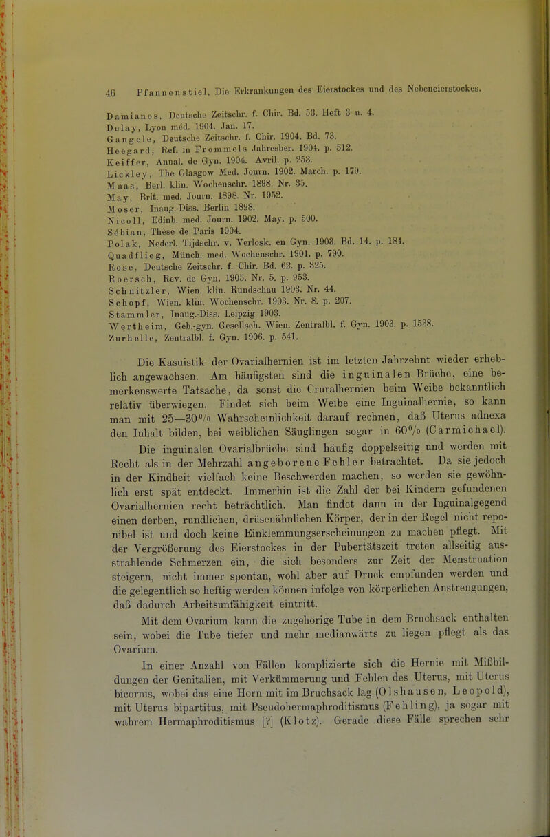 Damianos, Deutsche Zeitsclir. f. Cliir. Bd. 53. Heft 3 u. 4. Delay, Lyon nidd. 1904. Jan. 17. Gangele, Deutsche Zeitschr. f. Chir. 1904. Bd. 73. Heegard, Ref. in Frommels Jahresber. 1904. p. 512. Keiffer, Annal. de Gyn. 1904. Avril. p. 253. Lickley, The Glasgow Med. Journ. 1902. March, p. 179. Maas, Berl. klin. Wochenschr. 1898. Nr. 85. May, Brit. med. Journ. 1898. Nr. 1952. Moser, Inaug.-Diss. Berlin 1898. Nico 11, Edinb. med. Journ. 1902. May. p. 500. Sebian, These de Paris 1904. Polak, Nederl. Tijdschr. v. Verlosk. en Gyn. 1903. Bd. 14. p. 184. Quadflieg, Münch, med. Wochenschr. 1901. p. 790. Rose, Deutsche Zeitschr. f. Chir. Bd. 62. p. 325. Roersch, Rev. de Gyn. 1905. Nr. 5. p. 953. Schnitzler, Wien. klin. Rundschau 1903. Nr. 44. Schopf, Wien. klin. Wochenschr. 1903. Nr. 8. p. 207. Stammler, Inaug.-Diss. Leipzig 1903. Wertheim, Geb.-gyn. Gesellsch. Wien. Zentralbl. f. Gyn. 1903. p. 1538. Zurhelle, Zentralbl. f. Gyn. 1906. p. 541. Die Kasuistik der Ovarialhernien ist im letzten Jalirzehnt wieder erheb- lich angewachsen. Am häufigsten sind die inguinalen Brüche, eine be- merkenswerte Tatsache, da sonst die Cruralhernien beim Weibe bekanntlich relativ überwiegen. Findet sich beim Weibe eine Inguinalhernie, so kann man mit 25—SO^/o Wahrscheinlichkeit darauf rechnen, daß Uterus adnexa den Inhalt bilden, bei weiblichen Säuglingen sogar in 60°/o (Carmichael). Die inguinalen Ovarialbrüche sind häufig doppelseitig und werden mit Kecht als in der Mehrzahl angeboreneFehler betrachtet. Da sie jedoch in der Kindheit vielfach keine Beschwerden machen, so werden sie gewöhn- lich erst spät entdeckt. Immerhin ist die Zahl der bei Kindern gefundenen Ovarialhernien recht beträchtlich. Man findet dann in der Inguinalgegend einen derben, rundlichen, drüsenähnlichen Körper, der in der Regel nicht repo- nibel ist und doch keine Einklemmungserscheinungen zu machen pflegt. Mit der Vergrößerung des Eierstockes in der Pubertätszeit treten allseitig aus- strahlende Schmerzen ein, die sich besonders zur Zeit der Menstruation steigern, nicht immer spontan, wohl aber auf Druck empfunden werden und die gelegentlich so heftig werden können infolge von körperlichen Anstrengungen, daß dadurch Arbeitsunfähigkeit eintritt. Mit dem Ovarium kann die zugehörige Tube in dem Bruchsack enthalten sein, wobei die Tube tiefer und mehr medianwärts zu liegen pflegt als das Ovarium. In einer Anzahl von Fällen komplizierte sich die Hernie mit Mißbil- dungen der Genitalien, mit Verkümmerung und Fehlen des Uterus, mit Uterus bicomis, wobei das eine Horn mit im Bruchsack lag (Olshausen, Leopold), mit Uterus bipartitus, mit Pseudohermaphroditismus (Fehling), ja sogar mit wahrem Hermaphroditismus [?] (Klotz). Gerade diese Fälle sprechen sehr