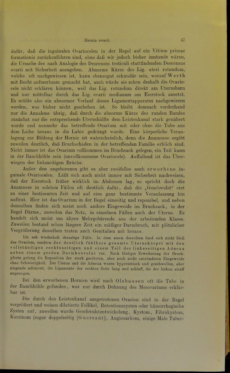 dafür, daß die inguinalen Ovariocelen in der Regel auf ein Vitium primae formationis zurückzuführen sind, ohne daß wir jedoch bisher imstande wären, die Ursache des nach Analogie des Descenstis testiculi stattfindenden Descensus ovarii mit Sicherheit anzugeben. Abnorme Kürze des Lig. uteri rotundum, welche oft nachgewiesen ist, kann ebensogut sekundär sein, worauf Werth mit RecTit aufmerksam gemacht hat, auch würde sie schon deshalb die Ovario- cele nicht erklären können, weil das Lig. rotundum direkt am Uterushorn und nur mittelbar durch das Lig. ovarii medianum am Eierstock ansetzt. Es müßte also ein abnormer Verlauf dieses Ligamentapparates nachgewiesen werden, was bisher nicht geschehen ist. So bleibt demnach vorderhand nur die Annahme übrig, daß durch die abnorme Kürze des runden Bandes zunächst nur die entsprechende Uterushälfte dem Leistenkanal stark genähert wurde und nunmehr das betreffende Ovarium mit oder ohne die Tube aus dem Leibe heraus in die Labie gedrängt wurde. Eine körperliche Veran- lagung zur Bildung der Hernie ist wahrscheinlich, denn die Anamnese ergibt zuweilen deutlich, daß Bruchschäden in der betreffenden Familie erblich sind. Nicht immer ist das Ovarium vollkommen im Bruchsack gelegen, ein Teil kann in der Bauchhöhle sein (unvollkommene Ovariocele). Auffallend ist das Über- wiegen der linksseitigen Brüche. Außer den angeborenen gibt es aber zweifellos auch erworbene in- guinale Ovariocelen. Läßt sich auch nicht immer mit Sicherheit nachweisen, daß der Eierstock früher wirklich im Abdomen lag, so spricht doch die Anamnese in solchen Fällen oft deutlich dafür, daß die „Geschwulst'' erst zu einer bestimmten Zeit und auf eine ganz bestimmte Veranlassung hin auftrat. Hier ist das Ovarium in der Regel einseitig und reponibel, und neben demselben finden sich meist noch andere Eingeweide im Bruchsack, in der Regel Därme, zuweilen das Netz, in einzelnen Fällen auch der Uterus. Es handelt sich meist um ältere Mehrgebärende aus der arbeitenden Klasse. Zuweilen bestand schon längere Zeit ein mäßiger Darmbruch, mit plötzlicher Vergrößerung desselben traten auch Genitalien mit heraus. Ich sah wiedeiliolt derartige Fälle. In dem einen derselben fand sich nicht bloß das Ovarium, sondern der deutlich fühlbare gesamte Uteruskörper mit den vollständigen rechtsseitigen und einem Teil der linksseitigen Adnexa neben einem grofsen Darmkonvolut vor. Nach blutiger Erweiterung der Bruch- pforte gelang die Reposition der stark geröteten, aber noch nicht entzündeten Eingeweide ohne Schwierigkeit. Der Uterus und die Adnexa waren hyperämisch und geschwollen, aber nirgends adhärent, die Ligamente der rechten Seite lang und schlaff, die der linken straff angezogen. Bei den erworbenen Hernien wird nach Olshausen oft die Tube in der Bauchhöhle gefunden, was nur durch Dehnung des Mesovariums erklär- bar ist. Die durch den Leistenkanal ausgetretenen Ovarien sind in der Regel vergrößert und weisen dilatierte Follikel, Retentionszysten oder hämorrhagische Zysten auf, zuweilen wurde Geschwulstentwdckelung, Kystom, Fibrokystom, Karzinom (sogar doppelseitig [Guersant]), Angiosarkom, einige Male Tuber-