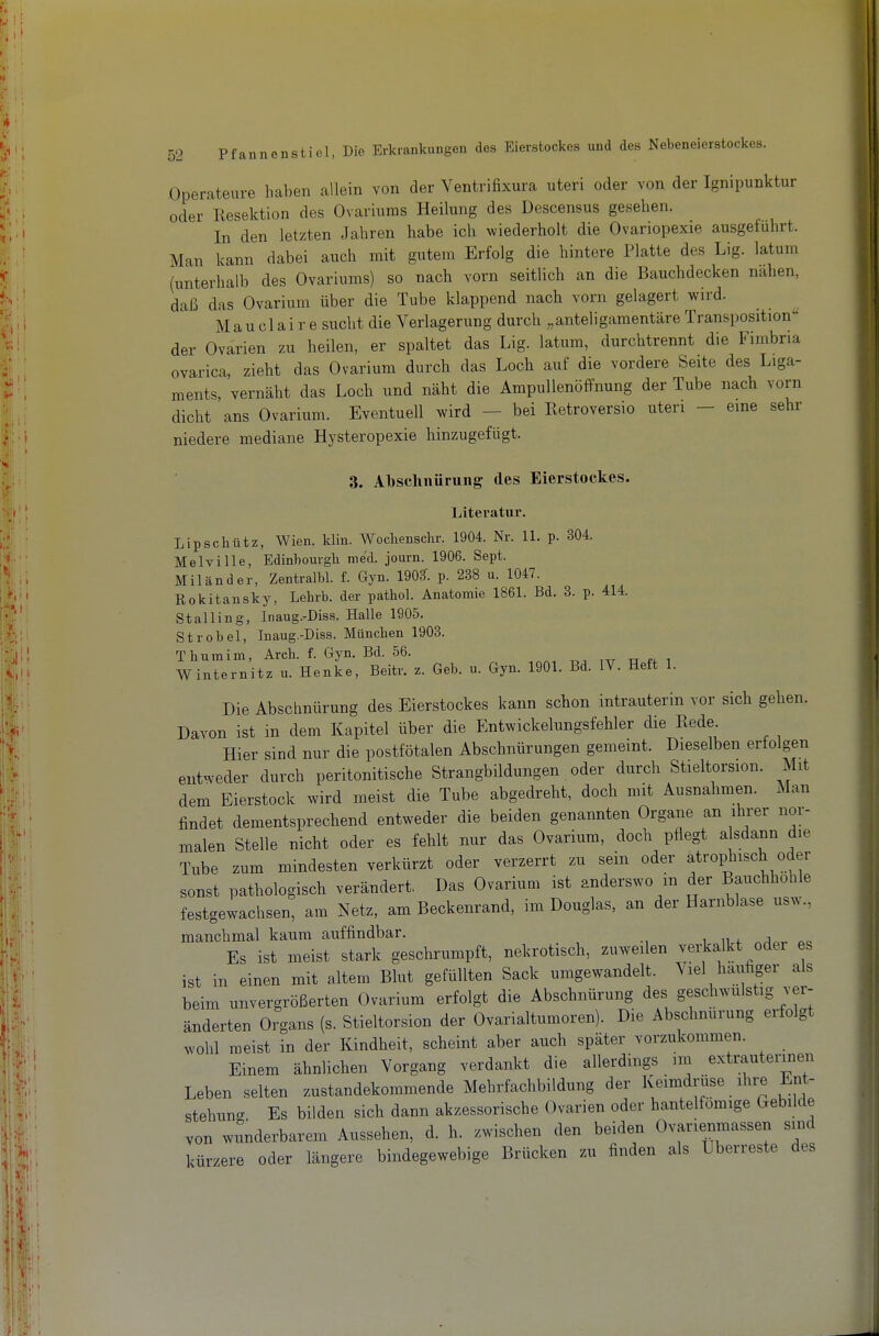 Operateure haben allein von der Ventrifixura uteri oder von der Ignipunktur oder Kesektion des Ovariums Heilung des Descensus gesehen. In den letzten Jahren habe ich wiederholt die Ovariopexie ausgeführt. Man kann dabei auch mit gutem Erfolg die hintere Platte des Lig. latum (unterhalb des Ovariums) so nach vorn seitlich an die Bauchdecken nahen, daß das Ovarium über die Tube klappend nach vorn gelagert wird. Mau cl ai r e sucht die Verlagerung durch ,,anteligamentäre Transposation der Ovarien zu heilen, er spaltet das Lig. latum, durchtrennt die Fimbria ovarica, zieht das Ovarium durch das Loch auf die vordere Seite des Liga- ments, vernäht das Loch und näht die Ampullenöffnung der Tube nach vorn dicht ans Ovarium. Eventuell wird - bei Retroversio uteri - eine sehr niedere mediane Hysteropexie hinzugefügt. 3. Albschnürung des Eierstockes. Literatur. Lipschütz, Wien. klin. Woclienschr. 1904. Nr. 11. p. 304. Melville, Edinhourgh med. journ. 1906. Sept. Milander, Zentralbl. f. Gyn. 190?. p. 238 u. 1047. Rokitansky, Lehrb. der pathol. Anatomie 1861. Bd. 3. p. 414. St allin g, Inaug.-Diss. Halle 1905. StrObel, Inaug.-Diss. München 1903. Thuraini, Arck f. Gyn. Bd. 56. Winternitz u. Henke, Beitr. z. Geb. u. Gyn. 1901. Bd. IV. Heft 1. Die Abschnürung des Eierstockes kann schon intrauterin vor sich gehen. Davon ist in dem Kapitel über die Entwickelungsfehler die Rede. Hier sind nur die postfötalen Abschnürungen gemeint. Dieselben erfolgen entweder durch peritonitische Strangbildungen oder durch Stieltorsion. Mit dem Eierstock wird meist die Tube abgedreht, doch mit Ausnahmen. Man findet dementsprechend entweder die beiden genannten Organe an ihrer nor- malen Stelle nicht oder es fehlt nur das Ovarium, doch pflegt alsdann die Tube zum mindesten verkürzt oder verzerrt zu sein oder atrophisch oder sonst pathologisch verändert. Das Ovarium ist anderswo in der Bauchhohle festgewachsen, am Netz, am Beckenrand, im Douglas, an der Harnblase usw., manchmal kaum auffindbar. Es ist meist stark geschrumpft, nekrotisch, zuweilen verkalkt oder es ist in einen mit altem Blut gefüllten Sack umgewandelt. Viel häufiger als beim unvergrößerten Ovarium erfolgt die Abschnürung des geschwulstig ver- änderten Organs (s. Stieltorsion der Ovarialtumoren). Die Abschnurung erfolgt wohl meist in der Kindheit, scheint aber auch später vorzukommen. Einem ähnlichen Vorgang verdankt die allerdings im extrauterinen Leben selten zustandekommende Mehrfachbildung der Keimdrüse ihre Ent- stehung Es bilden sich dann akzessorische Ovarien oder hantelfömige Gebilde von wiinderbarem Aussehen, d. h. zwischen den beiden Ovarienmassen sind kürzere oder längere bindegewebige Brücken zu finden als Uberreste des