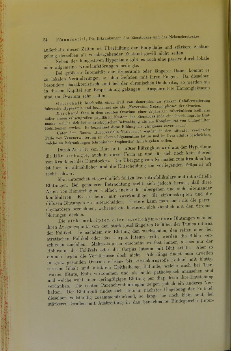 außerhalb dieser Zeiten ist Überfüllung der Blutgefäße und stärkere Schlän- gelung derselben als vorübergehender Zustand gewiß nicht selten. Neben der kongestiven Hyperämie gibt es auch eine passive durch lokale oder allgemeine Kreislaufstörungen bedingte. Bei größerer Intensität der Hyperämie oder längerer Dauer kommt es zu lokalen Veränderungen an den Gefäßen mit ihren Folgen. Da dieselben besonders charakteristisch sind bei der chronischen Oophoritis, so werden sie in diesem Kapitel zur Besprechung gelangen. Ausgebreitete Hämangiektasen sind im Ovarium sehr selten. Gottschalk beschreibt einen Fall von dauernder, zu starker Gefäßerweiterung führender Hyperämie und bezeichnet sie als „Kavernöse Metamorphose der OvaiMei. Marchand fand in dem rechten Ovarinm einer 22jährigen tuberku Ösen Kellnerxn außer einem erbsengroßen papillärem Kystom der Eierstocksnnde eine haselnuBgroße Blut- masse, welche sich bei mikroskopischer Betrachtung als eux Konglomerat von blutgefuUten Hohlräumen erwies. Er bezeichnet diese Bildung als „Angioma cavernosum . Unter dem Namen „tuboovarielle Varikocele wurden in der Literatur vereinzelte Fälle von Venenerweiterung im oberen Ligamentum latum und im Ovanalhilus beschneben, welche zu Erkrankungen (chronischer Oophoritis) Anlaß geben sollen. Durch Austritt von Blut und seröser Flüssigkeit wird aus der Hyperämie die Hämorrhagie, auch in dieser Form an und für sich noch kein Be^^'els von Krankheit des Eierstockes. Der Übergang vom Normalen zum Krankhatten ist hier ein allmählicher und die Entscheidung am vorliegenden Präparat ott rGcbilj scliwGr Man unterscheidet gewöhnlich follikuläre, intrafollikuläre und interstitielle Blutunc^en Bei genauerer Betrachtung stellt sich jedoch heraus, daß diese Arten von Hämorrhagien vielfach ineinander übergehen und sich miteinander kombinieren. Es erscheint mir zweckmäßiger die zirkumskripten und die diffusen Blutungen zu unterscheiden. Erstere kann man auch als die paren- chymatösen bezeichnen, während die letzteren sich ziemlich mit den Stroma- blutungen decken. -r.n ^ v Die zirkumskripten oder parenchymatösen Blutungen nehmen ihren Ausgangspunkt von den stark geschlängelten Gefäßen der Tumca interna der Follikel. Je nachdem die Blutung den wachsenden, den reifen oder den atretischen Follikel oder das Corpus luteum trifft, werden die Bilder ver- schieden ausfallen. Makroskopisch erscheint es fast immer, als sei nur der Hohlraum des Follikels oder des Corpus luteum mit Blut erfüllt. Aber so einfach liegen die Verhältnisse doch nicht. Allerdings findet man zuweilen in ganz gesunden Ovarien erbsen- bis kirschkerngroße lolhkel mit blutig- serösem Inhalt und intaktem Epithelbelag, Befunde, welche auch bei lier- ovarien (Stute, Kuh) vorkommen und als nicht pathologisch anzusehen sind und welche wohl einer geringfügigen Blutung per diapedesm ihre Entstehung verdanken. Die echten Parenchymblutungen zeigen jedoch ein anderes Vei- halten. Der Bluterguß findet sich stets in nächster Umgebung der Follikel, dieselben vollständig zusammendrückend, so lange sie noch klein sind bei stärkeren Graden mit Ausbreitung in das benachbarte Bindegewebe (mter-