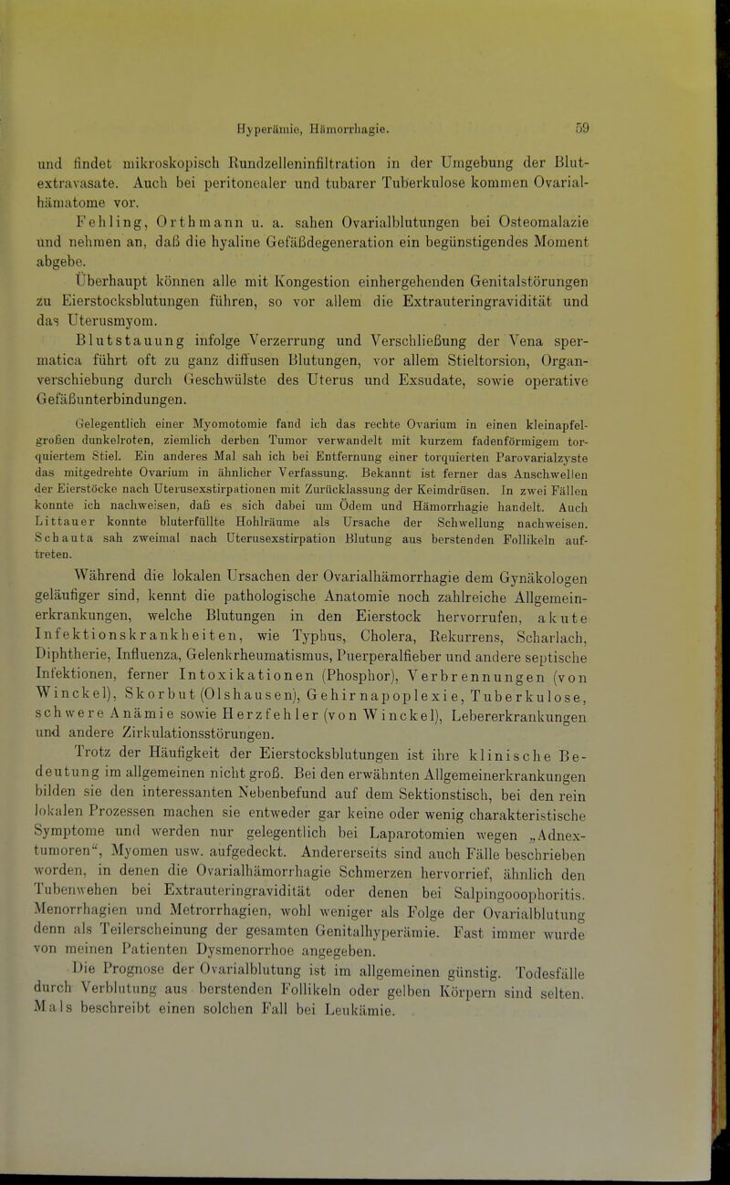 und findet mikroskopisch Rundzelleninfiltration in der Umgebung der ßlut- extravasate. Auch bei peritonealer und tubarer Tuberkulose kommen Ovarial- hämatome vor. Fehling, Orthmann u. a. sahen Ovarialblutungen bei Osteomalazie und nehmen an, daß die hyaline Gefäßdegeneration ein begünstigendes Moment abgebe. Uberhaupt können alle mit Kongestion einhergehenden Genitalstörungen zu Eierstocksblutungen führen, so vor allem die Extrauteringravidität und das Uterusmyom. Blutstauung infolge Verzerrung und Verschließung der Vena sper- matica führt oft zu ganz diffusen Blutungen, vor allem Stieltorsion, Organ- verschiebung durch Geschwülste des Uterus und Exsudate, sowie operative Gefäßunterbindungen. Gelegentlich einer Myomotomie fand ich das rechte Ovarium in einen kleinapfel- großen dunkelroten, ziemlich derben Tumor verwandelt mit kurzem fadenförmigem tor- quiertem Stiel. Ein anderes Mal sah ich bei Entfernung einer torquierten Parovarialzyste das mitgedrehte Ovarium in ähnlicher Verfassung. Bekannt ist ferner das Anschwellen der Eierstöcke nach Uterusexstirpationen mit Zurücklassung der Keimdrüsen. In zwei Fällen konnte ich nachweisen, daß es sich dabei um Ödem und Hämorrhagie handelt. Auch Littauer konnte bluterfüllte Hohlräume als Ursache der Schwellung nachweisen. Schauta sah zweimal nach Uterusexstirpation Blutung aus berstenden Follikeln auf- treten. Während die lokalen Ursachen der Ovarialhämorrhagie dem Gynäkologen geläufiger sind, kennt die pathologische Anatomie noch zahlreiche Allgemein- erkrankungen, welche Blutungen in den Eierstock hervorrufen, akute Infektionskrankheiten, wie Typbus, Cholera, Rekurrens, Scharlach, Diphtherie, Influenza, Gelenkrheumatismus, Puerperalfieber und andere septische Infektionen, ferner Intoxikationen (Phosphor), Verbrennungen (von W in ekel), Skorbut (Olshausen), Gehirnapoplexie, Tuberkulose, schwere Anämie sowie Herzfehler (von Winckel), Lebererkrankungen und andere Zirkulationsstörungen. Trotz der Häufigkeit der Eierstocksblutungen ist ihre klinische Be- deutung im allgemeinen nicht groß. Bei den erwähnten Allgemeinerkrankungen bilden sie den interessanten Nebenbefund auf dem Sektionstisch, bei den rein lokalen Prozessen machen sie entweder gar keine oder wenig charakteristische Symptome und werden nur gelegentlich bei Laparotomien wegen „Adnex- tumoren, Myomen usw. aufgedeckt. Andererseits sind auch Fälle beschrieben worden, in denen die Ovarialhämorrhagie Schmerzen hervorrief, ähnlich den Tubenwehen bei Extrauteringravidität oder denen bei Salpingooophoritis. Menorrhagien und Metrorrhagien, wohl weniger als Folge der Ovarialblutung denn als Teilerscheinung der gesamten Genitalhyperäraie. Fast immer wurde von meinen Patienten Dysmenorrhoe angegeben. Die Prognose der Ovarialblutung ist im allgemeinen günstig. Todesfälle durch Verblutung aus borstenden Follikeln oder gelben Körpern sind selten. Mals beschreibt einen solchen Fall bei Leukämie.