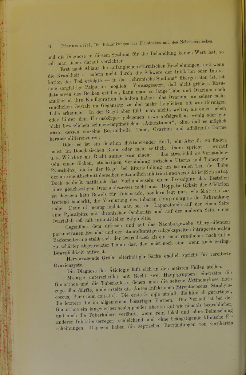 und die Diagnose in diesem Stadium fUr die Bebandlung keinen Wert hat, so Xt Sf drXuohen st«™ischen Ersoheinungen erst wenn -Vit - sofern nicht durch die Schwere der Infektion oder Intoxi- d,e Krankheit sotern h„„i3ehe Stadium übergetreten ist, ist r:or:m. i W tt .nWich. vorausgesetzt, daß nicht größere Exsi. datmas en Becke, erfüllen, kann man, so lange Tube und Ovanum noch anShe nd ihre Konfiguration behalten haben, das Ovanum an seiner mehr IdthenGstalt im Gegensatz zu der mehr länglichen oft wurstformigen Tube erkennen. In der Regel aber fühlt man nichts weiter, als einen neben Ider htter dem Uteruskörper gelegenen etwa apfelgroßen, wenig oder gar ntht beweclichen schmerzempfindlichen „Adnextumor. ohne daß es möglich Xe ^sen einzelne Bestandteile. Tube, Ovarium und adharente Darme '^'^orrifet deutlich fiuktuierender Herd, ein Abszeß zu finden meist im Douglasischen Raum oder mehr seitlich. Dann spricht - woiauf r f Winter mit Recht aufmerksam macht - das etwa fühlbare Vorhanden- lein einer dicken, stielartigen Verbindung zwischen Uterus ^d Tumor ur sein einer a , Eiteranfiillung im lateralen Ted der Tube S:utre'A c it der!dhen entzündlich infiltriert und verdickt ist,Schauta^ Doch slließt natürlich das Vorhandensein einer P^^'P-^/- eines gleichseitigen Ovarialabszesses nicht aus. Doppelse.tigkeit der Affektion TL gen kein Beweis für Tubensack, sondern legt nur, wie Martin zu- treffend bemerkt, die Vermutung des tubaren TJr sp runges der Erkrankung 11 Dorn oft'genug findet man bei der Laparotomie auf euren Se^e eine Pyosalpinx mit chronischer Oophoritis und auf der anderen Seite °™'t::lef dr uÄas .achbargewebe übergreifenden narame ranen Exsudat und der stumpfkantigen abgekapselten intraperitonea en El teung teilt sich der Ovariabszeß alsein mehr rundlicher nach unten !u XsrBnzter Tumor dar. der meist noch eine, wenn auch geringe ''^''^t™ni:tröße eiterhaltiger Säcke endlich spricht für vereiterte Kagnose der Ätiologie läßt sich in den meisten Fällen stell^ nÄTnX^^einr ^^tfgen' Lmen Der ^^^^J^ Gonorrhoe ein langwieriger schleppender aber so f * 7^/Btimtdinn^^ und auch die Tuberkulose verläuft, wenn rein lokal ;'™ ^^^^ anderer Infektionserreger, schleichend und ohne teangsti8»de klims.^^^^^ scheinungen. Dagegen haben die septischen Entzündungen von voinherein