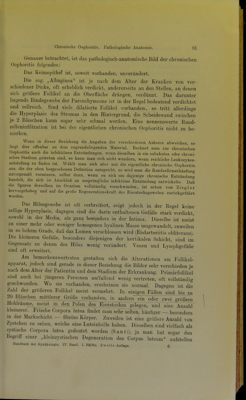 Genauer betrachtet, ist das pathologisch-anatomische Bild der chronischen Oophoritis folgendes: Das Keimepithel ist, soweit vorhanden, unverändert. Die sog. „Albuginea ist je nach dem Alter der Kranken von ver- schiedener Dicke, oft erheblich verdickt, andererseits an den Stellen, an denen sich größere Follikel an die Oberfläche drängen, verdünnt. Das darunter liegende Bindegewebe der Parenchymzone ist in der Regel bedeutend verdichtet und zellreich. Sind viele diktierte Follikel vorhanden, so tritt allerdings die Hyperplasie des Stromas in den Hintergrund, die Scheidewand zwischen je 2 Bläschen kann sogar sehr schmal werden. Eine nennenswerte Rund- zelleninfiltration ist bei der eigentlichen chronischen Oophoritis nicht zu be- merken. Wenn in dieser Beziehung die Angaben der verschiedenen Autoren abweichen, so liegt dies offenbar an dem zugrundeliegenden Material. Rechnet man zur chronischen Oophoritis auch die infektiösen Entzündungen, wenn dieselben in ein subakutes oder chroni- sches Stadium getreten sind, so kann man sich nicht wundern, wenn reichliche Leukozyten- anhäufung zu finden ist. Wählt man sich aber nur die eigentliche chronische Oophoritis aus, die der oben besprochenen Definition entspricht, so wird man die ßundzellenanbäufung naturgemäfs vermissen, selbst dann, wenn es sich um diejenige chronische Entzündung handelt, die sich im Anschluß an ursprüngliche infektiöse Entzündung entwickelte. Daß die Spuren derselben im Ovarium vollständig verschwinden, ist schon von Ziegler hervorgehoben und auf die große Regenerationskraft des Eierstocksgewebes zurückgeführt worden. Das Hilusgewebe ist oft verbreitert, zeigt jedoch in der Regel keine zellige Hyperplasie, dagegen sind die darin enthaltenen Gefäße stark verdickt, sowohl in der Media, als ganz besonders in der Intima. Dieselbe ist meist zu einer mehr oder weniger homogenen hyalinen Masse umgewandelt, zuweilen m so hohem Grade, daß das Lumen verschlossen wird (Endarteriitis obliterans). Die kleineren Gefäße, besonders diejenigen der kortikalen Schicht, sind im Gegensatz zu denen des Hilus wenig verändert. Venen und Lymphgefäße sind oft erweitert. Am bemerkenswertesten gestalten sich die Alterationen am Follikel- apparat, jedoch sind gerade in dieser Beziehung die Bilder sehr verschieden je nach dem Alter der Patientin und dem Stadium der Erkrankung. Primärfollikel sind auch bei jüngeren Personen auffallend wenig vertreten, oft vollständig geschwunden. Wo sie vorhanden, erscheinen sie normal. Dagegen ist die Zahl der größeren Follikel meist vermehrt. Li einigen Fällen sind bis zu 20 Bläschen mittlerer Größe vorhanden, in andern ein oder zwei größere Hohlräume, meist in den Polen des Eierstockes gelegen, und eine Anzahl kleinerer. Frische Corpora htea findet man sehr selten, häufiger — besonders in der Markschicht — fibröse Körper. Zuweilen ist eine größere Anzahl von Zystchen zu sehen, welche eine Luteinhülle haben. Dieselben sind vielfach als zystische Corpora lutea gedeutet worden (Santi), ja man hat sogar den Begriff einer „kleinzystischen Degeneration des Corpus luteum'^ aufstellen Handbuch der Gynäkologie. IV. Bund. 1. Hälfte. Zweite Auflage. 6