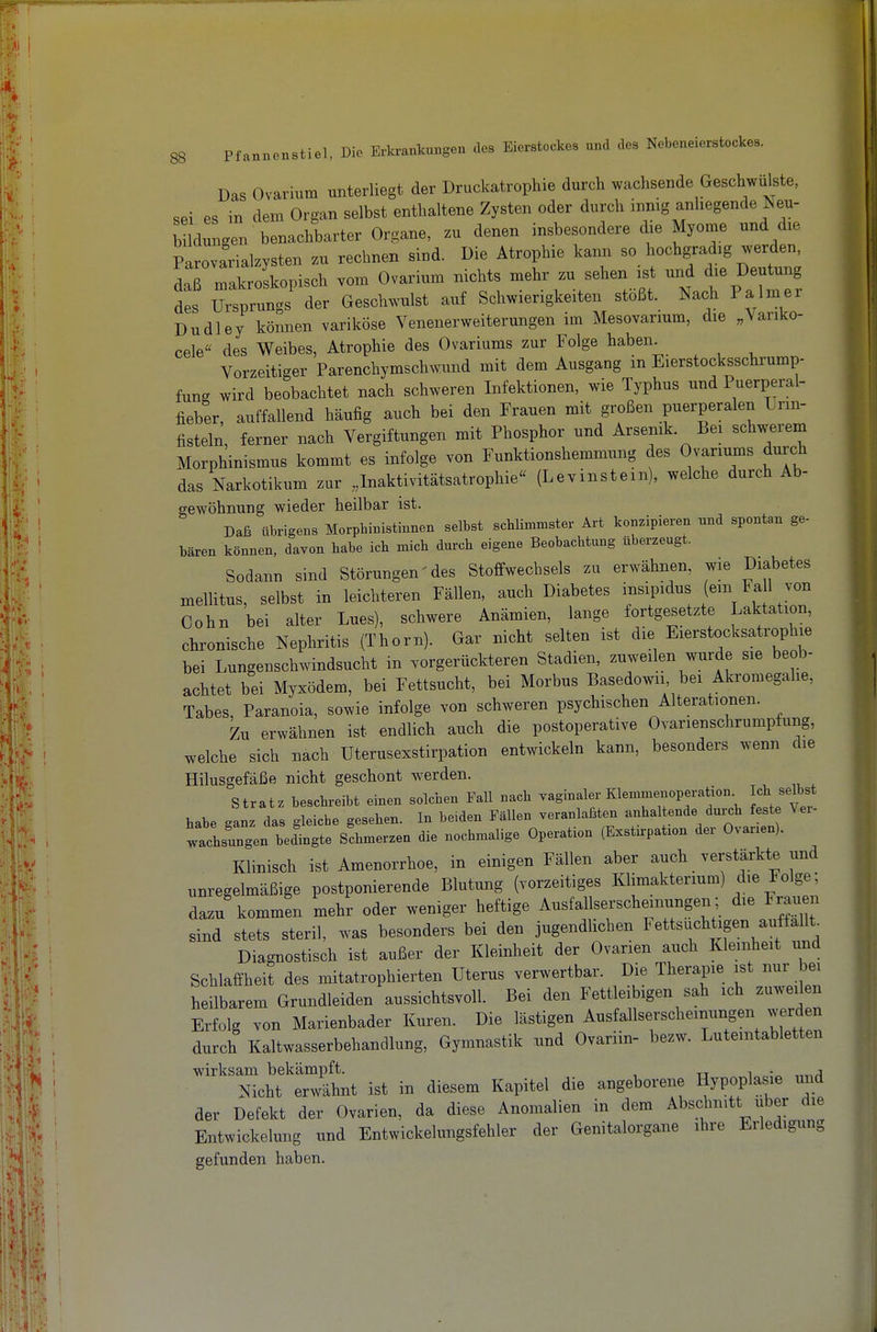 Das Ovarium unterliegt der Druckatrophie durch wachsende Geschwülste, sei es in dem Organ selbst enthaltene Zysten oder durch innig anhegende Neu- Wungen benachbarter Organe, zu denen insbesondere die Myome und d.e Parovarialzysten zu rechnen sind. Die Atrophie kann so hochgradig werden, daß makroskopisch vom Ovarium nichts mehr zu sehen ist und die Deutung des ^Sprungs der Geschwulst auf Schwierigkeiten stößt. Nach Palmer Dudley können variköse Venenerweiterungen im Mesovarium, die ^Yariko- cele« des Weibes, Atrophie des Ovariums zur Folge haben Vorzeitiger Parenchymschwund mit dem Ausgang in Eierstocksschi'ump- fung wird beobachtet nach schweren Infektionen, wie Typhus und Puerperal- fieber, auffallend häufig auch bei den Frauen mit großen puerperalen Urm- fisteln, ferner nach Vergiftungen mit Phosphor und Arsenik. Bei schwerem Morphinismus kommt es infolge von Funktionshemmung des Ovanums durch das Narkotikum zur „Inaktivitätsatrophie (Levinstem), welche durch Ab- gewöhnung wieder heilbar ist. Daß übrigens Morpbinistinnen selbst scbUmmster Art konzipieren und spontan ge- bären können, davon babe ich mich durch eigene Beobachtung überzeugt. Sodann sind Störungen' des Stoffwechsels zu erwähnen, wie Diabetes mellitus, selbst in leichteren Fällen, auch Diabetes ^ff^^l ^'^t J'^ Cohn bei alter Lues), schwere Anämien, lange fortgesetzte Laktation, clironische Nephritis (Thorn). Gar nicht selten ist die Eierstocksatrophie bei Lungenschwindsucht in vorgerückteren Stadien, zuweilen wurde sie beob- achtet bei Myxödem, bei Fettsucht, bei Morbus Basedowii bei Akromegahe, Tabes, Paranoia, sowie infolge von schweren psychischen Alterationen. Zu erwähnen ist endlich auch die postoperative Ovarienschrumpfung, welche sich nach Uterusexstirpation entwickeln kann, besonders wenn die Hilusgefäße nicht geschont werden. Stratz beschreibt einen solchen Fall nach vaginaler Klexumenoperation. Ich selbst habe ganz das gleiche gesehen. In beiden Fällen veranlaßten anhaltende durch fest Ver- wachsungen bedingte Schmerzen die nochmalige Operation (Exstirpation der Ovarien). Klinisch ist Amenorrhoe, in einigen Fällen aber auch verstärkte und unregelmäßige postponierende Blutung (vorzeitiges Klimakterium) die Folge: dazu kommen mehr oder weniger heftige Ausfallserscheinungen; die Frauen sind stets steril, was besonders bei den jugendlichen Fettsiichtigen auffallt Diagnostisch ist außer der Kleinheit der Ovarien auch Kleinheit und Schlafi'heit des mitatrophierten Uterus verwertbar. Die Therapie ist nur bei heilbarem Grundleiden aussichtsvoll. Bei den Fettleibigen sah ich zuweilen Erfolg von Marienbader Kuren. Die lästigen Ausfallserscheinungen werden durch Kaltwasserbehandlung, Gymnastik und Ovariin- bezw. Lutemtabletten wirksam bekämpft. , . j Nicht erwähnt ist in diesem Kapitel die angeborene Hypopla le mid der Defekt der Ovarien, da diese Anomalien in dem Abschnitt über die EntWickelung und Entwickelungsfehler der Genitalorgane ihre Erledigung gefunden haben.