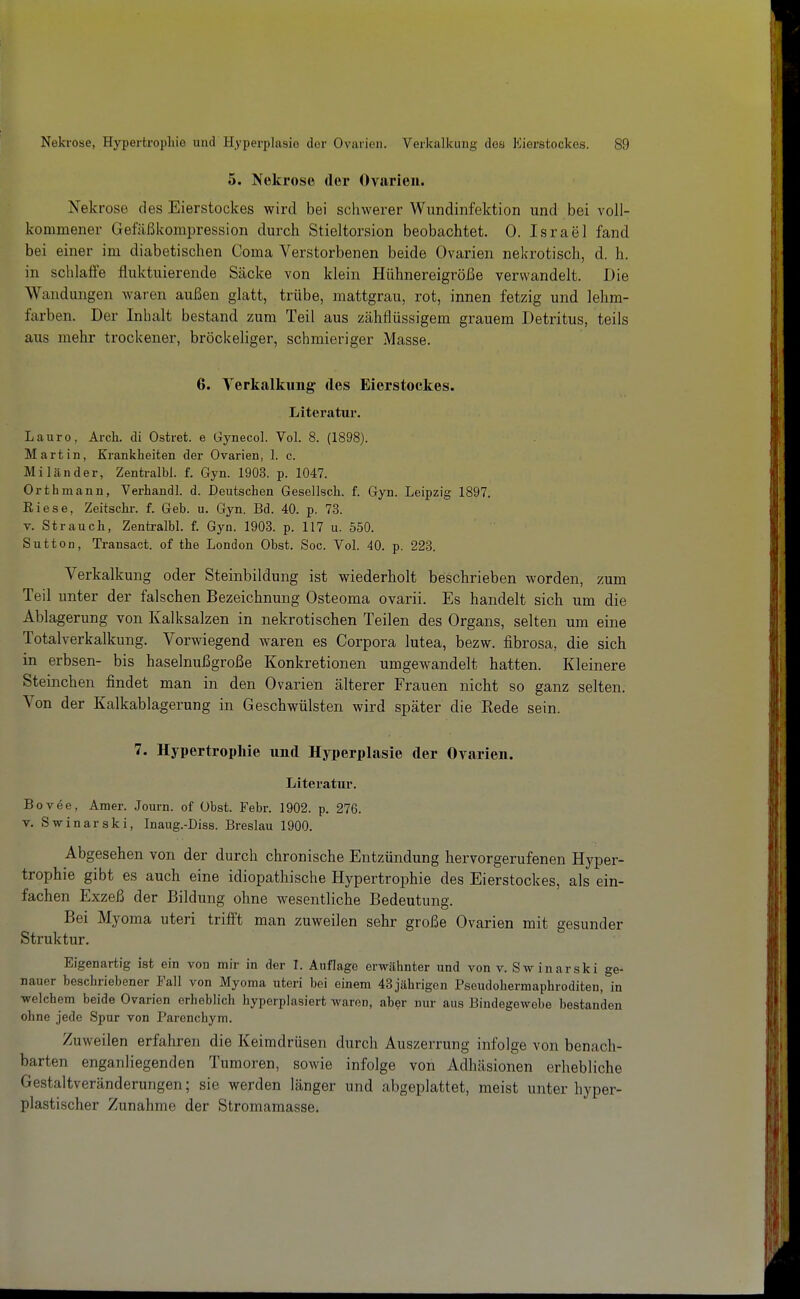 5. Nekrose der Ovarien. Nekrose des Eierstockes wird bei schwerer Wundinfektion und bei voll- kommener Gefäßkompression durch Stieltorsion beobachtet. 0. Israel fand bei einer im diabetischen Coma Verstorbenen beide Ovarien nekrotisch, d. h. in schlaffe fluktuierende Säcke von klein Hühnereigröße verwandelt. Die Wandungen waren außen glatt, trübe, mattgrau, rot, innen fetzig und lehm- farben. Der Inhalt bestand zum Teil aus zähflüssigem grauem Detritus, teils aus mehr trockener, bröckeliger, schmieriger Masse. 6. Verkalkung des Eierstockes. Literatur. La uro, Arch. di Ostret. e Gynecol. Vol. 8. (1898). Martin, Krankheiten der Ovarien, 1. c. Miländer, Zentralbl. f. Gyn. 1903. p. 1047. Orth mann, Verhandl. d. Deutschen Gesellsch. f. Gyn. Leipzig 1897. Riese, Zeitschr. f. Geb. u. Gyn. Bd. 40. p. 73. V. Strauch, Zentralbl. f. Gyn. 1903. p. 117 u. 550. Sutten, Transact. of the London Obst. Soc. Vol. 40. p. 223. Verkalkung oder Steinbildung ist wiederholt beschrieben worden, zum Teil unter der falschen Bezeichnung Osteoma ovarii. Es handelt sicli um die Ablagerung von Kalksalzen in nekrotischen Teilen des Organs, selten um eine Totalverkalkung. Vorwiegend waren es Corpora lutea, bezw. fibrosa, die sich in erbsen- bis haselnußgroße Konkretionen umgewandelt hatten. Kleinere Steiiichen findet man in den Ovarien älterer Frauen nicht so ganz selten. Von der Kalkablagerung in Geschwülsten wird später die Kede sein. 7. Hypertrophie und Hyperplasie der Ovarien. Literatur. Bovee, Amer. Journ. of Obst. Febr. 1902. p. 276. V. Swinarski, Inaug.-Diss. Breslau 1900. Abgesehen von der durch chronische Entzündung hervorgerufenen Hyper- trophie gibt es auch eine idiopathische Hypertrophie des Eierstockes, als ein- fachen Exzeß der Bildung ohne wesentliche Bedeutung. Bei Myoma uteri trifft man zuweilen sehr große Ovarien mit gesunder Struktur. Eigenartig ist ein von mir in der I. Auflage erwähnter und von v. Sw inarski ge- nauer beschriebener Fall von Myoma uteri bei einem 43 jährigen Pseudohermaphroditen, in welchem beide Ovarien erheblich hyperplasiert waren, aber nur aus Bindegowebe bestanden ohne jede Spur von Parenchym. Zuweilen erfahren die Keimdrüsen durch Auszerrung infolge von benach- barten enganliegenden Tumoren, sowie infolge von Adhäsionen erhebliche Gestaltveränderungen; sie werden länger und abgeplattet, meist unter hyper- plastischer Zunahme der Stromamasse.