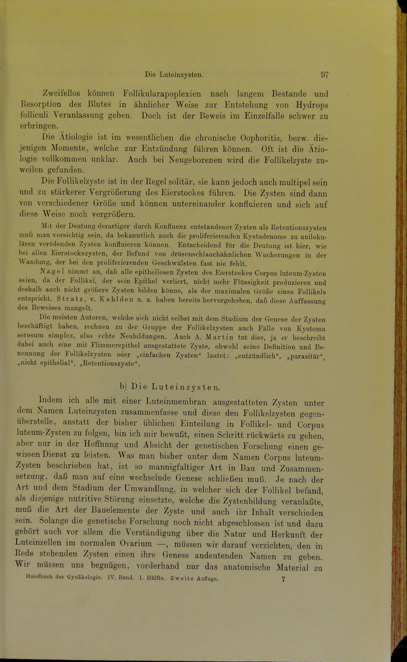 Zweifellos können Follikularapoplexien nach langem Bestände und Resorption des Blutes in ähnlicher Weise zur Entstehung von Hydrops folliculi Veranlassung geben. Doch ist der Beweis im Einzelfalle schwer zu erbringen. Die Ätiologie ist im wesentlichen die chronische Oophoritis, bezw. die- jenigen Momente, welche zur Entzündung führen können. Oft ist die Ätio- logie vollkommen unklar. Auch bei Neugeborenen wird die FoUikelzyste zu- weilen gefunden. Die FoUikelzyste ist in der Regel solitär, sie kann jedoch auch multipel sein und zu stärkerer Vergrößerung des Eierstockes führen. Die Zysten sind dann von verschiedener Größe und können untereinander konfluieren und sich auf diese Weise noch vergrößern. Mit der Deutung derartiger durch Konfluenz entstandener Zysten als Retentionszysten muß man vorsichtig sein, da bekanntlich auch die proliferierenden Kystadenome zu uniloku- lären verödenden Zysten konfluieren können. Entscheidend für die Deutung ist hier, wie bei allen Eierstockszysten, der Befund von driisenscblauchähnlichen Wucherungen in der Wandung, der bei den proliferierenden Geschwülsten fast nie fehlt. Nagel nimmt an, daß alle epithellosen Zysten des Eierstockes Corpus luteum-Zysten seien, da der Follikel, der sein Epithel verliert, nicht mehr Flüssigkeit produzieren und deshalb auch nicht größere Zysten büden könne, als der maximalen Größe eines Follikels entspricht. Stratz, v. Kahlden u. a. haben bereits hervorgehoben, daß diese Auffassung des Beweises mangelt. Die meisten Autoren, welche sich nicht selbst mit dem Studium der Genese der Zysten beschäftigt haben, rechnen zu der Gruppe der Follikelzysten auch Fälle von Kystoma serosum simplex, also echte Neubildungen. Auch A. Martin tut dies, ja er beschreibt dabei auch eine mit Flimmerepithel ausgestattete Zyste, obwohl seine Definition und Be- nennung der Follikelzysten oder „einfachen Zysten lautet: „entzündlich, „parasitär, „nicht epithelial, „Retentionszyste, b) Die Luteinzysten. Indem ich alle mit einer Luteinmembran ausgestatteten Zysten unter dem Namen Luteinzysten zusammenfasse und diese den Follikelzysten gegen- überstelle, anstatt der bisher üblichen Einteilung in Follikel- und Corpus luteum-Zysten zu folgen, bin ich mir bewußt, einen Schritt rückwärts zu gehen, aber nur in der Hoffnung und Absicht der genetischen Forschung einen ge- wissen Dienst zu leisten. Was man bisher unter dem Namen Corpus luteum- Zysten beschrieben hat, ist so mannigfaltiger Art in Bau und Zusammen- setzung, daß man auf eine wechselnde Genese schließen muß. Je nach der Art und dem Stadium der Umwandlung, in welcher sich der Follikel befand, als diejenige nutritive Störung einsetzte, welche die Zystenbildung veranlaßte^ muß die Art der Bauelemente der Zyste und auch ihr Inhalt verschieden sein. Solange die genetische Forschung noch nicht abgeschlossen ist und dazu gehört auch vor allem die Verständigung über die Natur und Herkunft der Luteinzellen im normalen Ovarium —, müssen wir darauf verzichten, den in Rede stehenden Zysten einen ihre Genese andeutenden Namen zu geben. Wir müssen uns begnügen, vorderhand nur das anatomische Material zu Handbuch der Gynäkologie. IV. Band. 1. llillfte. Zweite AuHago. 7