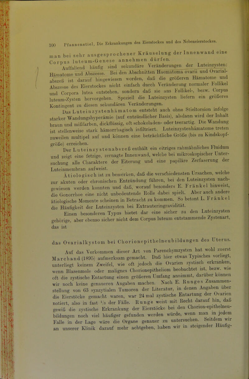 man bei sehr ausgesprochener Kräuselung der Innenwand eine Corpus luteum-Genese annehmen dürfen. Auffallend häufig sind sekundäre Verändei^ngen der Luteinzysten: Hämatome und Abszesse. Bei den Abschnitten Haemaföma ovarii und Ovarial- abszeß ist darauf hingewiesen Nvorden, daß die größeren Hämatome und Absze==se des Eierstockes nicht einfach durch Veränderung normaler lollikel und Corpora lutea entstehen, sondern daß sie aus Follikel-, bezw. Corpus luteum-Zysten hervorgehen. Speziell die Luteinzysten liefern ein größeres Kontin-^ent zu diesen sekundären Veränderungen. Das Luteinzystenhämatom entsteht auch ohne Stieltorsion infolge starker Wandungshyperämie (auf entzündlicher Basis), alsdann wird der Inhalt braun und mißfarben, dickflüssig, oft schokoladen- oder teerartig. Die Wandung ist stellenweise stark hämorrhagisch infiltriert. Luteinzystenhämatome treten zuweilen multipel auf und können eine beträchtliche Größe (bis zu Kindskopf- größe) erreichen. .., r u ui Der L u t e i n z y s t e n a b s z e ß enthält ein eitriges rahmahnliches luidum und zeigt eine fetzige, zernagte Innenwand, welche bei mikroskopischer Unter- suchung alle Charaktere der Eiterung und eine papiläre Zerfaserung der Luteinmembran aufweist. . t i i i, Ätiologisch ist zu bemerken, daß die versc-hiedensten Ursachen, welche zur akuten oder chronischen Entzündung führen, bei den Luteinzysten nach- gewiesen werden konnten und daß, worauf besonders E. Fränkel hinweist, die Gonorrhoe eine nicht unbedeutende Kolle dabei spielt. Aber auch andere ätiologische Momente scheinen in Betracht zu kommen. So betont L. Fränkel die Häufigkeit der Luteinzysten bei Extrauteringravidität. Einen besonderen Typus bietet dar eine sicher zu den Luteinzysten gehörige, aber ebenso sicher nicht dem Corpus luteum entstammende Zystenart, das ist das Ovarialkystom bei Chorionepithelneubildungen des Uterus. Auf das Vorkommen dieser Art von Parenchymzysten hat wohl zuerst Marchand (1895) aufmerksam gemacht. Daß hier etwas Typisches vorliegt, unterliegt keinem Zweifel, wie oft jedoch die Ovarien zystisch erkranken, wenn Blasenmole oder malignes Chorionepitheliom beobachtet ist, bezw. wie oft die zystische Entartung einen größeren Umfang annimmt, darüber können wir noch keine genaueren Angaben machen. Nach E. Runges Zusammen- stellung von 63 synzytialen Tumoren der Literatur, in denen Angaben über die Eierstöcke gemacht waren, war 24 mal zystische Entartung der Ovarien notiert, also in fast der Fälle. Bunge weist mit Hecht darauf hm daß gewiß die zystische Erkrankung der Eierstöcke bei den Chorion-epithelneu- bildungen noch viel häufiger gefunden werden würde, wenn man in jedem Falle in der Lage wäre die Organe genauer zu untersuchen. Seitdem wir an unserer Klinik darauf mehr achtgeben, haben wir m steigender Hauög-