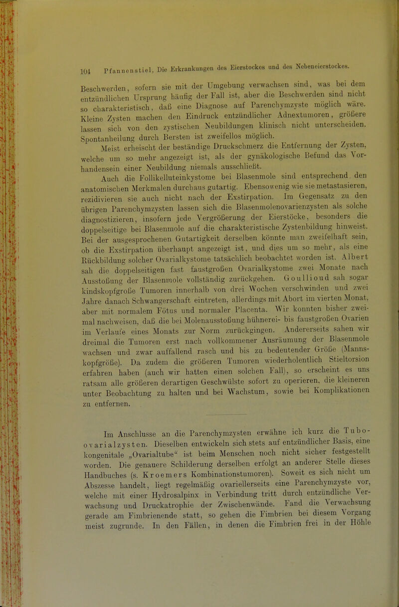 Beschwerden, sofern sie mit der Umgebung verwachsen sind, was bei dem entzündlichen Ursprung häufig der Fall ist, aber die Beschwerden sind nicht so charakteristisch, daß eine Diagnose auf Parenchymzyste möglich wäre. Kleine Zysten machen den Eindruck entzündlicher Adnextumoren, größere lassen sich von den zystischen Neubildungen klinisch nicht unterscheiden. Spontanheilung durch Bersten ist zweifellos möglich. Meist erheischt der beständige Druckschmerz die Entfernung der Zysten, welche um so mehr angezeigt ist, als der gynäkologische Befund das Vor- handensein einer Neubildung niemals ausschließt. Auch die Follikelluteinkystome bei Blasenmole sind entsprechend den anatomischen Merkmalen durchaus gutartig. Ebensowenig wie sie metastasieren, rezidivieren sie auch nicht nach der Exstirpation. Im Gegensatz zu den übrigen Parenchymzysten lassen sich die Blasenmolenovarienzysten als solche diagnostizieren, insofern jede Vergrößerung der Eierstöcke, besonders die doppelseitige bei Blasenmole auf die charakteristische Zystenbildung hinweist. Bei der ausgesprochenen Gutartigkeit derselben könnte man zweifelhaft sein, ob die Exstirpation überhaupt angezeigt ist, und dies um so mehr, als eine Kückbildung solcher Ovarialkystome tatsächlich beobachtet worden ist. Albert sah die doppelseitigen fast faustgroßen Ovarialkystome zwei Monate nach Ausstoßung der Blasenmole vollständig zurückgehen. Goullioud sah sogar kindskopfgroße Tumoren innerhalb von drei Wochen verschwinden und zwei Jahre danach Schwangerschaft eintreten, allerdings mit Abort im vierten Monat, aber mit normalem Fötus und normaler Placenta. Wir konnten bisher zwei- mal nachweisen, daß die bei Molenausstoßung hühnerei- bis faustgroßen Ovarien im Verlaufe eines Monats zur Norm zurückgingen. Andererseits sahen wir dreimal die Tumoren erst nach vollkommener Ausräumung der Biasenmole wachsen und zwar auffallend rasch und bis zu bedeutender Größe (Manns- kopfgröße). Da zudem die größeren Tumoren wiederholentlich Stieltorsion erfahren haben (auch wir hatten einen solchen Fall), so erscheint es uns ratsam alle größeren derartigen Geschwülste sofort zu operieren, die kleineren unter Beobachtung zu halten und bei Wachstum, sowie bei Komplikationen zu entfernen. Im Anschlüsse an die Parenchymzysten erwähne ich kurz die Tubo- ovarialzysten. Dieselben entwickeln sich stets auf entzündlicher Basis, eine kongenitale „Ovarialtube« ist beim Menschen noch nicht sicher festgestellt worden. Die genauere Schilderung derselben erfolgt an anderer Stelle dieses Handbuches (s. Kroemers Kombinationstumoren). Soweit es sich nicht um Abszesse handelt, liegt regelmäßig ovariellerseits eine Parenchymzyste vor, welche mit einer Hydrosalpinx in Verbindung tritt durch entzündliche Ver- wachsung und Druckatrophie der Zwischenwände. Fand die Verwachsung gerade am Fimbrienende statt, so gehen die Fimbrien bei diesem Vorgang meist zugrunde. In den Fällen, in denen die Fimbrien frei in der Höhle