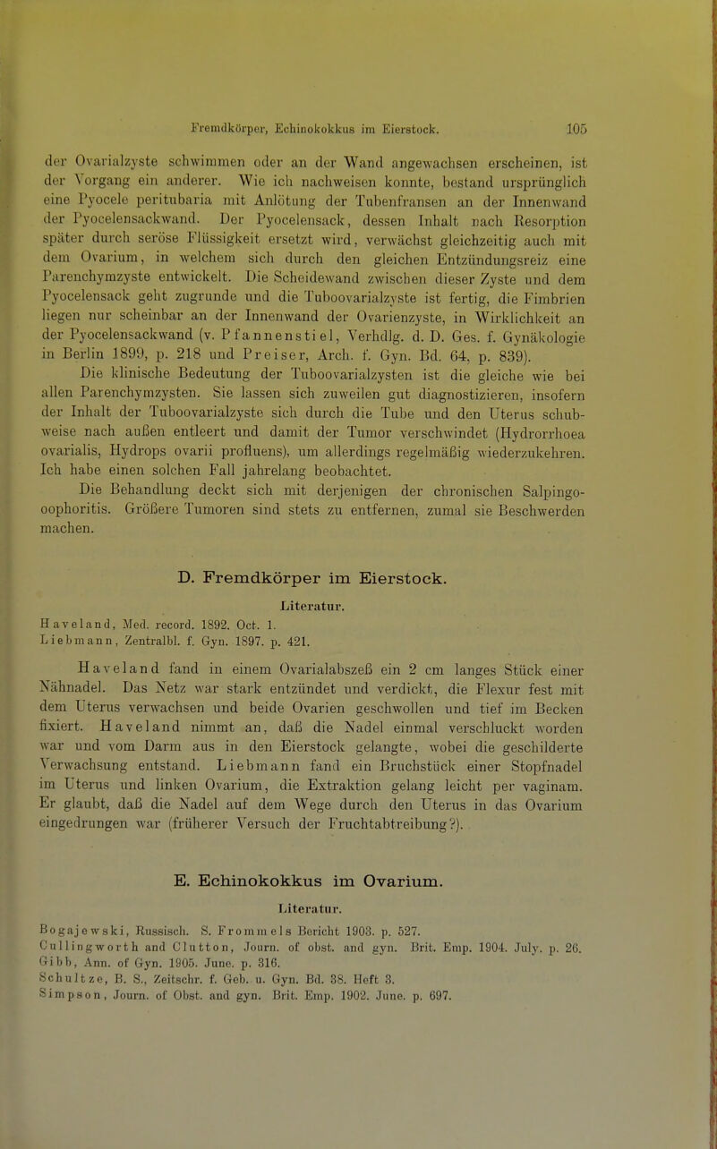 der Ovarialzyste schwimmen oder an der Wand angewachsen erscheinen, ist der Vorgang ein anderer. Wie ich nachweisen konnte, bestand ursprünglich eine Pyocele peritubaria mit Anlötung der Tubenfransen an der Innenwand der Pyocelensackwand. Der Pyocelensack, dessen Inhalt nach Resorption später durch seröse Flüssigkeit ersetzt wird, verwächst gleichzeitig auch mit dem Ovarium, in welchem sich durch den gleichen Entzündungsreiz eine Parenchymzyste entwickelt. Die Scheidewand zwischen dieser Zyste und dem Pyocelensack geht zugrunde und die Tuboovarialzyste ist fertig, die Fimbrien liegen nur scheinbar an der Innenwand der Ovarienzyste, in Wirklichkeit an der Pyocelensackwand (v. Pfannenstiel, Verhdlg. d. D. Ges. f. Gynäkologie in Berlin 1899, p. 218 und Preiser, Arch. f. Gyn. Bd. 64, p. 839). Die klinische Bedeutung der Tuboovarialzysten ist die gleiche wie bei allen Parenchymzysten. Sie lassen sich zuweilen gut diagnostizieren, insofern der Inhalt der Tuboovarialzyste sich durch die Tube und den Uterus schub- weise nach außen entleert und damit der Tumor verschwindet (Hydrorrhoea ovarialis, Hydrops ovarii profluens), um allerdings regelmäßig wiederzukehren. Ich habe einen solchen Fall jahrelang beobachtet. Die Behandlung deckt sich mit derjenigen der chronischen Salpingo- oophoritis. Größere Tumoren sind stets zu entfernen, zumal sie Beschwerden raachen. D. Fremdkörper im Eierstock. Literatur. HavBland, Med. record. 1892. Oc^. 1. Liebmana, ZentralM. f. Gyn. 1897. p. 421. Haveland fand in einem Ovarialabszeß ein 2 cm langes Stück einer Nähnadel. Das Netz war stark entzündet und verdickt, die Flexur fest mit dem Uterus verwachsen und beide Ovarien geschwollen und tief im Becken fixiert. Haveland nimmt an, daß die Nadel einmal verschluckt -worden war und vom Darm aus in den Eierstock gelangte, wobei die geschilderte Verwachsung entstand. Liebmann fand ein Bruchstück einer Stopfnadel im Uterus und linken Ovarium, die Extraktion gelang leicht per vaginam. Er glaubt, daß die Nadel auf dem Wege durch den Uterus in das Ovarium eingedrungen war (früherer Versuch der Fruchtabtreibung'?). E. Echinokokkus im Ovarium. Literatur. Bogajewski, Russisch. S. Fromm eis Bericht 1903. p. 527. Cullingworth and Clutton, Journ. of obst. and gyn. Brit. Enip. 1904. July. p. 26. Gibb, Ann. of Gyn. 1905. Juno. p. 316. Schnitze, B. S., Zeitschr. f. Geb. u. Gyn. Bd. 38. Heft 3. Simpson, Journ. of Obst, and gyn. Brit. Emp. 1902. June. p. 697.