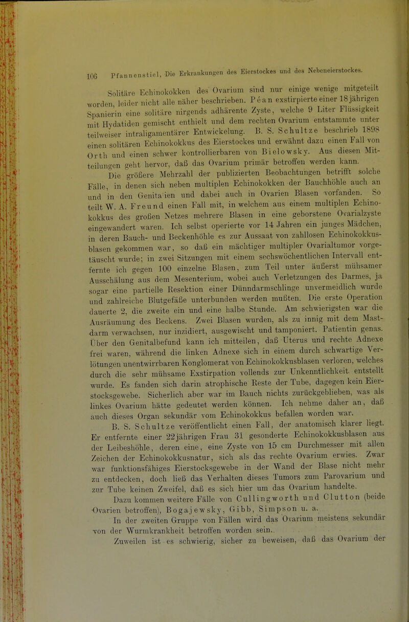 Solitäre Echinokokken des Ovarium sind nur einige wenige mitgeteilt worden leider nicht alle näher beschrieben. Pean exstirpierteeiner ISjähngen Spanierin eine solitäre nirgends adhärente Zyste, welche 9 Liter Flüssigkeit mit Hydatiden gemischt enthielt und dem rechten Ovarium entstammte unter teilweiser intraligamentärer Entwicklung. B. S. Schnitze beschrieb 1898 einen solitären Echinokokkus des Eierstockes und erwähnt dazu einen Fall von Orth und einen schwer kontrollierbaren von Bielowsky. Aus diesen Mit- teilungen geht hervor, daß das Ovarium primär betroffen werden kann. Die größere Mehrzahl der publizierten Beobachtungen betrifft solche Fälle, in denen sich neben multiplen Echinokokken der Bauchhöhle auch an und in den Genita'ien und dabei auch in Ovarien Blasen vorfanden. So teilt W.A. Freund einen Fall mit, in welchem aus einem multiplen Echino- kokkus des großen Netzes mehrere Blasen in eine geborstene Ovarialzyste eingewandert waren. Ich selbst operierte vor 14 Jahren ein junges Mädchen, in deren Bauch- und Beckenhöhle es zur Aussaat von zahllosen Echinokokkus- blasen gekommen war, so daß ein mächtiger multipler Ovarialtumor vorge- täuscht wurde; in zwei Sitzungen mit einem sechswöchentlichen Intervall ent- fernte ich gegen 100 einzelne Blasen, zum Teil unter äußerst mühsamer Ausschälung aus dem Mesenterium, wobei auch Verletzungen des Darmes, ja sogar eine partielle Resektion einer Dünndarmschlinge unvermeidlich wurde und zahlreiche Blutgefäße unterbunden werden mußten. Die erste Operation dauerte 2, die zweite ein und eine halbe Stunde. Am schwierigsten war die Ausräumung des Beckens. Zwei Blasen wurden, als zu innig mit dem Mast- darm verwachsen, nur inzidiert, ausgewischt und tamponiert. Patientin genas. Über den Genitalbefund kann ich mitteilen, daß Uterus und rechte Adnexe frei waren, während die linken Adnexe sich in einem durch schwartige Ver- lötungen unentwirrbaren Konglomerat von Echinokokkusblasen verloren, welches durch die sehr mühsame Exstirpation vollends zur Unkenntlichkeit, entstellt wurde. Es fanden sich darin atrophische Reste der Tube, dagegen kein Eier- stocksgewebe. Sicherlich aber war im Bauch nichts zurückgeblieben, was als linkes Ovarium hätte gedeutet werden können. Ich nehme daher an, daß auch dieses Organ sekundär vom Echinokokkus befallen worden war. B. S. Schnitze veröffentlicht einen Fall, der anatomisch klarer liegt. Er entfernte einer 22jährigen Frau 31 gesonderte Echinokokkusblasen aus der Leibeshöhle, deren eine, eine Zyste von 15 cm Durchmesser mit allen Zeichen der Echinokokkusnatur, sich als das rechte Ovarium erwies. Zwar war funktionsfähiges Eierstocksgewebe in der Wand der Blase nicht mehr zu entdecken, doch ließ das Verhalten dieses Tumors zum Parovarium und zur Tube keinen Zweifel, daß es sich hier um das Ovarium handelte. Dazu kommen weitere Fälle von Cullingworth und Glut ton (beide Ovarien betroffen), Bogajewsky, Gibb, Simpson u. a. In der zweiten Gruppe von Fällen wird das Ovarium meistens sekundär von der Wurmkrankheit betroffen worden sein.. ■ ^ Zuweilen ist es schwierig, sicher zu beweisen, daß das Ovarium der