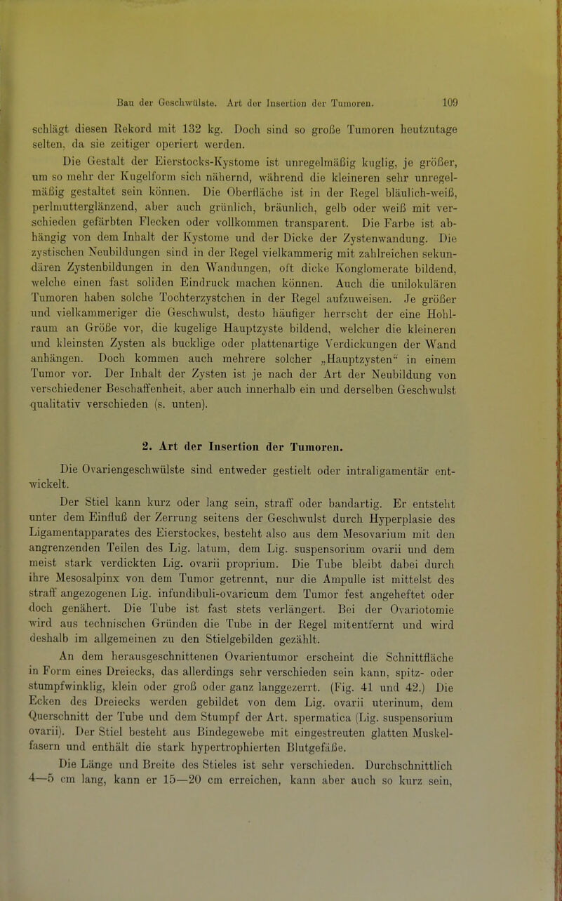 schlägt diesen Rekord mit 132 kg. Doch sind so große Tumoren heutzutage selten, da sie zeitiger operiert werden. Die Gestalt der Eierstocks-Kystome ist unregelmäßig kuglig, je größer, um so mehr der Kugelform sich nähernd, während die kleineren sehr unregel- mäßig gestaltet sein können. Die Oberfläche ist in der Regel bläulich-weiß, perlmutterglänzend, aber auch grünlich, bräunlich, gelb oder weiß mit ver- schieden gefärbten Flecken oder vollkommen transparent. Die Farbe ist ab- hängig von dem Inhalt der Kystome und der Dicke der Zystenwandung. Die zystischen Neubildungen sind in der Regel vielkammerig mit zahlreichen sekun- dären Zystenbildungen in den Wandungen, oft dicke Konglomerate bildend, welche einen fast soliden Eindruck machen können. Auch die unilokulären Tumoren haben solche Tochterzystchen in der Regel aufzuweisen. Je größer und vielkammeriger die Geschwulst, desto häufiger herrscht der eine Hohl- raum an Größe vor, die kugelige Hauptzyste bildend, welcher die kleineren und kleinsten Zysten als bucklige oder plattenartige Verdickungen der Wand anhängen. Doch kommen auch mehrere solcher „Hauptzysten in einem Tumor vor. Der Inhalt der Zysten ist je nach der Art der Neubildung von verschiedener Beschaffenheit, aber auch innerhalb ein und derselben Geschwulst qualitativ verschieden (s. unten). 2. Art der Insertion der Tumoren. Die Ovariengeschwülste sind entweder gestielt oder intraligamentär ent- wickelt. Der Stiel kann kurz oder lang sein, straff oder bandartig. Er entsteht unter dem Einfluß der Zerrung seitens der Geschwulst durch Hyperplasie des Ligamentapparates des Eierstockes, besteht also aus dem Mesovarium mit den angrenzenden Teilen des Lig. latum, dem Lig. Suspensorium ovarii und dem meist stark verdickten Lig. ovarii proprium. Die Tube bleibt dabei durch ihre Mesosalpinx von dem Tumor getrennt, nur die Ampulle ist mittelst des straff angezogenen Lig. infundibuli-ovaricum dem Tumor fest angeheftet oder doch genähert. Die Tube ist fast stets verlängert. Bei der Ovariotomie wird aus technischen Gründen die Tube in der Regel mitentfernt und wird deshalb im allgemeinen zu den Stielgebilden gezählt. An dem herausgeschnittenen Ovarientumor erscheint die Schnittfläche in Form eines Dreiecks, das allerdings sehr verschieden sein kann, spitz- oder stumpfwinklig, klein oder groß oder ganz langgezerrt. (Fig. 41 und 42.) Die Ecken des Dreiecks werden gebildet von dem Lig. ovarii uterinum, dem Querschnitt der Tube und dem Stumpf der Art. spermatica (Lig. Suspensorium ovarii). Der Stiel besteht aus Bindegewebe mit eingestreuten glatten Muskel- fasern und enthält die stark hypertrophierten Blutgefäße. Die Länge und Breite des Stieles ist sehr verschieden. Durchschnittlich 4—5 cm lang, kann er 15—20 cm erreichen, kann aber auch so kurz sein,