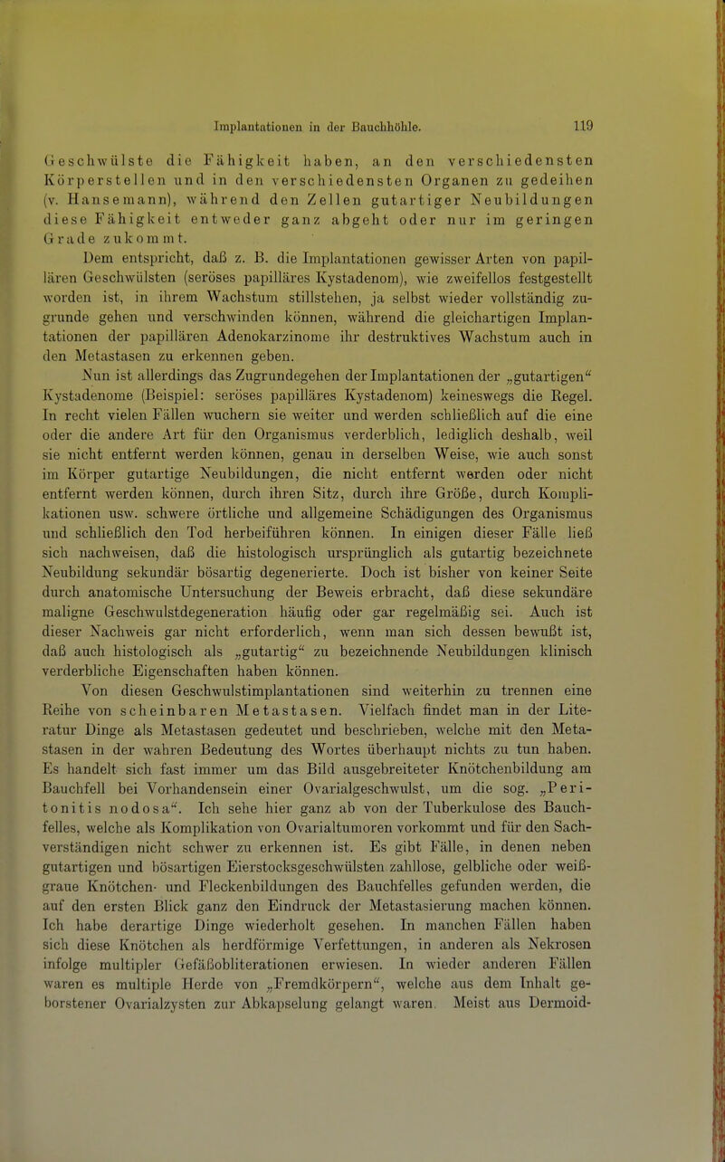 Geschwülste die Fähigkeit haben, an den verschiedensten Körperstellen und in den verschiedensten Organen zu gedeihen (v. Hansemann), während den Zellen gutartiger Neubildungen diese Fähigkeit entweder ganz abgeht oder nur im geringen Grade z u k o m m t. Dem entspricht, daß z. B. die Implantationen gewisser Arten von papil- lären Geschwülsten (seröses papilläres Kystadenom), wie zweifellos festgestellt worden ist, in ihrem Wachstum stillstehen, ja selbst wieder vollständig zu- grunde gehen und verschwinden können, während die gleichartigen Implan- tationen der papillären Adenokarzinome ihr destruktives Wachstum auch in den Metastasen zu erkennen geben. Nun ist allerdings das Zugrundegehen der Implantationen der „gutartigen Kystadenome (Beispiel: seröses papilläres Kystadenom) keineswegs die Regel. In recht vielen Fällen wuchern sie weiter und werden schließlich auf die eine oder die andere Art für den Organismus verderblich, lediglich deshalb, weil sie nicht entfernt werden können, genau in derselben Weise, wie auch sonst im Körper gutartige Neubildungen, die nicht entfernt werden oder nicht entfernt werden können, durch ihren Sitz, durch ihre Größe, durch Kompli- kationen usw. schwere örtliche und allgemeine Schädigungen des Organismus und schließlich den Tod herbeiführen können. In einigen dieser Fälle ließ sich nachweisen, daß die histologisch ursprünglich als gutartig bezeichnete Neubildung sekundär bösartig degenerierte. Doch ist bisher von keiner Seite durch anatomische Untersuchung der Beweis erbracht, daß diese sekundäre maligne Geschwulstdegeneration häufig oder gar regelmäßig sei. Auch ist dieser Nachweis gar nicht erforderlich, wenn man sich dessen bewußt ist, daß auch histologisch als ,,gutartig zu bezeichnende Neubildungen klinisch verderbliche Eigenschaften haben können. Von diesen Geschwulstimplantationen sind weiterhin zu trennen eine Reihe von scheinbaren Metastasen. Vielfach findet man in der Lite- ratur Dinge als Metastasen gedeutet und beschrieben, Avelche mit den Meta- stasen in der wahren Bedeutung des Wortes überhaupt nichts zu tun haben. Es handelt sich fast immer um das Bild ausgebreiteter Knötchenbildung am Bauchfell bei Vorhandensein einer Ovarialgeschwulst, um die sog. „Peri- tonitis nodosa'^ Ich sehe hier ganz ab von der Tuberkulose des Bauch- felles, welche als Komplikation von Ovarialtumoren vorkommt und für den Sach- verständigen nicht schwer zu erkennen ist. Es gibt Fälle, in denen neben gutartigen und bösartigen Eierstocksgeschwülsten zahllose, gelbliche oder weiß- graue Knötchen- und Fleckenbildungen des Bauchfelles gefunden werden, die auf den ersten Blick ganz den Eindruck der Metastasierung machen können. Ich habe derartige Dinge wiederholt gesehen. In manchen Fällen haben sich diese Knötchen als herdförmige Verfettungen, in anderen als Nekrosen infolge multipler Gefäßobliterationen erwiesen. In wieder anderen Fällen waren es multiple Herde von „Fremdkörpern, welche aus dem Inhalt ge- borstener Ovarialzysten zur Abkapselung gelangt waren. Meist aus Dermoid-