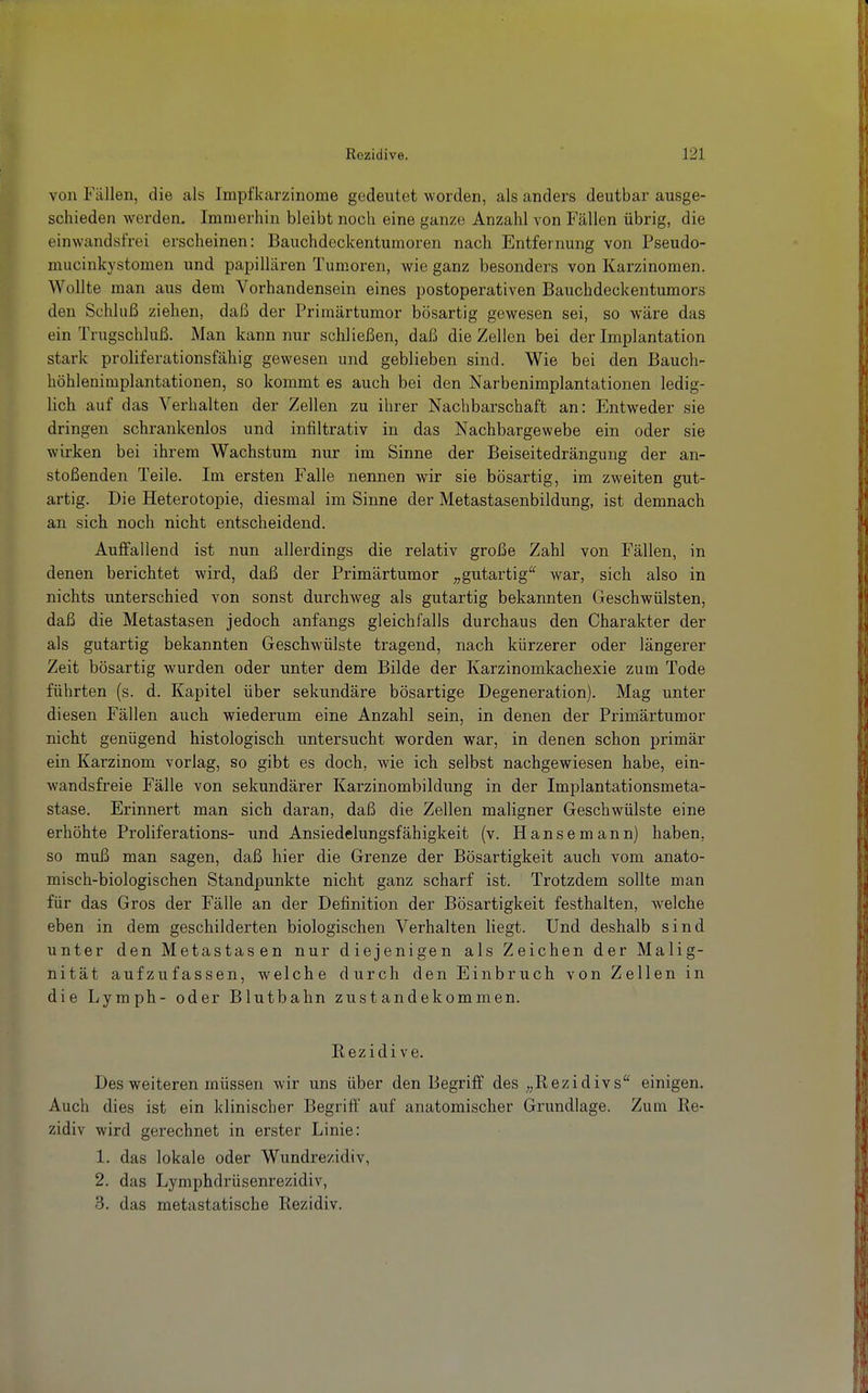 von Fällen, die als Impfkarzinome gedeutet worden, als anders deutbar ausge- schieden werden. Immerhin bleibt noch eine ganze Anzahl von Fällen übrig, die einwandsfrei erscheinen: Bauchdeckentumoren nach Entfernung von Pseudo- mucinkystomen und papillären Tum.oren, wie ganz besonders von Karzinomen. Wollte man aus dem Vorhandensein eines postoperativen Bauchdeckentumors den Schluß ziehen, daß der Primärtumor bösartig gewesen sei, so wäre das ein Trugschluß. Man kann nur schließen, daß die Zellen bei der Implantation stark proliferationsfähig gewesen und geblieben sind. Wie bei den Bauch- höhleniraplantationen, so kommt es auch bei den Narbenimplantationen ledig- lich auf das Verhalten der Zellen zu ihrer Nachbarschaft an: Entweder sie dringen schrankenlos und infiltrativ in das Nachbargewebe ein oder sie wirken bei ihrem Wachstum nur im Sinne der Beiseitedrängung der an- stoßenden Teile. Im ersten Falle nennen wir sie bösartig, im zweiten gut- artig. Die Heterotopie, diesmal im Sinne der Metastasenbildung, ist demnach an sich noch nicht entscheidend. Auffallend ist nun allerdings die relativ große Zahl von Fällen, in denen berichtet wird, daß der Primärtumor „gutartig'*^ war, sich also in nichts unterschied von sonst durchweg als gutartig bekannten Geschwülsten, daß die Metastasen jedoch anfangs gleichfalls durchaus den Charakter der als gutartig bekannten Geschwülste tragend, nach kürzerer oder längerer Zeit bösartig wurden oder unter dem Bilde der Karzinomkachexie zum Tode führten (s. d. Kapitel über sekundäre bösartige Degeneration). Mag unter diesen Fällen auch wiederum eine Anzahl sein, in denen der Primärtumor nicht genügend histologisch untersucht worden war, in denen schon primär ein Karzinom vorlag, so gibt es doch, wie ich selbst nachgewiesen habe, ein- wandsfreie Fälle von sekundärer Karzinombildung in der Implantationsmeta- stase. Erinnert man sich daran, daß die Zellen maligner Geschwülste eine erhöhte Proliferations- und Ansiedelungsfähigkeit (v. Hanse mann) haben, so muß man sagen, daß hier die Grenze der Bösartigkeit auch vom anato- misch-biologischen Standpunkte nicht ganz scharf ist. Trotzdem sollte man für das Gros der Fälle an der Definition der Bösartigkeit festhalten, welche eben in dem geschilderten biologischen Verhalten liegt. Und deshalb sind unter den Metastasen nur diejenigen als Zeichen der Malig- nität aufzufassen, welche durch den Einbruch von Zellen in die Lyraph- oder Blutbahn Zustandekommen. Rezidive. Des weiteren müssen wir uns über den Begriff des „Rezidivs einigen. Auch dies ist ein klinischer Begriff auf anatomischer Grundlage. Zum Re- zidiv wird gerechnet in erster Linie: 1. das lokale oder Wundrezidiv, 2. das Lymphdrüsenrezidiv, 3. das metastatische Rezidiv.