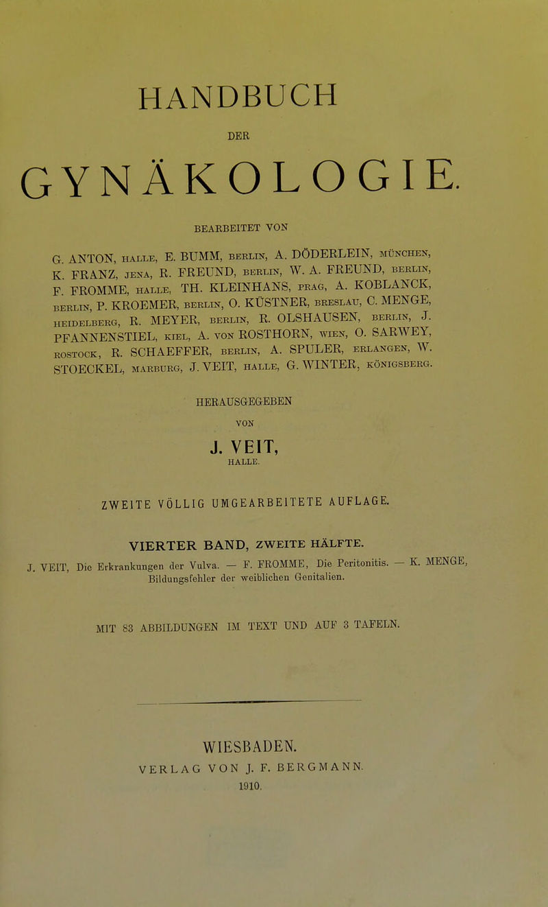 DER GYNÄKOLOGIE. BEARBEITET VON G ANTON, HALLE, E. BUMM, Berlin, A. DÖDERLEIN, München, K FRANZ, JENA, R. FREUND, Berlin, W. A. FREUND, berlin, F FROMME, HALLE, TH. KLEINHANS, frag, A. KOBLANCK, BERLIN, P. KROEMER, BERLIN, O. KÜSTNER, Breslau, C. MENGE, HEIDELBERG, R. MEYER, BERLIN, R. OLSHAUSEN, BERLIN, J. PFANNENSTIEL, kiel, A. von ROSTHORN, wien, O. SARWEY, ROSTOCK, R. SCHAEFFER, berlin, A. SPULER, erlangen, W. STOECKEL, MARBURG, J.VEIT, halle, G.WINTER, Königsberg. HERAUSGEGEBEN VON J. VEIT, HALLE. ZWEITE VÖLLIG UMGEARBEITETE AUFLAGE. VIERTER BAND, ZWEITE HÄLFTE. J. VEIT, Die Erkrankungen der Vulva. - F. FROMME, Die Peritonitis. - K. MENGE, Bilclungsfehler der weiblichen Genitalien. MIT 83 ABBILDUNGEN IM TEXT UND AUF 8 TAFELN. WIESBADEN. VERLAG VON J. F. BERGMANN. 1910.