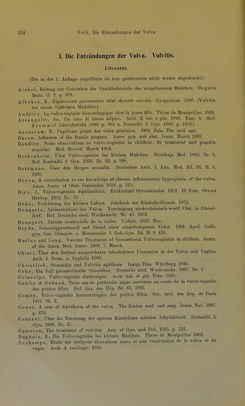 1. Die Entzündungen der Vulva. Vulvitis. Literatur. (Die in der 1. Auflage angeführte ist hier größtenteils nicht wieder abgedruckt.) Aichel, Beitrag zur Gonorrhoe der Geschlechtsteile des neugeborenen Mädchen. Hegars Beitr. IL 2. p. 281. Albeker, K., .Diplococcus pneumoniae ältal okozott Vulvitis, Gyögyaszat. 1906. (Vulvitis bei einem 8jährigen Mädchen.) Andrieu, La vulvo-vaginite blenorrhagique chez la jeune fille. These de Montpellier. 1900. Arcan°-elis, de. ün caso di imene atipico. Arch. di ost. e gin. 1898. Fase. 4. (Ref. F^rommel Jahresbericht 1899. p. 901 u. Zentralbl. f. Gyn. 1899. p. 1056.) Aronstam, N., Papillome geant des voies genitales. 1904. Juin. The med. age. Bacon, Adhesion of the female prepuce. Amer. gyn. and obst. Journ. March 1898. Bandler, Some observations on vulvo-vaginitis in children; its treatment and possible sequelae. Med. Record. March 1903. Berkenheim, Über Vulvovaginitis bei kleinen Mädchen. Dietskaja Med. 1902. Nr. 3. Ref. Zentralbl. f. Gyn. 1903. Nr. 32. p. 998. Bettmann, Über den Herpes sexualis. Deutsches Arch. f. klin. Med. Bd. 88. H. 3. 1906. B e y e a, A contribution to our knowledge of chronic inflammatory hyperplasia of the vulva. Amer. Journ. of Obst. Septembre 1898. p. 315. Birö J., Vulvo-vaginitis diphtheritica. Közkörhäzi Orvostärsulat 1902. 12 .Febr. Orvosi 'netilap. 1902. Nr. 19. Bokai, Verklebung der kleinen Labien. Jahrbuch der Kinderheilkunde. 1872. Bongartz, Aktinomykose der Vulva. Vereinigung niederrheinisch-westf. Chir. in Düssel- dorf. Ref. Deutsche med. Wochenschr. Nr. 41. 1902. Bousquet, Aträsie cicatricielle de la vulve. L'obstr. 1897. Nov. Bryde, Schamlippenabszeß auf Grund einer eingedrungenen Feder. 1904. April. Gebh. gyn. Ges. Glasgow, s. Monatsschr. f. Geb.-Gyn. Bd. 20 S, 430. Butler and Long, Vaccine Treatment of Gonorrhoeal Vulvovaginitis in children. Journ. of the Amer. Med. Assoc. 1908. 7. March. Chiari, Über den Befund ausgedehnter tuberkulöser Ulzeration in der Vulva imd Vagina. Arch. f. Derm. u. Syphilis 1886. Christlieb, Stomatitis und Vulvitis aphthosa. Inaug.-Diss. Würzburg 1895. Cohn, Ein Fall paraurethraler Gonorrhoe. Deutsche med. Wochenschr. 1907. Nr. 1. Colavolpe, Vulvo-vaginite diathesique. Arch. ital. di gin. Febr. 1903. Comby et Gadaud, Treis cas de pöritonite aigue survenne en cours de la vulvo-vaginite des petites filles. Ref. Gaz. des H6p. Nr. 61. 1901. Comby, Vulvo-vaginitis haemorrhagica des petites filles. Soc. möd. des höp. de Paris 1897. 23. X. Cones, A case of diphtheria of the vulva. The Boston med. and surg. Journ. Nov. 1897. p. 470. Conrant, Über die Vereisung der spitzen Kondylome mittelst Äthylchlorid. Zentralbl. f. Gyn. 1906. Nr. 37. Cumston, The treatment of Vulvitis. Ann. of Gyn. and Ped. 1895. p. 101. Daphnis, E., Die Vulvovaginitis bei kleinen Mädchen. These do Montpellier 1902. Dechamps, Etudo sur quelques ulcerations rares et non veneriennes de la vulve et du vagin. Arch. d. tocologie. 1885.