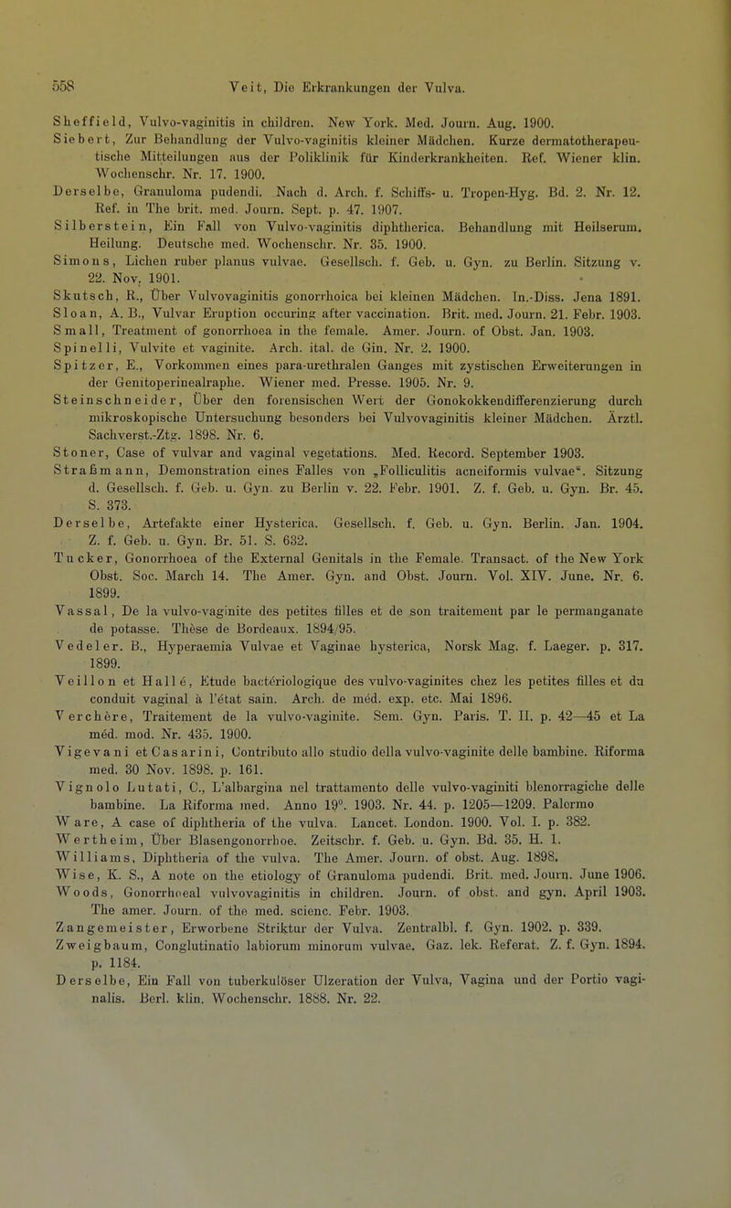 Sheffield, Vulvo-vaginitis in children. New York. Med. Journ. Aug. 1900. Siebert, Zur Behandlung der Vulvo-vaginitis kleiner Mädchen. Kurze dermatotherapeu- tische Mitteilungen aus der Poliklinik für Kinderkrankheiten. Ref. Wiener klin. Wochenschr. Nr. 17. 1900. Derselbe, Granuloma pudendi. Nach d. Arch. f. Schilfs- u. Tropen-Hyg. Bd. 2. Nr. 12. Ref. in The brit. med. Journ. Sept. p. 47. 1907. Silber stein, Ein Fall von Vulvo-vaginitis diphtherica. Behandlung mit Heilserum. Heilung. Deutsche med. Wochenschr. Nr. 35. 1900. Simons, Liehen ruber planus vulvae. Gesellsch. f. Geb. u. Gyn. zu Berlin. Sitzung v. 22. Nov. 1901. Skutsch, R., Über Vulvovaginitis gonorrhoica bei kleinen Mädchen. In.-Diss. Jena 1891. Sloan, A. B., Vulvar Eruption occuring after vaccination. Brit. med. Journ. 21. Febr. 1903. Small, Treatment of gonorrhoea in the female. Amer. Journ. of Obst. Jan. 1903. Spinelli, Vulvite et vaginite. Arch. ital. de Gin. Nr. 2. 1900. Spitzer, E., Vorkommen eines para-urethralen Ganges mit zystischen Erweiterungen in der Genitoperinealraphe. Wiener med. Presse. 1905. Nr. 9. Steinschneider, Über den forensischen Wert der Gonokokkendifferenzierung durch mikroskopische Untersuchung besonders bei Vulvovaginitis kleiner Mädchen. Ärztl. Sachyerst.-Ztg. 1898. Nr. 6. Stoner, Gase of vulvar and vaginal vegetations. Med. Record. September 1903. Straßmann, Demonstration eines Falles von „Folliculitis acneiformis vulvae. Sitzung d. Gesellsch. f. Geb. u. Gyn. zu Berlin v. 22. Febr. 1901. Z. f. Geb. u. Gyn. Br. 45. S. 373. Derselbe, Artefakte einer Hysterica. Gesellsch. f. Geb. u. Gyn. Berlin. Jan. 1904. Z. f. Geb. u. Gyn. Br. 51. S. 632. Tucker, Gonorrhoea of the External Genitals in the Female. Transact. of the New York Obst. Soc. March 14. The Amer. Gyn. and Obst. Journ. Vol. XIV. June. Nr. 6. 1899. Vassal, De la vulvo-vaginite des petites fiiles et de son traitemeut par le permanganate de potasse. These de Bordeaux. 1894/95. V edel er. B., Hyperaemia Vulvae et Vaginae hysterica, Norsk Mag. f. Laeger. p. 317. 1899. Veillon et Halle, Etüde bacteriologique des vulvo-vaginites chez les petites fiiles et da conduit vaginal ä l'etat sain. Arch. de med. exp. etc. Mai 1896. Verchere, Traitement de la vulvo-vaginite. Sem. Gyn. Paris. T. II. p. 42—45 et La med. mod. Nr. 435. 1900. Vigevani etCasarini, Contributo alle studio della vulvo-vaginite delle bambine. Riforma med. 30 Nov. 1898. p. 161. Vignolo Lutati, C., L'albargina nel trattamento delle vulvo-vaginiti blenorragiche delle bambine. La Riforma ined. Anno 19°. 1903. Nr. 44. p. 1205—1209. Palermo Ware, A case of diphtheria of the vulva. Lancet. London. 1900. Vol. I. p. 382. Wertheim, Über Blasengonorrboe. Zeitscbr. f. Geb. u. Gyn. Bd. 35. H. 1. Williams, Diphtheria of the vulva. The Amer. Journ. of obst. Aug. 1898. Wise, K. S., A note on the etiology of Granuloma pudendi. Brit. med. Journ. June 1906. Woods, Gonorrhoeal Vulvovaginitis in children. Journ. of obst. and gyn. April 1903. The amer. Journ. of the med. scienc. Febr. 1903. Zangemeister, Erworbene Striktur der Vulva. Zentralbl. f. Gyn. 1902. p. 339. Zweigbaum, Conglutinatio labiorum minorum vulvae. Gaz. lek. Referat. Z. f. Gyn. 1894. p. 1184. Derselbe, Ein Fall von tuberkulöser Ulzeration der Vulva, Vagina und der Portio vagi- nalis. Borl. klin. Wochenschr. 1888. Nr. 22.