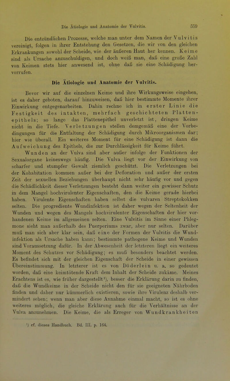 Die entzündlichen Prozesse, welche man unter dem Namen der Vulvitis vereinigt, folgen in ihrer Entstehung den Gesetzen, die wir von den gleichen Erkrankungen sowohl der Scheide, wie der äußeren Haut her kennen. Keime sind als Ursache anzuschuldigen, und doch weiß man, daß eine große Zahl von Keimen stets hier anwesend ist, ohne daß sie eine Schädigung her- vorrufen. Die Ätiologie und Anatomie der Vulvitis. Bevor wir auf die einzelnen Keime und ihre Wirkungsweise eingehen, ist es daher geboten, darauf hinzuweisen, daß hier bestimmte Momente ihrer Einwirkung entgegenarbeiten. Dahin rechne ich in erster Linie die Festigkeit des intakten, mehrfach geschichteten Platten- epithels; so lange das Plattenepithel unverletzt ist, dringen Keime nicht in die Tiefe. Verletzungen stellen demgemäß eine der Vorbe- dingungen für die Entfaltung der Schädigung durch Mikroorganismen dar; hier wie überall. Ein weiteres Moment für eine Schädigung ist dann die Aufweichung des Epithels, die zur Durchlässigkeit für Keime führt. Wunden an der Vulva sind aber außer infolge der Funktionen der Sexualorgane keineswegs häufig. Die Vulva liegt vor der Einwirkung von scharfer und stumpfer Gewalt ziemlich geschützt. Die Verletzungen bei der Kohabitation kommen außer bei der Defloration und außer der ersten Zeit der sexuellen Beziehungen überhaupt nicht sehr häufig vor und gegen die Schädlichkeit dieser Verletzungen besteht dann weiter ein gewisser Schutz in dem Mangel hochvirulenter Eigenschaften, den die Keime gerade hierbei haben. Virulente Eigenschaften haben selbst die vulvaren Streptokokken selten. Die progrediente Wundinfektion ist daher wegen der Seltenheit der Wunden und wegen des Mangels hochvirulenter Eigenschaften der hier vor- handenen Keime im allgemeinen selten. Eine Vulvitis im Sinne einer Phleg- mone sieht man außerhalb des Puerperiums zwar, aber nur selten. Darüber muß man sich aber klar sein, daß eine der Formen der Vulvitis die Wund- infektion als Ursache haben kann; bestimmte pathogene Keime und Wunden sind Voraussetzung dafür. In der Abwesenheit der letzteren liegt ein weiteres Moment des Schutzes vor Schädigung; es muß besonders beachtet werden. Es befindet sich mit der gleichen Eigenschaft der Scheide in einer gewissen Übereinstimmung. In letzterer ist es von Döderlein u. a. so gedeutet worden, daß eine keimtötende Kraft dem Inhalt der Scheide zukäme. Meines Erachtens ist es, wie früher dargestellt^), besser die Erklärung darin zu finden, daß die Wundkeime in der Scheide nicht den für sie geeigneten Nährboden finden und daher nur kümmerlich existieren, sowie ihre Virulenz deshalb ver- mindert sehen; wenn man aber diese Annahme einmal macht, so ist es ohne weiteres möglich, die gleiche Erklärung auch für die Verhältnisse an der Vulva anzunehmen. Die Keime, die als Erreger von Wundkrankheiten ') cf. dieses Handbuch. Bd. III. p. 164.