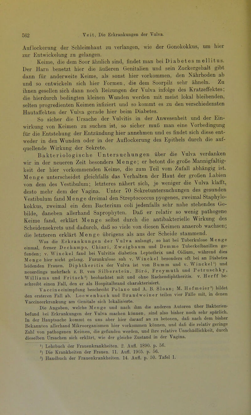 Auflockerung der iSchleimliaut zu verlangen, wie der Gonokokkus, um hier zur Entwickelung zu gelangen. Keime, die dem Soor ähnlich sind, findet man bei D i a b e t e s m e 11 i t u s. Der Harn benetzt hier die äußeren Genitalien und sein Zuckergehalt gibt dann für anderweite Keime, als sonst hier vorkommen, den Nährboden ab und so entwickeln sich hier Formen, die dem Soorpilz sehr ähneln. Zu ihnen gesellen sich dann noch Reizungen der Vulva infolge des Kratzeffektes; die hierdurch bedingten kleinen Wunden werden mit meist lokal bleibenden, selten progredienten Keimen infiziert und so kommt es zu den verschiedensten Hautaffekten der Vulva gerade hier beim Diabetes. So sicher die Ursache der Vulvitis in der Anwesenheit und der Ein- wirkung von Keimen zu suchen ist, so sicher muß man eine Vorbedingung für die Entstehung der Entzündung hier annehmen und es findet sich diese ent- weder in den Wunden oder in der Auflockerung des Epithels durch die auf- quellende Wirkung der Sekrete. Bakteriologische Untersuchungen über die Vulva verdanken wir in der neueren Zeit besonders Menge; er betont die große Mannigfaltig- keit der hier vorkommenden Keime, die zum Teil vom Zufall abhängig ist. Menge unterscheidet gleichfalls das Verhalten der Haut der großen Labien von dem des Vestibulum; letzteres nähert sich, je weniger die Vulva klafft, desto mehr dem der Vagina. Unter 70 Sekretuntersuchungen des gesunden Vestibulum fand Menge dreimal den Streptococcus pyogenes, zweimal Staphylo- kokkus, zweimal ein dem Bacterium coli jedenfalls sehr nahe stehendes Ge- bilde, daneben allerhand Saprophyten. Daß er relativ so wenig pathogene Keime fand, erklärt Menge selbst durch die antibakterielle Wirkung des Scheidensekrets und dadurch, daß so viele von diesen Keimen anaerob wachsen; die letzteren erklärt Menge übrigens als aus der Scheide stammend. Was die Erkrankungen der Vulva anlangt, so hat bei Tuberkulose Menge einmal, ferner Dechamps, Chiari, Zweigbaum und Demme Tuberkelbazillen ge- funden; v. Win ekel fand bei Vulvitis diabetica Leptotbrix und Oidium, während dies Menge hier nicht gelang. Furunkulose sah v. Winckel besonders oft bei an Diabetes leidenden Frauen. Diphtheritis der Vulva ist von Bumm und v. WinckeP) und neuerdings mehrfach z. B. von Silberstein, Birö, Freymuth und Petruschky, Williams und Fritsch'') beobachtet mit und ohne Rachendiphtheritis. v. Herff be- schreibt einen Fall, den er als Hospitalbrand charakterisiert. Vaccineeinimpfung beschreibt Polano und A. B. Sloan; M. Hofmeier=') bildet den ersteren Fall ab. LoewenbachundBrandweiner teilen vier Fälle mit, in denen Vaccineerkrankung am Genitale sich lokalisierte. Die Angaben, welche Menge und nach ihm die anderen Autoren über Bakterien- befund bei Erkrankungen der Vulva machen können, sind also bisher noch sehr spärlich. In der Hauptsache kommt es uns aber hier darauf an zu betonen, dafs nach dem bisher Bekannten allerhand Mikroorganismen hier vorkommen können, und daß die relativ geringe Zahl von pathogenen Keimen, die gefunden werden, und ihre relative Unschädlichkeit, durch dieselben Ursachen sich erklärt, wie der gleiche Zustand in der Vagina. Lehrbuch der Frauenkrankheiten. 2. Aufl. 1890. p. 56. Die Krankheiten der Frauen. 11. Aufl. 1905. p. 56. 3) Handbuch der Frauenkrankheiten. 14. Aufl. p. 50. Tafel 1.