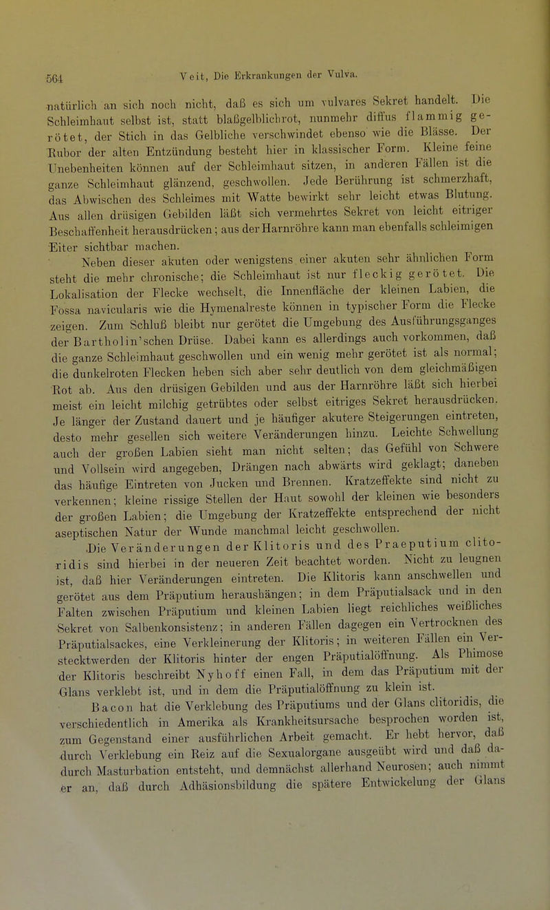 •natürlich an sich noch nicht, daß es sich um vulvares Sekret handelt. Die Schleimhallt selbst ist, statt blaßgelblich rot, nunmehr diffus flammig ge- rötet, der Stich in das Gelbliche verschwindet ebenso wie die Blässe. Der ■Rubor der alten Entzündung besteht hier in klassischer Form. Kleine feine Unebenheiten können auf der Schleimhaut sitzen, in anderen lallen ist die ganze Schleimhaut glänzend, geschwollen. Jede Berührung ist schmerzhaft, das Abwischen des Schleimes mit Watte bewirkt sehr leicht etwas Blutung. Aus allen drüsigen Gebilden läßt sich vermehrtes Sekret von leicht eitriger Beschaffenheit herausdrücken; aus der Harnröhre kann man ebenfalls schleimigen Eiter sichtbar machen. Neben dieser akuten oder wenigstens einer akuten sehr ähnlichen Form steht die mehr clironische; die Schleimhaut ist nur fleckig gerötet. Die Lokalisation der Flecke wechselt, die Innenfläche der kleinen Labien, die Fössa navicularis wie die Hymenaireste können in typischer Form die Flecke zeigen. Zum Schluß bleibt nur gerötet die Umgebung des Austuhrungsganges der Barthol in'sehen Drüse. Dabei kann es allerdings auch vorkommen, daß die ganze Schleimhaut geschwollen und ein wenig mehr gerötet ist als normal; die dunkelroten Flecken heben sich aber sehr deutlich von dem gleichmäßigen Rot ab. Aus den drüsigen Gebilden und aus der Harnröhre läßt sich hierbei meist ein leicht milchig getrübtes oder selbst eitriges Sekret herausdrücken. Je länger der Zustand dauert und je häufiger akutere Steigerungen eintreten, desto mehr gesellen sich weitere Veränderungen hinzu. Leichte Schwellung auch der großen Labien sieht man nicht selten; das Gefühl von Schwere und Vollsein wird angegeben, Drängen nach abwärts wird geklagt; daneben das häufige Eintreten von Jucken und Brennen. Kratzeffekte sind nicht zu verkennen; kleine rissige Stellen der Haut sowohl der kleinen wie besonders der großen Labien; die Umgebung der Kratzeffekte entsprechend der nicht aseptischen Natur der Wunde manchmal leicht geschwollen. .Die Veränderungen der Klitoris und des Praeputium chto- ridis sind hierbei in der neueren Zeit beachtet worden. Nicht zu leugnen ist, daß hier Veränderungen eintreten. Die Klitoris kann anschwellen und gerötet aus dem Präputium heraushängen; in dem Präputialsack und in den Falten zwischen Präputium und kleinen Labien liegt reichliches weißliches •Sekret von Salbenkonsistenz; in anderen Fällen dagegen ein Vertrocknen des Präputialsackes, eine Verkleinerung der Klitoris; in weiteren Fällen ein Ver- stecktwerden der Klitoris hinter der engen Präputialöffnung. Als Phimose der Klitoris beschreibt Nyhoff einen Fall, in dem das Präputium mit der Glans verklebt ist, und in dem die Präputialöffnung zu klein ist. Bacon hat die Verklebung des Präputiums und der Glans clitoridis, die verschiedentlich in Amerika als Krankheitsursache besprochen worden ist, zum Gegenstand einer ausführlichen Arbeit gemacht. Er hebt hervor, daß ■durch Verklebung ein Reiz auf die Sexualorgane ausgeübt wird und daß da- durch Masturbation entsteht, und demnächst allerhand Neurosen; auch nimmt er an, daß durch Adhäsionsbildung die spätere Entwickelung der Glans