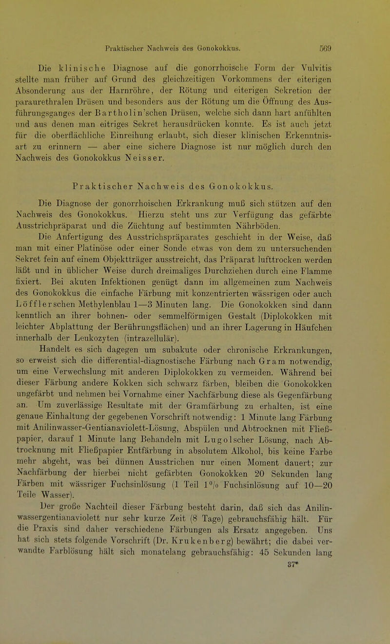 Praktischer Nachweis des Gonokokkus. 5G9 Die klinische Diagnose auf die gonorrlioische Form der Vulvitis stellte man früher auf Grund des gleichzeitigen Vorkommens der eiterigen Absonderung aus der Harnröhre, der Rötung und eiterigen Sekretion der paraiirethralen Drüsen und besonders aus der Rötung um die Öffnung des Aus- führungsganges der Bartholin'schen Drüsen, welche sich dann hart anfühlten und aus denen man eitriges Sekret herausdrücken konnte. Es ist auch jetzt für die oberflächliche Einreihung erlaubt, sich dieser klinischen Erkenntnis- art zu erinnern — aber eine sichere Diagnose ist nur möglich durch den Nachweis des Gonokokkus Neisser. Praktischer Nachweis des Gonokokkus. Die Diagnose der gonorrhoischen Erkrankung muß sich stützen auf den Nachweis des Gonokokkus. Hierzu steht uns zur Verfügung das gefärbte Ausstrichpräparat und die Züchtung auf bestimmten Nährböden. Die Anfertigung des Ausstrichspräpai-ates geschieht in der Weise, daß man mit einer Platinöse oder einer Sonde etwas von dem zu untersuchenden Sekret fein auf einem Objektträger ausstreicht, das Präparat lufttrocken werden läßt und in üblicher Weise durch dreimaliges Durchziehen durch eine Flamme fixiert. Bei akuten Infektionen genügt dann im allgemeinen zum Nachweis des Gonokokkus die einfache Färbung mit konzentrierten wässrigen oder auch Löff 1ersehen Methylenblau 1—3 Minuten lang. Die Gonokokken sind dann kenntlich an ihrer bohnen- oder semmelförmigen Gestalt (Diplokokken mit leichter Abplattung der Berührungsflächen) und an ihrer Lagerung in Häufchen innerhalb der Leukozyten (intrazellulär). Handelt es sich dagegen um subakute oder chronische Erkrankungen, so erweist sich die differential-diagnostische Färbung nach Gram notwendig, um eine Verwechslung mit anderen Diplokokken zu vermeiden. Während bei dieser Färbung andere Kokken sich schwarz färben, bleiben die Gonokokken ungefärbt und nehmen bei Vornahme einer Nachfärbung diese als Gegenfärbung an. Um zuverlässige Resultate mit der Gramfärbung zu erhalten, ist eine genaue Einhaltung der gegebenen Vorschrift notwendig: 1 Minute lang Färbung mit Anilinwasser-Gentianaviolett-Lösung, Abspülen und Abtrocknen mit Fließ- papier, darauf 1 Minute lang Behandeln mit Lugolscher Lösung, nach Ab- trocknung mit Fließpapier Entfärbung in absolutem Alkohol, bis keine Farbe mehr abgeht, was bei dünnen Ausstrichen nur einen Moment dauert; zur Nachfärbung der hierbei nicht gefärbten Gonokokken 20 Sekunden lang Färben mit wässriger Fuchsinlösung (1 Teil l^/o Fuclisinlösung auf 10—20 Teile Wasser). Der große Nachteil dieser Färbung besteht darin, daß sich das Anilin- wassergentianaviolett nur sehr kurze Zeit (8 Tage) gebrauchsfähig hält. Für die Praxis sind daher verschiedene Färbungen als Ersatz angegeben. Uns hat sich stets folgende Vorschrift (Dr. Krukenberg) bewährt; die dabei ver- wandte Farblösung hält sich monatelang gebrauchsfähig: 45 Sekunden lang 37*