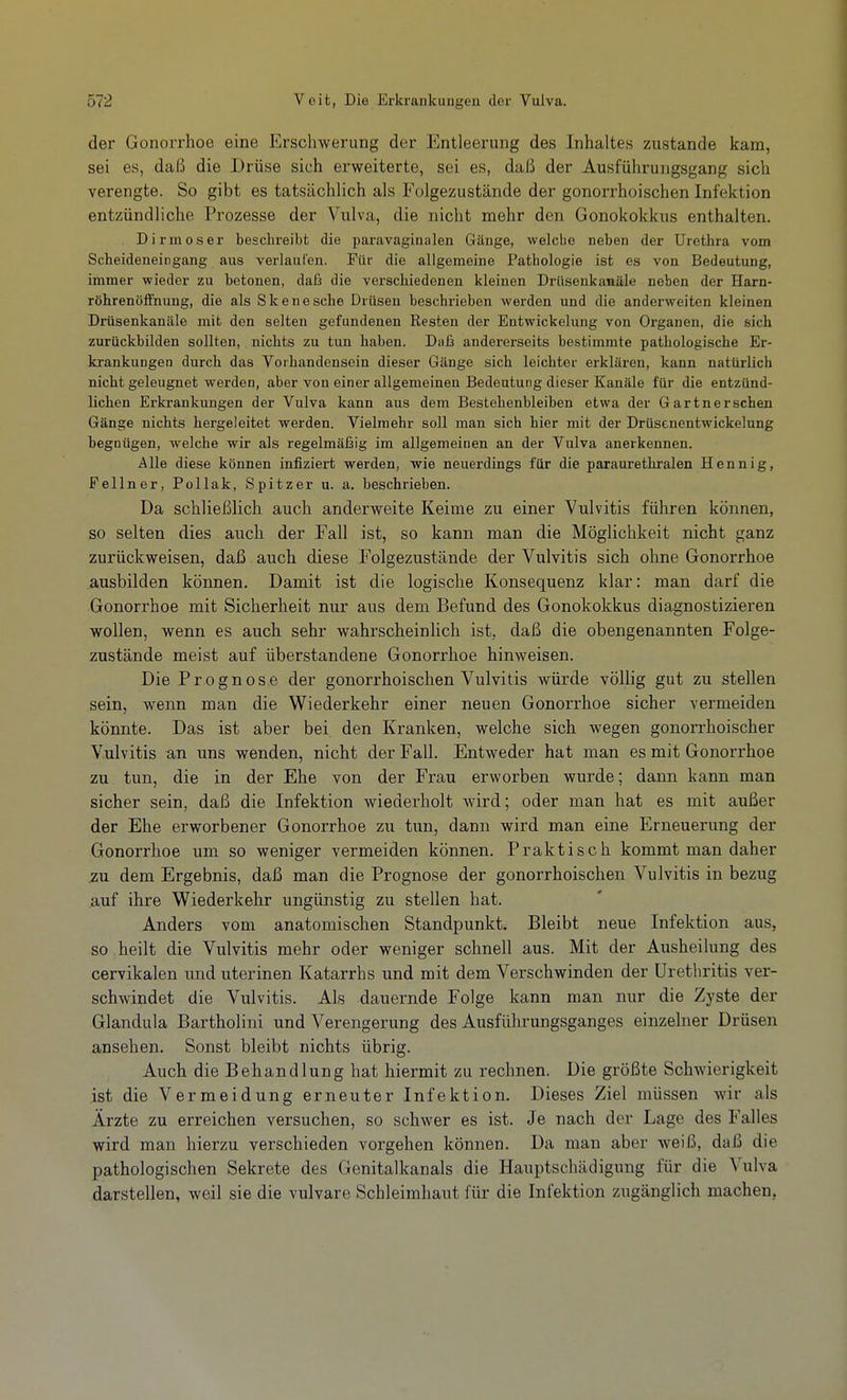 der GonoiThoe eine Erschwerung der Entleerung des Inhaltes zustande kam, sei es, daß die Drüse sich erweiterte, sei es, daß der Ausführungsgang sich verengte. So gibt es tatsächlich als Folgezustände der gonorrhoischen Infektion entzündliche Prozesse der Vulva, die nicht mehr den Gonokokkus enthalten. Dirmoser beschreibt die paravaginalen Gänge, welche neben der Urethra vom Scheideneingang aus verlaufen. Für die allgemeine Pathologie ist es von Bedeutung, immer wieder zu betonen, dafä die verschiedenen kleinen Drüsenkanäle neben der Harn- röhrenöffnung, die als Skenesche Drüsen beschrieben werden und die anderweiten kleinen Drüsenkanäle mit den selten gefundenen Resten der Entwickelung von Organen, die sich zurückbilden sollten, nichts zu tun haben. Daß andererseits bestimmte pathologische Er- krankungen durch das Vorhandensein dieser Gänge sich leichter erklären, kann natürlich nicht geleugnet werden, aber von einer allgemeinen Bedeutung dieser Kanäle für die entzünd- lichen Erkrankungen der Vulva kann aus dem Bestehenbleiben etwa der Gartnerschen Gänge nichts hergeleitet werden. Vielmehr soll man sich hier mit der Drüsenentwickelung begnügen, welche wir als regelmäßig im allgemeinen an der Vulva anerkennen. Alle diese können infiziert werden, wie neuerdings für die paraurethralen Hennig, Pellner, Pollak, Spitzer u. a. beschrieben. Da schließlich auch anderweite Keime zu einer Vulvitis führen können, so selten dies auch der Fall ist, so kann man die Möglichkeit nicht ganz zurückweisen, daß auch diese Folgezustände der Vulvitis sich ohne Gonorrhoe ausbilden können. Damit ist die logische Konsequenz klar: man darf die Gonorrhoe mit Sicherheit nur aus dem Befund des Gonokokkus diagnostizieren wollen, wenn es auch sehr wahrscheinlich ist, daß die obengenannten Folge- zustände meist auf überstandene Gonorrhoe hinweisen. Die Prognose der gonorrhoischen Vulvitis würde völlig gut zu stellen sein, wenn man die Wiederkehr einer neuen Gonorrhoe sicher vermeiden könnte. Das ist aber bei den Kranken, welche sich wegen gonorrhoischer Vulvitis an uns wenden, nicht der Fall. Entweder hat man es mit Gonorrhoe zu tun, die in der Ehe von der Frau erworben wurde; dann kann man sicher sein, daß die Infektion wiederholt wird; oder man hat es mit außer der Ehe erworbener Gonorrhoe zu tun, dann wird man eine Erneuerung der Gonorrhoe um so weniger vermeiden können. Praktisch kommt man daher 2u dem Ergebnis, daß man die Prognose der gonorrhoischen Vulvitis in bezug .auf ihre Wiederkehr ungünstig zu stellen hat. Anders vom anatomischen Standpunkt. Bleibt neue Infektion aus, so heilt die Vulvitis mehr oder weniger schnell aus. Mit der Ausheilung des cervikalen und uterinen Katarrhs und mit dem Verschwinden der Urethritis ver- schwindet die Vulvitis. Als dauernde Folge kann man nur die Zyste der Glandula Bartholini und Verengerung des Ausführungsganges einzelner Drüsen ansehen. Sonst bleibt nichts übrig. Auch die Behandlung hat hiermit zu rechnen. Die größte Schwierigkeit ist die Vermeidung erneuter Infektion. Dieses Ziel müssen wir als Ärzte zu erreichen versuchen, so schwer es ist. Je nach der Lage des Falles wird man hierzu verschieden vorgehen können. Da man aber weiß, daß die pathologischen Sekrete des Genitalkanals die Hauptschädigung für die Vulva darstellen, weil sie die vulvare Schleimhaut für die Infektion zugänglich machen,