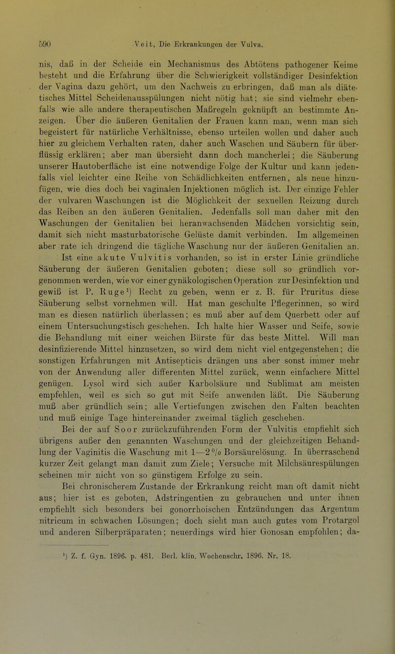 nis, daß iu der Scheide ein Mechanismus des Abtötens pathogener Keime besteht und die Erfahrung über die Schwierigkeit vollständiger Desinfektion der Vagina dazu gehört, um den Nachweis zu erbringen, daß man als diäter tisches Mittel Scheidenausspülungen nicht nötig hat; sie sind vielmehr eben- falls wie alle andere therapeutischen Maßregeln geknüpft an bestimmte An- zeigen. Über die äußeren Genitalien der Frauen kann man, wenn man sich begeistert für natürliche Verhältnisse, ebenso urteilen wollen und daher auch hier zu gleichem Verhalten raten, daher auch Waschen und Säubern für über- flüssig erklären; aber man übersieht dann doch mancherlei; die Säuberung unserer Hautoberfläche ist eine notwendige Folge der Kultur und kann jeden- falls viel leichter eine Reihe von Schädlichkeiten entfernen, als neue hinzu- fügen, wie dies doch bei vaginalen Injektionen möglich ist. Der einzige Fehler der vulvaren Waschungen ist die Möglichkeit der sexuellen Reizung durch das Reiben an den äußeren Genitalien. Jedenfalls soll man daher mit den Waschungen der Genitalien bei heranwachsenden Mädchen vorsichtig sein, damit sich nicht masturbatorische Gelüste damit verbinden. Im allgemeinen aber rate ich dringend die tägliche Waschung nur der äußeren Genitalien an. Ist eine akute Vulvitis vorhanden, so ist in erster Linie gründliche Säuberung der äußeren Genitalien geboten; diese soll so gründlich vor- genommen werden, wie vor einer gynäkologischen Operation zur Desinfektion und gewiß ist P. Ruge^) Recht zu geben, wenn er z. B. für Pruritus diese Säuberung selbst vornehmen will. Hat man geschulte Pflegerinnen, so wird man es diesen natürlich überlassen; es muß aber auf dem Querbett oder auf einem üntersuchungstisch geschehen. Ich halte hier Wasser und Seife, sowie die Behandlung mit einer weichen Bürste für das beste Mittel. Will man desinfizierende Mittel hinzusetzen, so wird dem nicht viel entgegenstehen; die sonstigen Erfahrungen mit Antisepticis drängen uns aber sonst immer mehr von der Anwendung aller differenten Mittel zurück, wenn einfachere Mittel genügen. Lysol wird sich außer Karbolsäure und Sublimat am meisten empfehlen, weil es sich so gut mit Seife anwenden läßt. Die Säuberung muß aber gründlich sein; alle Vertiefungen zwischen den Falten beachten und muß einige Tage hintereinander zweimal täglich geschehen. Bei der auf Soor zurückzuführenden Form der Vulvitis empfiehlt sich übrigens außer den genannten Waschungen und der gleichzeitigen Behand- lung der Vaginitis die Waschung mit 1—2°/o Borsäurelösung. In überraschend kurzer Zeit gelangt man damit zum Ziele; Versuche mit Milchsäurespülungen scheinen mir nicht von so günstigem Erfolge zu sein. Bei chronischerem Zustande der Erkrankung reicht man oft damit nicht aus; hier ist es geboten, Adstringentien zu gebrauchen und unter ihnen empfiehlt sich besonders bei gonorrhoischen Entzündungen das Argentum nitricum in schwachen Lösungen; doch sieht man auch gutes vom Protai'gol und anderen Silberpräparaten; neuerdings wird hier Gonosan empfohlen; da- ') Z. f. Gyn. 1896. p. 481. Beil. klin. Wochensclir. 1896. Nr. 18.