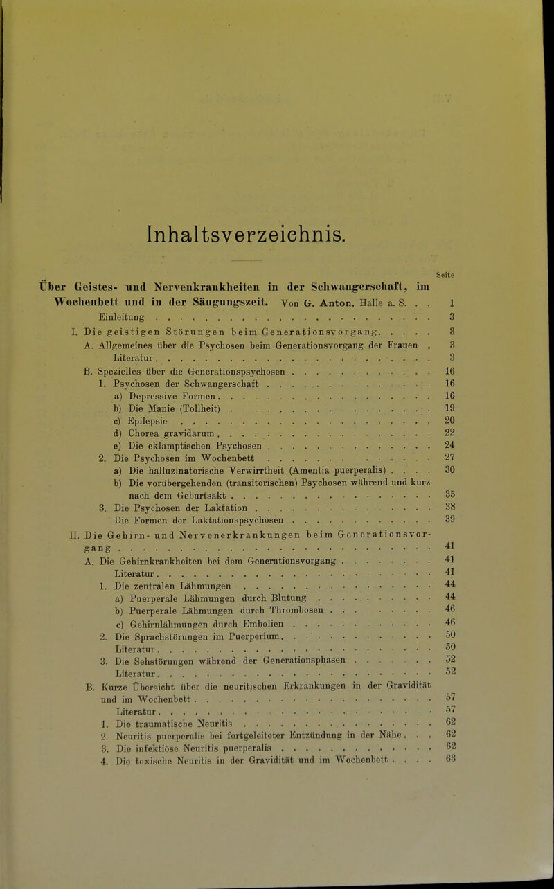 Inhaltsverzeiehnis. Seite Über Geistes- und Nervenkrankheiten in der Schwangerschaft, im Wochenbett und in der Säugungszeit. Von G. Anton, Halle a. S. . . 1 Einleitung 3 I. Die geistigen Störungen b eim Generati onsv organg 3 A. Allgemeines über die Psychosen beim Generationsvorgang der Frauen . 3 Literatur 3 B. Spezielles über die Generationspsycbosen 16 1. Psychosen der Schwangerschaft 16 a) Depressive Formen 16 b) Die Manie (Tollheit) 19 c) Epilepsie 20 d) Chorea gravidarum ....... 22 e) Die eklamptischen Psychosen 24 2. Die Psychosen im Wochenbett 27 a) Die halluzinatorische Verwirrtheit (Amentia puerperalis) .... 30 b) Die vorübergehenden (transitonschen) Psychosen während und kurz nach dem Gebnrtsakt 35 3. Die Psychosen der Laktation 38 Die Formen der Laktationspsychosen 39 IL Die Gehirn- und Nervenerkrankungen beim Generationsvor- gang 41 A. Die Gehirnkrankheiten bei dem Generationsvorgang 41 Literatur 41 1. Die zentralen Lähmungen 44 a) Puerperale Lähmungen durch Blutung 44 b) Puerperale Lähmungen durch Thrombosen 46 c) Gehirnlähmungen durch Embolien 46 2. Die Sprachstörungen im Puerperium. . 50 Literatur 50 8. Die Sehstörungen während der Generationsphasen 52 Literatur 52 B. Kurze Übersicht über die neuritischen Erkrankungen in der Gravidität und im Wochenbett 57 Literatur 57 1. Die traumatische Neuritis 62 2. Neuritis puerperalis bei fortgeleiteter Entzündung in der Nähe... 62 3. Die infektiöse Neuritis puerperalis 62 4. Die toxische Neuritis in der Gravidität und im Wochenbett .... 63