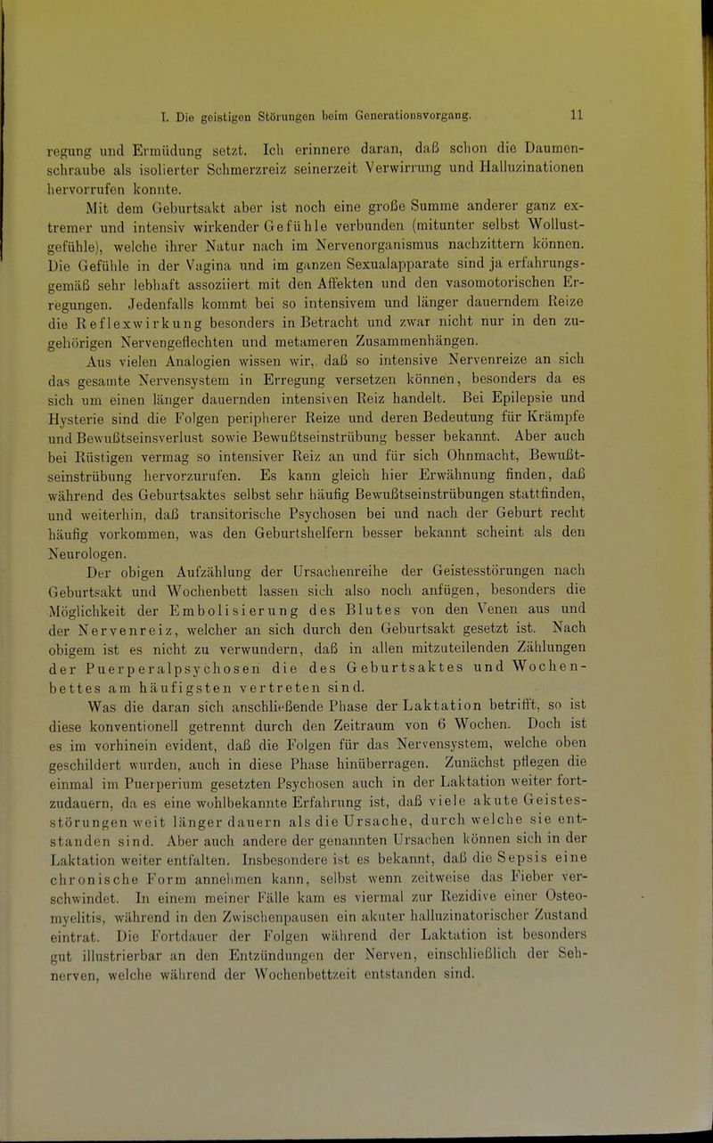 regang und Ermüdung setzt. Ich erinnere daran, daß schon die Daumen- schraube als isolierter Schmerzreiz seinerzeit Verwirrung und Halluzinationen hervorrufen konnte. Mit dem Geburtsakt aber ist noch eine große Summe anderer ganz ex- tremer und intensiv wirkender Gefühle verbunden (mitunter selbst Wollust- gefühle), welche ihrer Natur nach im Nervenorganismus nachzittern können. Die Gefühle in der Vagina und im ganzen Sexualapparate sind ja erfahrungs- gemäß sehr lebhaft assoziiert mit den Affekten und den vasomotorischen Er- regungen. Jedenfalls kommt bei so intensivem und länger dauerndem Reize die Reflexwirkung besonders in Betracht und zwar nicht nur in den zu- gehörigen Nervengeflechten und metameren Zusammenhängen. Aus vielen Analogien wissen wir, daß so intensive Nervenreize an sich das gesamte Nervensystem in Erregung versetzen können, besonders da es sich um einen länger dauernden intensiven Reiz handelt. Bei Epilepsie und Hysterie sind die Folgen peripherer Reize und deren Bedeutung für Krämpfe und Bewußtseinsverlust sowie Bewußtseinstrübung besser bekannt. Aber auch bei Rüstigen vermag so intensiver Reiz an und für sich Ohnmacht, Bewußt- seinstrübung hervorzurufen. Es kann gleich hier Erwähnung finden, daß während des Geburtsaktes selbst sehr häufig Bewußtseinstrübungen stattfinden, und weiterhin, daß transitorische Psychosen bei nnd nach der Geburt recht häufig vorkommen, was den Geburtshelfern besser bekannt scheint als den Neurologen. Der obigen Aufzählung der ürsachenreihe der Geistesstörungen nach Geburtsakt und Wochenbett lassen sich also noch anfügen, besonders die Möglichkeit der Embolisierung des Blutes von den Venen aus und der Nervenreiz, welcher an sich durch den Geburtsakt gesetzt ist. Nach obigem ist es nicht zu verwundern, daß in allen mitzuteilenden Zählungen der Puerperalpsychosen die des Geburtsaktes und Wochen- bettes am häufigsten vertreten sind. Was die daran sich anschließende Phase der Laktation betrifft, so ist diese konventionell getrennt durch den Zeitraum von 6 Wochen. Doch ist es im vorhinein evident, daß die Folgen für das Nervensystem, welche oben geschildert wurden, auch in diese Phase hinüberragen. Zunächst pflegen die einmal im Puerperium gesetzten Psychosen auch in der Laktation weiter fort- zudauern, da es eine wohlbekannte Erfahrung ist, daß viele akute Geistes- störungen weit länger dauern als die Ursache, durch welche sie ent- standen sind. Aber auch andere der genannten Ursachen können sich in der Laktation weiter entfalten. Insbesondere ist es bekannt, daß die Sepsis eine chronische Form annelimen kann, selbst wenn zeitweise das Fieber ver- schwindet. In einem meiner Fälle kam es viermal zur Rezidive einer Osteo- myelitis, während in den Zwischenpausen ein akuter halluzinatorischer Zustand eintrat. Die Fortdauer der Folgen während der Laktation ist besonders gut illustrierbar an den Entzündungen der Nerven, einschließlich der Seh- nerven, welche während der Wochenbettzeit entstanden sind.