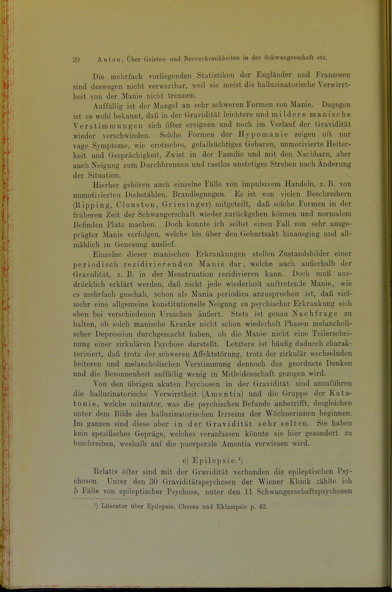 Die mehrfach vorliegenden Statistiken der Engländer und Franzosen sind deswegen nicht verwertbar, weil sie meist die halluzinatorische Verwirrt- heit von der Manie nicht trennen. Auffcällig ist der Mangel an sehr schweren Formen von Manie. Dagegen ist es wohl bekannt, daß in der Gravidität leichtere und mildere manische Verstimmungen sich öfter ereignen und noch im Verlauf der Gravidität wieder verschwinden. Solche Formen der Hypomanie zeigen oft nur vage Symptome, wie erotisches, gefallsüchtiges Gebaren, unmotivierte Heiter- keit und Gesprächigkeit, Zwist in der Familie und mit den Nachbarn, aber auch Neigung zum Durchbrennen und rastlos unstetiges Streben nach Änderung der Situation. Hierher gehören auch einzelne Fälle von impulsivem Handeln, z. B. von unmotivierten Diebstählen, Brandlegungen. Es ist von vielen Beschreibern (Ripping, Clouston, Griesinger) mitgeteilt, daß solche Formen in der früheren Zeit der Schwangerschaft wieder zurückgehen können und normalem Befinden Platz machen. Doch konnte ich selbst einen Fall von sehr ausge- prägter Manie verfolgen, welche bis über den Geburtsakt hinausging und all- mählich in Genesung auslief. Einzelne dieser manischen Erkrankungen stellen Zustandsbilder einer periodisch rezidivierenden Manie dar, welche auch außerhalb der Gravidität, z. B. in der Menstruation rezidivieren kann. Doch muß aus- drücklich erklärt werden, daß nicht jede wiederholt auftretende Manie, wie CS mehrfach geschah, schon als Mania periodica anzusprechen ist, daß viel- mehr eine allgemeine konstitutionelle Neigung zu psychischer Erkrankung sich eben bei verschiedenen Ursachen äußert. Stets ist genau Nachfrage zu halten, ob solch manische Kranke nicht schon wiederholt Phasen melancholi- scher Depression durchgemacht haben, ob die Manie nicht eine Teilerschei- nung einer zirkulären Psychose darstellt. Letztere ist häufig dadurch charak- terisiert, daß trotz der schweren Afifektstörung, trotz der zirkulär wechselnden heiteren und melancholischen Verstimmung dennoch das geordnete Denken und die Besonnenheit auffällig wenig in Mitleidenschaft gezogen wird. Von den übrigen akuten Psychosen in der Gravidität sind anzuführen die halluzinatorische Verwirrtheit (Amentia) und die Gruppe der Kata- tonie, welche mitunter, was die psychischen Befunde anbetrift't, desgleichen unter dem Bilde des halluzinatorischen Irrseins der Wöchnerinnen beginnen. Im ganzen sind diese aber in der Gravidität sehr selten. Sie haben kein spezifisches Gepräge, welches veranlassen könnte sie hier gesondert zu beschreiben, weshalb auf die puerperale Amentia verwiesen wird. c) Epilepsie.^) Relativ öfter sind mit der Gravidität verbunden die epileptischen Psy- chosen. Unter den 30 Graviditätspsychosen der Wiener Klinik zählte ich 5 Fälle von epileptischer Psychose, unter den 11 Schwangerschaftspsychosen ') Literatur über Epilepsie, Chorea und Eklampsie p. 42.