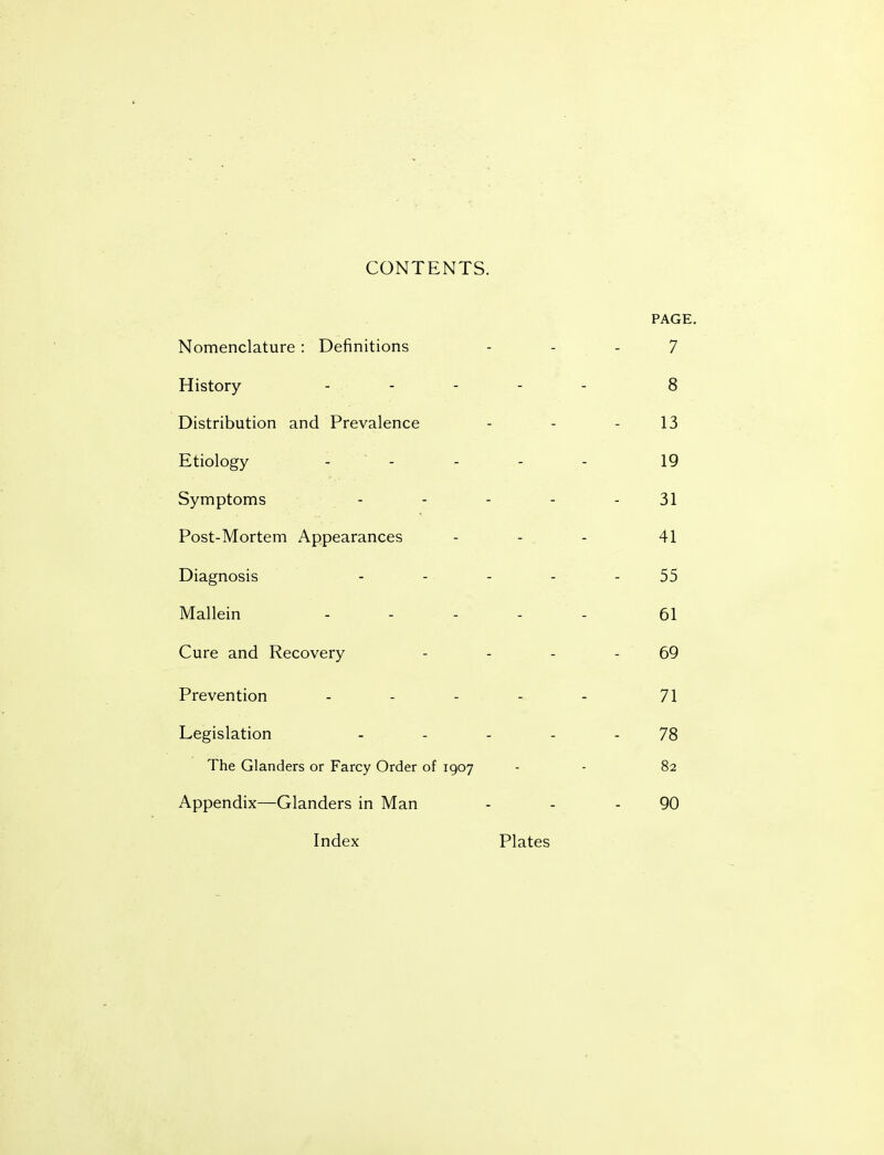 CONTENTS. PAGE. Nomenclature : Definitions 7 History - - 8 Distribution and Prevalence 13 Etiology -  - 19 Symptoms .... 31 Post-Mortem Appearances - - . 41 Diagnosis .... 55 Mallein .... 61 Cure and Recovery 69 Prevention .... 71 Legislation .... 78 The Glanders or Farcy Order of 1907 82 Appendix—Glanders in Man 90 Index Plates