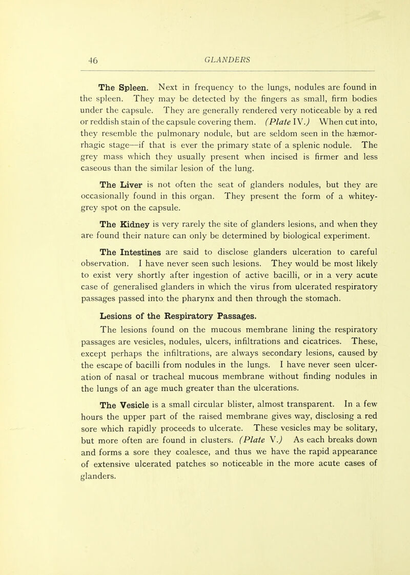 The Spleen. Next in frequency to the lungs, nodules are found in the spleen. They may be detected by the fingers as small, firm bodies under the capsule. They are generally rendered very noticeable by a red or reddish stain of the capsule covering them. (Plate IV.) When cut into, they resemble the pulmonary nodule, but are seldom seen in the hsemor- rhagic stage—if that is ever the primary state of a splenic nodule. The grey mass which they usually present when incised is firmer and less caseous than the similar lesion of the lung. The Liver is not often the seat of glanders nodules, but they are occasionally found in this organ. They present the form of a whitey- grey spot on the capsule. The Kidney is very rarely the site of glanders lesions, and when they are found their nature can only be determined by biological experiment. The Intestines are said to disclose glanders ulceration to careful observation. I have never seen such lesions. They would be most likely to exist very shortly after ingestion of active bacilli, or in a very acute case of generalised glanders in which the virus from ulcerated respiratory passages passed into the pharynx and then through the stomach. Lesions of the Respiratory Passages. The lesions found on the mucous membrane lining the respiratory passages are vesicles, nodules, ulcers, infiltrations and cicatrices. These, except perhaps the infiltrations, are always secondary lesions, caused by the escape of bacilli from nodules in the lungs. I have never seen ulcer- ation of nasal or tracheal mucous membrane without finding nodules in the lungs of an age much greater than the ulcerations. The Vesicle is a small circular blister, almost transparent. In a few hours the upper part of the raised membrane gives way, disclosing a red sore which rapidly proceeds to ulcerate. These vesicles may be solitary, but more often are found in clusters. (Plate Y.) As each breaks down and forms a sore they coalesce, and thus we have the rapid appearance of extensive ulcerated patches so noticeable in the more acute cases of glanders.