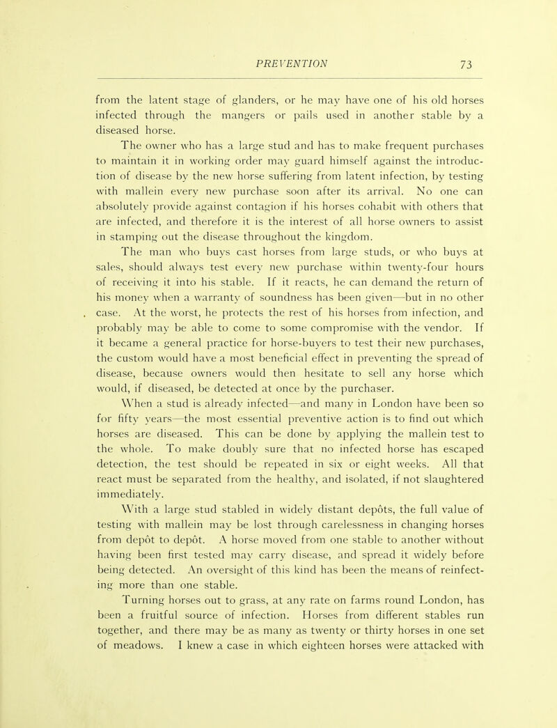 from the latent sta^'e of glanders, or he may have one of his old horses infected through the mangers or pails used in another stable by a diseased horse. The owner who has a large stud and has to make frequent purchases to maintain it in working order may guard himself against the introduc- tion of disease by the new horse suffering from latent infection, by testing with mallein every new purchase soon after its arrival. No one can absolutely provide against contagion if his horses cohabit with others that are infected, and therefore it is the interest of all horse owners to assist in stamping out the disease throughout the kingdom. The man who buys cast horses from large studs, or who buys at sales, should always test every new purchase within twenty-four hours of receiving it into his stable. If it reacts, he can demand the return of his money when a warranty of soundness has been given—but in no other case. At the worst, he protects the rest of his horses from infection, and probably may be able to come to some compromise with the vendor. If it became a general practice for horse-buyers to test their new purchases, the custom would have a most beneficial effect in preventing the spread of disease, because owners would then hesitate to sell any horse which would, if diseased, be detected at once by the purchaser. When a stud is already infected—and many in London have been so for fifty years—the most essential preventive action is to find out which horses are diseased. This can be done by applying the mallein test to the whole. To make doubly sure that no infected horse has escaped detection, the test should be repeated in six or eight weeks. All that react must be separated from the healthy, and isolated, if not slaughtered immediately. With a large stud stabled in widely distant depots, the full value of testing with mallein may be lost through carelessness in changing horses from depot to depot. A horse moved from one stable to another without having been first tested may carry disease, and spread it widely before being detected. An oversight of this kind has been the means of reinfect- ing more than one stable. Turning horses out to grass, at any rate on farms round London, has been a fruitful source of infection. Horses from different stables run together, and there may be as many as twenty or thirty horses in one set of meadows. I knew a case in which eighteen horses were attacked with