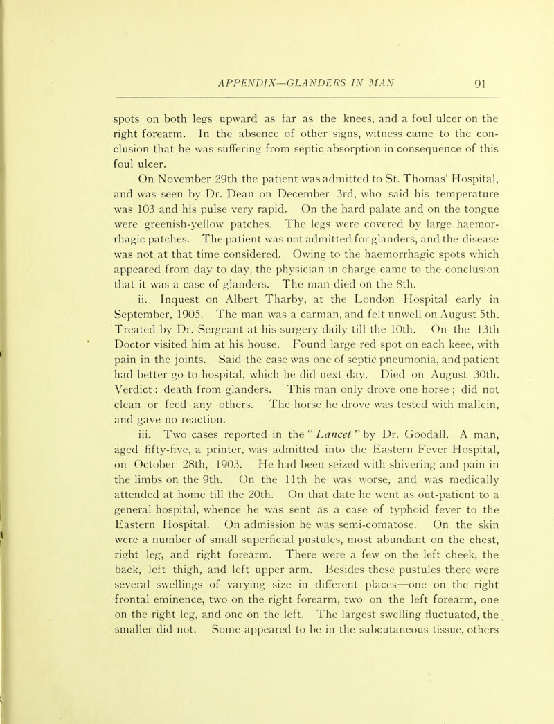 spots on both legs upward as far as the knees, and a foul ulcer on the right forearm. In the absence of other signs, witness came to the con- clusion that he was suffering from septic absorption in consequence of this foul ulcer. On November 29th the patient was admitted to St. Thomas' Hospital, and was seen by Dr. Dean on December 3rd, who said his temperature was 103 and his pulse very rapid. On the hard palate and on the tongue were greenish-yellow patches. The legs were covered by large haemor- rhagic patches. The patient was not admitted for glanders, and the disease was not at that time considered. Owing to the haemorrhagic spots which appeared from day to day, the physician in charge came to the conclusion that it was a case of glanders. The man died on the 8th. ii. Inquest on Albert Tharby, at the London Hospital early in September, 1905. The man was a carman, and felt unwell on August 5th. Treated by Dr. Sergeant at his surgery daily till the 10th. On the 13th Doctor visited him at his house. Found large red spot on each keee, with pain in the joints. Said the case was one of septic pneumonia, and patient had better go to hospital, which he did next day. Died on August 30th. Verdict: death from glanders. This man only drove one horse ; did not clean or feed any others. The horse he drove was tested with mallein, and gave no reaction. iii. Two cases reported in the  Lancet  by Dr. Goodall. A man, aged fifty-five, a printer, was admitted into the Eastern Fever Hospital, on October 28th, 1903. He had been seized with shivering and pain in the limbs on the 9th. On the 11th he was worse, and was medically attended at home till the 20th. On that date he went as out-patient to a general hospital, whence he was sent as a case of typhoid fever to the Eastern Hospital. On admission he was semi-comatose. On the skin were a number of small superficial pustules, most abundant on the chest, right leg, and right forearm. There were a few on the left cheek, the back, left thigh, and left upper arm. Besides these pustules there were several swellings of varying size in different places—one on the right frontal eminence, two on the right forearm, two on the left forearm, one on the right leg, and one on the left. The largest swelling fluctuated, the smaller did not. Some appeared to be in the subcutaneous tissue, others